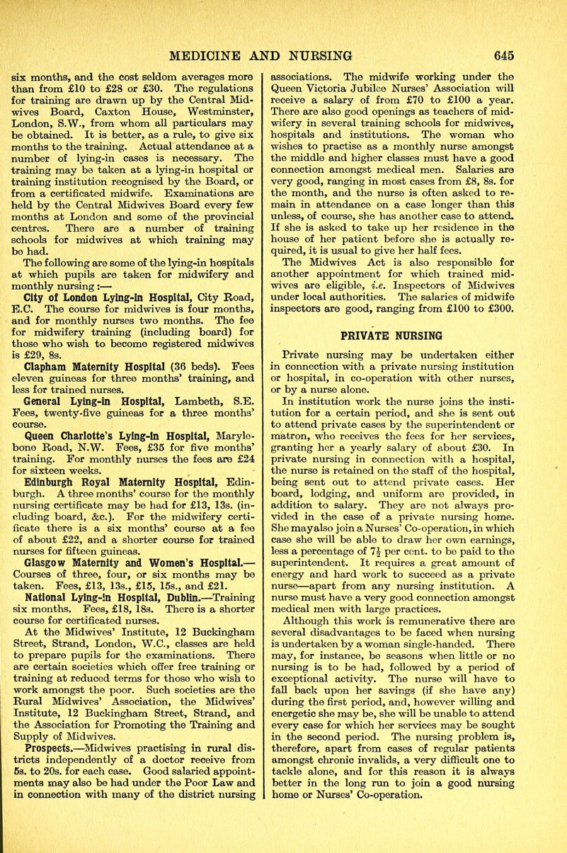 six months, and the cost seldom averages more than from £10 to £28 or £30. The regulations for training are drawn up by the Central Mid- wives Board, Caxton House, Westminster, London, S.W., from whom all particulars may be obtained. It is better, as a rule, to give six months to the training. Actual attendance at a number of lying-in cases is necessary. The training may be taken at a lying-in hospital or training institution recognised by the Board, or from a certificated midwife. Examinations are held by the Central Midwives Board every few months at London and some of the provincial centres. There are a number of training schools for midwives at which training may bo had. The following are some of the lying-in hospitals at which pupils are taken for midwifery and monthly nursing:— City of London Lying-In Hospital, City Road, E.C. The course for midwives is four months, and for monthly nurses two months. The fee for midwifery training (including board) for those who wish to become registered midwives is £29, 8s. Clapham Maternity Hospital (36 beds). Fees eleven guineas for three months’ training, and less for trained nurses. General Lying-in Hospital, Lambeth, S.E. Fees, twenty-five guineas for a three months’ course. Queen Charlotte’s Lying-In Hospital, Marylo- bone Road, N.W. Fees, £35 for five months’ training. For monthly nurses the fees are £24 for sixteen weeks. Edinburgh Royal Maternity Hospital, Edin- burgh. A three months’ course for the monthly nursing certificate may be had for £13, 13s. (in- cluding board, &e.). For the midwifery certi- ficate there is a six months’ course at a fee of about £22, and a shorter course for trained nurses for fifteen guineas. Glasgow Maternity and Women’s Hospital.— Courses of three, four, or six months may bo taken. Fees, £13, 13s., £15, 15s., and £21. National Lying-in Hospital, Dublin.—Training six months. Fees, £18, 18s. There is a shorter course for certificated nurses. At the Midwives’ Institute, 12 Buckingham Street, Strand, London, W.C., classes are held to prepare pupils for the examinations. There are certain societies which offer free training or training at reduced terms for those who wish to work amongst the poor. Such societies are the Rural Midwives’ Association, the Midwives’ Institute, 12 Buckingham Street, Strand, and the Association for Promoting the Training and Supply of Midwives. Prospects.—Midwives practising in rural dis- tricts independently of a doctor receive from 5s. to 20s. for each case. Good salaried appoint- ments may also be had under the Poor Law and in connection with many of the district nursing associations. The midwife working under the Queen Victoria Jubilee Nurses’ Association will receive a salary of from £70 to £100 a year. There are also good openings as teachers of mid- wifery in several training schools for midwives, hospitals and institutions. The woman who wishes to practise as a monthly nurse amongst the middle and higher classes must have a good connection amongst medical men. Salaries are very good, ranging in most cases from £8, 8s. for the month, and the nurse is often asked to re- main in attendance on a case longer than this unless, of course, she has another case to attend. If she is asked to take up her residence in the house of her patient before she is actually re- quired, it is usual to give her half fees. The Midwives Act is also responsible for another appointment for which trained mid- wives are eligible, i.e. Inspectors of Midwives under local authorities. The salaries of midwife inspectors are good, ranging from £100 to £300. PRIVATE NURSING Private nursing may be undertaken either in connection with a private nursing institution or hospital, in co-operation with other nurses, or by a nurse alono. In institution work the nurse joins the insti- tution for a certain period, and she is sent out to attend private cases by the superintendent or matron, who receives the fees for her services, granting her a yearly salary of about £30. In private nursing in connection with a hospital, the nurse is retained on the staff of the hospital, being sent out to attend private cases. Her board, lodging, and uniform are provided, in addition to salary. They are not always pro- vided in the case of a private nursing home. She mayalso join a Nurses’ Co-operation, in which case she will be able to draw her own earnings, less a percentage of 7J per cent, to bo paid to the superintendent. It requires a great amount of energy and hard work to succeed as a private nurse—apart from any musing institution. A nurse must have a very good connection amongst medical men with large practices. Although this work is remunerative there are several disadvantages to bo faced when nursing is undertaken by a woman single-handed. There may, for instance, be seasons when little or no musing is to be had, followed by a period of exceptional activity. The nurse will have to fall back upon her savings (if she have any) during the first period, and, however willing and energetic she may be, she will be unable to attend every case for which her services may be sought in the second period. The nursing problem is, therefore, apart from cases of regular patients amongst chronic invalids, a very difficult one to tackle alone, and for this reason it is always better in the long run to join a good nursing home or Nurses’ Co-operation.