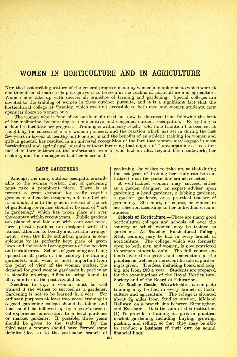 WOMEN IN HORTICULTURE AND IN AGRICULTURE Not the least striking feature of the general progress made by women in employments which were at one time deemed man’s sole prerogative is to be seen in the realms of horticulture and agriculture. Women now take up with success all branches of farming and gardening. Special colleges are devoted to the training of women in these outdoor pursuits, and it is a significant fact that the horticultural college at Swanley, which was first accessible to both men and women students, now opens its doors to women only. The woman who is fond of an outdoor fife need not now be debarred from following the bent of her inclination by pursuing a remunerative and congenial outdoor occupation. Everything is at hand to facilitate her progress. Training is within easy reach. Old-time tradition has been set at naught by the success of many women pioneers, and the reaction which has set in during the last few years in favour of healthy outdoor sports and the benefits of an athletic training for women and girls in general, has resulted in an universal recognition of the fact that women may engage in most horticultural and agricultural pursuits without incurring that stigma of “ unwomanliness ” so often hurled in former times at the unfortunate woman who had an idea beyond her needlework, her cooking, and the management of her household. LADY GARDENERS Amongst the many outdoor occupations avail- able to the woman worker, that of gardening must take a prominent place. There is at present a great demand for really capable gardeners and garden designers, a demand which i3 no doubt due to the general revival of the art of gardening, or rather should it be said of “ art in gardening,” which has taken place all over the country within recent years. Public gardens are planned and laid out with care and taste, large private gardens are designed with the utmost attention to beauty and artistic arrange- ment ; even the little suburban garden is con- spicuous by its perfectly kept piece of green lawn and the tasteful arrangement of the borders and shrubberies. Schools of gardening are being opened in all parts of the country for training gardeners, and, what is most important from the point of view of the woman worker, the demand for good women gardeners in particular is steadily growing, difficulty being found to fill a number of the posts available. Needless to say, a woman must be well trained if she wishes to succeed as a gardener. Gardening is not to be learned in a year. For ordinary purposes at least two years’ training in a good gardening college should be taken, and this should be followed up by a year’s practi- cal experience as assistant to a head gardener or market gardener. If possible, three years should be given to the training. By the third year a woman should have formed some definite idea as to the particular branch of gardening she wishes to take up, so that during the last year of training her study can be cen- tralised upon the particular branch selected. A well-trained woman may succeed either as a garden designer, an expert adviser upon gardening, a head gardener, a jobbing gardener, a market gardener, or a practical teacher of gardening. She must, of course, be guided in her selection according to her individual circum- stances. Schools of Horticulture.—There are many good horticultural colleges and schools all over the country at winch women may be trained as gardeners. At Swanley Horticultural College, Kent, training may be had in every branch of horticulture. The college, which was formerly open to both men and women, is now restricted to women students only. The full course ex- tends over three years, and instruction in the practical as well as in the scientific side of garden- ing is given. The fees, including board and lodg- ing, are from £80 a year. Students are prepared for the examinations of the Royal Horticultural Society and of the Board of Education. At Studley Castle, Warwickshire, a complete training may be had in every branch of horti- culture and agriculture. The college is situated about 2£ miles from Studley station, Midland Railway, on a branch fine between Birmingham and Evesham. It is the aim of this institution (1) To provide a training for girls in practical market gardening, including buying, growing, packing, and selling, so that they may be able to conduct a business of their own on sound financial lines.