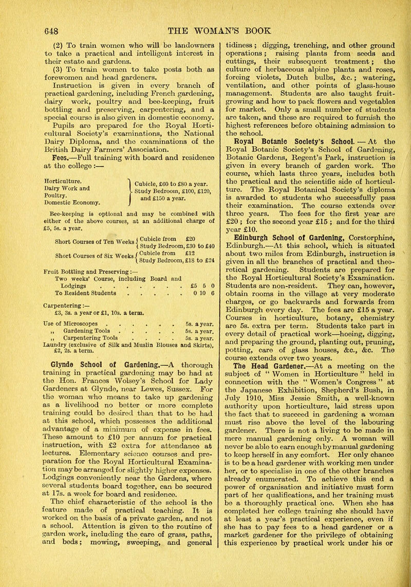 (2) To train women who will be landowners to take a practical and intelligent interest in their estate and gardens. (3) To train women to take posts both as forewomen and head gardeners. Instruction is given in every branch of practical gardening, including French gardening, dairy work, poultry and bee-keeping, fruit bottling and preserving, carpontering, and a special course is also given in domestic economy. Pupils are prepared for the Royal Horti- cultural Society’s examinations, the National Dairy Diploma, and the examinations of the British Dairy Farmers’ Association. Fees.—Full training with board and residence at the college :— Horticulture. Dairy Work and Poultry. Domestic Economy. } Cubicle, £60 to £80 a year. Study Bedroom, £100, £120, and £150 a year. Bee-keeping is optional and may be combined with either of the above courses, at an additional charge of £5, 5s. a year. Short Courses of Ten Weeks Short Courses of Six Weeks. Cubicle from £20 Study Bedroom, £30 to £40 Cubicle from £12 Study Bedroom, £18 to £24 Fruit Bottling and Preserving:— Two weeks’ Course, including Board and Lodgings £5 5 0 To Resident Students 0 10 6 Carpentering £3, 3s. a year or £1, 103. a term. Use of Microscopes 5s. a year. „ Gardening Tools . . . . . 6s. a year. ,, Carpentering Tools . . . . 5s. a year. Laundry (exclusive of Silk and Muslin Blouses and Skirts), £2, 2s. a term. Glynde School of Gardening.—A thorough training in practical gardening may be had at the Hon. Frances Wolsey’s School for Lady Gardeners at Glynde, near Lewes, Sussex. For the woman who means to take up gardening as a livelihood no better or more complete training could bo desired than that to be had at this school, which possesses the additional advantage of a minimum of expense in fees. These amount to £10 per annum for practical instruction, with £2 extra for attendance at lectures. Elementary science courses and pre- paration for the Royal Horticultural Examina- tion may be arranged for slightly higher expenses. Lodgings conveniently near the Gardens, where several students board together, can be secured at 17s. a week for board and residence. The chief characteristic of the school is the feature made of practical teaching. It is worked on the basis of a private garden, and not a school. Attention is given to the routine of garden work, including the care of grass, paths, and beds; mowing, sweeping, and general tidiness; digging, trenching, and other ground operations; raising plants from seeds and cuttings, their subsequent treatment ; the culture of herbaceous alpine plants and roses, forcing violets, Dutch bulbs, &c.; watering, ventilation, and other points of glass-house management. Students are also taught fruit- growing and how to pack flowers and vegetables for market. Only a small number of students are taken, and these are required to furnish the highest references before obtaining admission to the school. Royal Botanic Society’s School. — At the Royal Botanic Society’s School of Gardening, Botanic Gardons, Regent’s Park, instruction is given in every branch of garden work. The course, which lasts three years, includes both the practical and the scientific side of horticul- ture. The Royal Botanical Society’s diploma is awarded to students who successfully pass their examination. The course extends over three years. The fees for the first year are £20 ; for the second year £15 ; and for the third year £10. Edinburgh School of Gardening, Corstorphine, Edinburgh.—At this school, which is situated about two miles from Edinburgh, instruction is given in all the branches of practical and theo- retical gardening. Students are prepared for the Royal Horticultural Society’s Examination. Students are non-resident. They can, however, obtain rooms in the village at very moderate charges, or go backwards and forwards from Edinburgh every day. The fees are £15 a year. Courses in horticulture, botany, chemistry are 5s. extra per term. Students take part in every detail of practical work—hoeing, digging, and preparing the ground, planting out, pruning, potting, care of glass houses, &c., &c. The course extends over two years. The Head Gardener.—At a meeting on the subject of “ Women in Horticulture ” held in connection with the “ Women’s Congress ” at the Japanese Exhibition, Shepherd’s Bush, in July 1910, Miss Jessie Smith, a well-known authority upon horticulture, laid stress upon the fact that to succeed in gardening a woman must rise above the level of the labouring gardener. There is not a living to be made in mere manual gardening only. A woman will never be able to earn enough by manual gardening to keep herself in any comfort. Her only chance is to be a head gardener with working men under her, or to specialise in one of the other branches already enumerated. To achieve this end a power of organisation and initiative must form part of her qualifications, and her training must be a thoroughly practical 'one. When she has completed her college training she should have at least a year’s practical experience, even if she has to pay fees to a head gardener or a market gardener for the privilege of obtaining this experience by practical work under his or