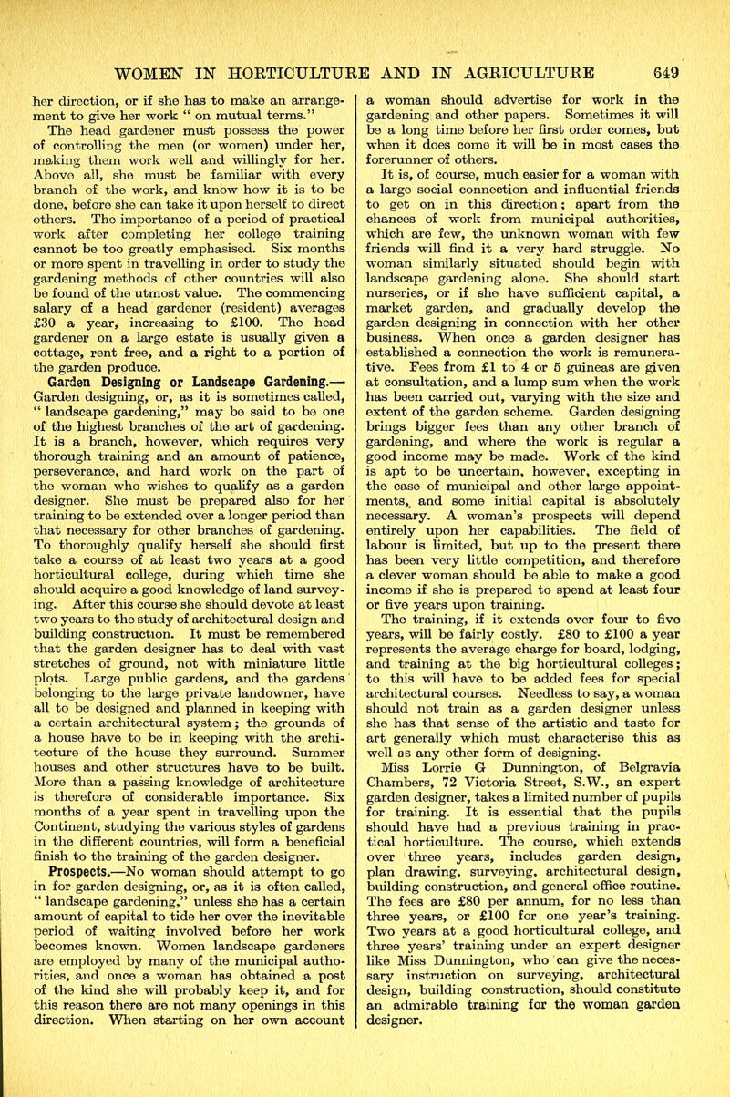 her direction, or if she has to make an arrange- ment to give her work “ on mutual terms.” The head gardener must possess the power of controlling the men (or women) under her, making them work well and willingly for her. Above all, she must be familiar with every branch of the work, and know how it is to be done, before she can take it upon herself to direct others. The importance of a period of practical work after completing her college training cannot be too greatly emphasised. Six months or more spent in travelling in order to study the gardening methods of other countries will also be found of the utmost value. The commencing salary of a head gardener (resident) averages £30 a year, increasing to £100. The head gardener on a large estate is usually given a cottage, rent free, and a right to a portion of the garden produce. Garden Designing or Landscape Gardening.— Garden designing, or, as it is sometimes called, “ landscape gardening,” may be said to be one of the highest branches of the art of gardening. It is a branch, however, which requires very thorough training and an amount of patience, perseverance, and hard work on the part of the woman who wishes to qualify as a garden designer. She must be prepared also for her training to be extended over a longer period than that necessary for other branches of gardening. To thoroughly qualify herself she should first take a course of at least two years at a good horticultural college, during which time she should acquire a good knowledge of land survey- ing. After this course she should devote at least two years to the study of architectural design and building construction. It must be remembered that the garden designer has to deal with vast stretches of ground, not with miniature little plots. Large public gardens, and the gardens belonging to the large private landowner, have all to be designed and planned in keeping with a certain architectural system; the grounds of a house have to be in keeping with the archi- tecture of the house they surround. Summer houses and other structures have to be built. More than a passing knowledge of architecture is therefore of considerable importance. Six months of a year spent in travelling upon the Continent, studying the various styles of gardens in the different countries, will form a beneficial finish to the training of the garden designer. Prospects.—No woman should attempt to go in for garden designing, or, as it is often called, “ landscape gardening,” unless she has a certain amount of capital to tide her over the inevitable period of waiting involved before her work becomes known. Women landscape gardeners are employed by many of the municipal autho- rities, and once a woman has obtained a post of the kind she will probably keep it, and for this reason there are not many openings in this direction. When starting on her own account a woman should advertise for work in the gardening and other papers. Sometimes it will be a long time before her first order comes, but when it does come it will be in most cases the forerunner of others. It is, of course, much easier for a woman with a large social connection and influential friends to get on in this direction; apart from the chances of work from municipal authorities, which are few, the unknown woman with few friends will find it a very hard struggle. No woman similarly situated should begin with landscape gardening alone. She should start nurseries, or if she have sufficient capital, a market garden, and gradually develop the garden designing in connection with her other business. When once a garden designer has established a connection the work is remunera- tive. Fees from £1 to 4 or 5 guineas are given at consultation, and a lump sum when the work has been carried out, varying with the size and extent of the garden scheme. Garden designing brings bigger fees than any other branch of gardening, and where the work is regular a good income may be made. Work of the kind is apt to be uncertain, however, excepting in the case of municipal and other large appoint- ments, _ and some initial capital is absolutely necessary. A woman’s prospects will depend entirely upon her capabilities. The field of labour is limited, but up to the present there has been very little competition, and therefore a clever woman should be able to make a good income if she is prepared to spend at least four or five years upon training. The training, if it extends over four to five years, will be fairly costly. £80 to £100 a year represents the average charge for board, lodging, and training at the big horticultural colleges; to this will have to be added fees for special architectural courses. Needless to say, a woman should not train as a garden designer unless she has that sense of the artistic and taste for art generally which must characterise this as well as any other form of designing. Miss Lorrie G Dunnington, of Belgravia Chambers, 72 Victoria Street, S.W., an expert garden designer, takes a limited number of pupils for training. It is essential that the pupils should have had a previous training in prac- tical horticulture. The course, which extends over three years, includes garden design, plan drawing, surveying, architectural design, building construction, and general office routine. The fees are £80 per annum, for no less than three years, or £100 for one year’s training. Two years at a good horticultural college, and three years’ training under an expert designer like Miss Dunnington, who can give the neces- sary instruction on surveying, architectural design, building construction, should constitute an admirable training for the woman garden designer.