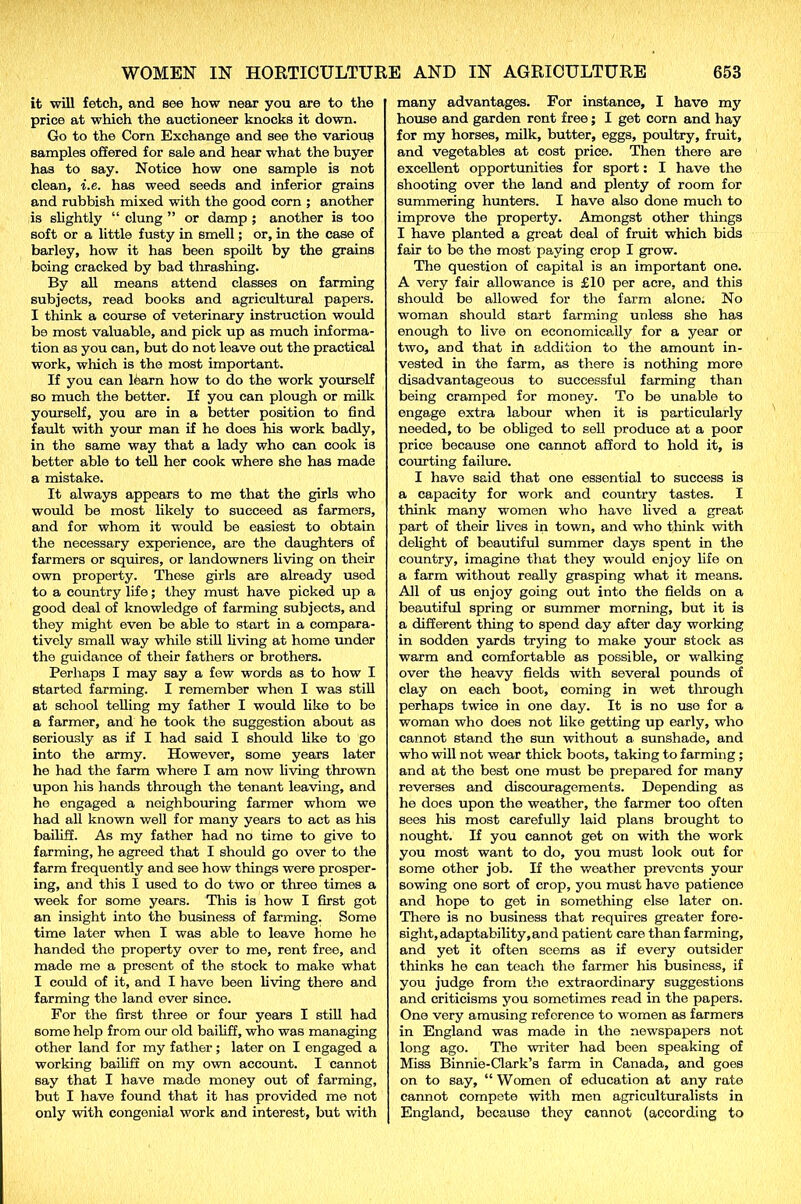 it will fetch, and see how near you are to the price at which the auctioneer knocks it down. Go to the Corn Exchange and see the various samples offered for sale and hear what the buyer has to say. Notice how one sample is not clean, i.e. has weed seeds and inferior grains and rubbish mixed with the good corn ; another is slightly “ clung ” or damp ; another is too soft or a little fusty in smell; or, in the case of barley, how it has been spoilt by the grains being cracked by bad thrashing. By all means attend classes on farming subjects, read books and agricultural papers. I think a course of veterinary instruction would be most valuable, and pick up as much informa- tion a3 you can, but do not leave out the practical work, which is the most important. If you can 16arn how to do the work yourself so much the better. If you can plough or milk yourself, you are in a better position to find fault with your man if he does his work badly, in the same way that a lady who can cook is better able to tell her cook where she has made a mistake. It always appears to me that the girls who would be most likely to succeed as farmers, and for whom it would be easiest to obtain the necessary experience, are the daughters of farmers or squires, or landowners living on their own property. These girls are already usod to a country life; they must have picked up a good deal of knowledge of farming subjects, and they might even be able to start in a compara- tively small way while still living at home under the guidance of their fathers or brothers. Perhaps I may say a few words as to how I started farming. I remember when I was still at school telling my father I would like to be a farmer, and he took the suggestion about as seriously as if I had said I should like to go into the army. However, some years later he had the farm where I am now living thrown upon his hands through the tenant leaving, and he engaged a neighbouring farmer whom we had all known well for many years to act as his bailiff. As my father had no time to give to farming, he agreed that I should go over to the farm frequently and see how things were prosper- ing, and this I used to do two or three times a week for some years. This is how I first got an insight into the business of farming. Some time later when I was able to leave home he handed the property over to me, rent free, and made me a present of the stock to make what I could of it, and I have been living there and farming the land ever since. For the first three or four years I still had some help from our old bailiff, who was managing other land for my father; later on I engaged a working bailiff on my own account. I cannot say that I have made money out of farming, but I have found that it has provided me not only with congenial work and interest, but with many advantages. For instance, I have my house and garden ront free; I get corn and hay for my horses, milk, butter, eggs, poultry, fruit, and vegetables at cost price. Then there are excellent opportunities for sport: I have the shooting over the land and plenty of room for summering hunters. I have also done much to improve the property. Amongst other things I have planted a great doal of fruit which bids fair to be the most paying crop I grow. The question of capital is an important one. A very fair allowance is £10 per acre, and this should be allowed for the farm alone. No woman should start farming unless she has enough to live on economically for a year or two, and that in addition to the amount in- vested in the farm, as there is nothing more disadvantageous to successful farming than being cramped for money. To be unable to engage extra labour when it is particularly needed, to be obliged to sell produce at a poor price because one cannot afford to hold it, is courting failure. I have said that one essential to success is a capacity for work and country tastes. I think many women who have lived a great part of their lives in town, and who think with delight of beautiful summer days spent in the country, imagine that they would enjoy life on a farm without really grasping what it means. All of us enjoy going out into the fields on a beautiful spring or summer morning, but it is a different thing to spend day after day working in sodden yards trying to make your stock as warm and comfortable as possible, or walking over the heavy fields with several pounds of clay on each boot, coming in wet through perhaps twice in one day. It is no use for a woman who does not like getting up early, who cannot stand the sun without a sunshade, and who will not wear thick boots, taking to farming ; and at the best one must be prepared for many reverses and discouragements. Depending as he does upon the weather, the farmer too often sees his most carefully laid plans brought to nought. If you cannot get on with the work you most want to do, you must look out for some other job. If the weather prevents your sowing one sort of crop, you must have patience and hope to get in something else later on. There is no business that requires greater fore- sight,adaptability,and patient care than farming, and yet it often seems as if every outsider thinks he can teach the farmer his business, if you judge from the extraordinary suggestions and criticisms you sometimes read in the papers. One very amusing reference to women as farmers in England was made in the newspapers not long ago. The writer had been speaking of Miss Binnie-Clark’s farm in Canada, and goes on to say, “ Women of education at any rate cannot compete with men agriculturalists in England, because they cannot (according to