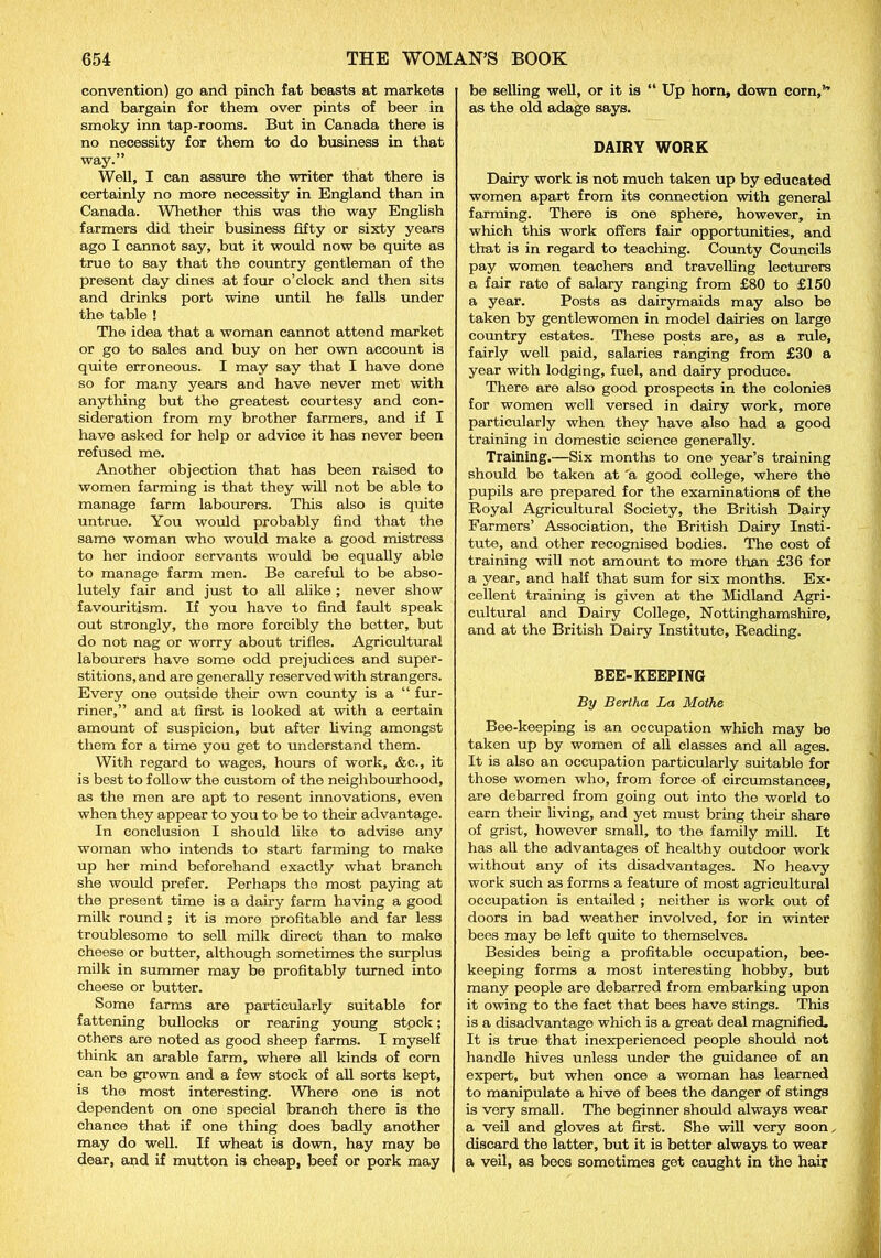 convention) go and pinch fat beasts at markets and bargain for them over pints of beer in smoky inn tap-rooms. But in Canada there is no necessity for them to do business in that way.” Well, I can assure the writer that there is certainly no more necessity in England than in Canada. Whether this was the way English farmers did their business fifty or sixty years ago I cannot say, but it would now be quite as true to say that the country gentleman of the present day dines at four o’clock and then sits and drinks port wine until he falls under the table ! The idea that a woman cannot attend market or go to sales and buy on her own account is quite erroneous. I may say that I have done so for many years and have never met with anything but the greatest courtesy and con- sideration from my brother farmers, and if I have asked for help or advice it has never been refused me. Another objection that has been raised to women farming is that they will not be able to manage farm labourers. This also is quite untrue. You would probably find that the same woman who would make a good mistress to her indoor servants would be equally able to manage farm men. Be careful to be abso- lutely fair and just to all alike ; never show favouritism. If you have to find fault speak out strongly, the more forcibly the better, but do not nag or worry about trifles. Agricultural labourers have some odd prejudices and super- stitions, and are generally reserved with strangers. Every one outside their own county is a “ fur- riner,” and at first is looked at with a certain amount of suspicion, but after living amongst them for a time you get to understand them. With regard to wages, hours of work, &c., it is best to follow the custom of the neighbourhood, as the men are apt to resent innovations, even when they appear to you to be to their advantage. In conclusion I should like to advise any woman who intends to start farming to make up her mind beforehand exactly what branch she would prefer. Perhaps tho most paying at the present time is a dairy farm having a good milk round ; it is more profitable and far less troublesome to sell milk direct than to make cheese or butter, although sometimes the surplus milk in summer may be profitably turned into cheese or butter. Some farms are particularly suitable for fattening bullocks or rearing young stpck; others are noted as good sheep farms. I myself think an arable farm, where all kinds of corn can be grown and a few stock of all sorts kept, is the most interesting. Where one is not dependent on one special branch there is the chance that if one thing does badly another may do well. If wheat is down, hay may be dear, and if mutton is cheap, beef or pork may be selling well, or it is “ Up horn, down corn,’'’ as the old adage says. DAIRY WORK Dairy work is not much taken up by educated women apart from its connection with general farming. There is one sphere, however, in which this work offers fair opportunities, and that is in regard to teaching. County Councils pay women teachers and travelling lecturers a fair rate of salary ranging from £80 to £150 a year. Posts as dairymaids may also be taken by gentlewomen in model dairies on large country estates. These posts are, as a rule, fairly well paid, salaries ranging from £30 a year with lodging, fuel, and dairy produce. There are also good prospects in the colonies for women well versed in dairy work, more particularly when they have also had a good training in domestic science generally. Training.—Six months to one year’s training should bo taken at 'a good college, where the pupils are prepared for the examinations of the Royal Agricultural Society, the British Dairy Farmers’ Association, the British Dairy Insti- tute, and other recognised bodies. The cost of training will not amount to more than £36 for a year, and half that sum for six months. Ex- cellent training is given at the Midland Agri- cultural and Dairy College, Nottinghamshire, and at the British Dairy Institute, Reading. BEE-KEEPING By Bertha La Mothe Bee-keeping is an occupation which may be taken up by women of all classes and all ages. It is also an occupation particularly suitable for those women who, from force of circumstances, are debarred from going out into the world to earn their living, and yet must bring their share of grist, however small, to the family mill. It has all the advantages of healthy outdoor work without any of its disadvantages. No heavy work such as forms a feature of most agricultural occupation is entailed ; neither is work out of doors in bad weather involved, for in winter bees may be left quite to themselves. Besides being a profitable occupation, bee- keeping forms a most interesting hobby, but many people are debarred from embarking upon it owing to the fact that bees have stings. This is a disadvantage which is a great deal magnified. It is true that inexperienced people should not handle hives unless under the guidance of an expert, but when once a woman has learned to manipulate a hive of bees the danger of stings is very small. The beginner should always wear a veil and gloves at first. She will very soon, discard the latter, but it is better always to wear a veil, as bees sometimes get caught in the hair