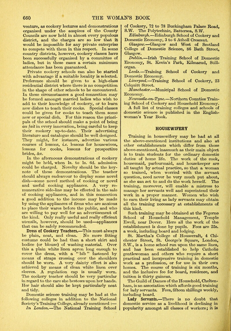 venture, as cookery lectures and demonstrations organised under the auspices of the County Councils are now held in almost every populous district, and the charges are so low that it would be impossible for any private enterprise to compete with them in this respect. In some country districts, however, cookery classes have been successfully organised by a committee of ladies, but in these cases a certain minimum attendance has been guaranteed. Private cookery schools can also be started with advantage if a suitable locality is selected. Preference should be given to a high-class residential district where there is no competition in the shape of other schools to be encountered. In these circumstances a good connection may be formed amongst married ladies who wish to add to their knowledge of cookery, or to learn new dishes to teach their cooks. Special classes could be given for cooks to teach them some new or special dish. For this reason the princi- pals of the school should make a point of being au fait in every innovation, being careful to keep their cookery up-to-date. Their advertising literature and catalogue should be well designed. They might, for instance, advertise various courses of lessons, i.e. lessons for housewives, lessons for cooks, lessons for prospective brides, &c. In the afternoons demonstrations of cookery might be held, when Is. to Is. 6d. admission could be charged. Novelty should be the key- note of these demonstrations. The teacher should always endeavour to display some novel dish—some novel method of cooking or novel and useful cooking appliances. A very re- munerative side-line may be effected in the sale of cooking appliances, and in this connection a good addition to the income may be made by using the appliances of firms who are anxious to place their wares before the public, and who are willing to pay well for an advertisement of the kind. Only really useful and really efficient utensils, however, should be used—appliances that can bo safely recommended. Dress of Cookery Teachers.—This must always be plain, neat, and clean. No more fitting costume could be had than a short skirt and bodice (or blouse) of washing material. Over this a plain white linen apron long enough to cover the dress, with a “ bib ” fastened by means of straps crossing over the shoulders should be worn. A very dainty effect is also achieved by means of clean white linen over sleeves. A regulation cap is usually worn. The cookery teacher should be very particular in regard to the care she bestows upon her hands. Her hair should also be kept particularly neat and tidy. Domestic science training may be had at the following colleges in addition to the National Society’s Training College, already mentioned :— In London.—The National Training School of Cookery, 72 to 78 Buckingham Palace Road, S.W. The Polytechnic, Battersea, S.W. Edinburgh.—Edinburgh School of Cookery and Domestic Economy, 3 to 6 Atholl Crescent. Glasgow.—Glasgow and West of Scotland College of Domestic Science, 86 Bath Street, Glasgow. Dublin.—Irish Training School of Domestic Economy, St. Kevin’s Park, Kilmacud, Still- organ. Leeds.—Training School of Cookery and Domestic Economy. Liverpool.—Training School of Cookery, 23 Colquitt Street. Manchester.—Municipal School of Domestic Economy. Newcastle-on-Tyne.—Northern Counties Train- ing School of Cookery and Household Economy. A full list of training colleges and schools of domestic science is published in the English- woman’s Year Book. HOUSEWIFERY Training in housewifery may be had at all the above-mentioned institutions and also at other establishments which differ from those above-mentioned, inasmuch as their main object is to train students for the ordinary domestic duties of home life. The work of the cook, housemaid, parlourmaid, and housekeeper are all taught by actual practice, so that a woman so trained, when worried with the servant question, need never be very much put about, as she can set to and do the work herself. The training, moreover, will enable a mistress to manage her servants well and superintend their work in a proper manner. Women who wish to earn their living as lady servants may obtain all the training necessary at establishments of this kind. Such training may be obtained at the Fegeme School of Household Management, Temple Ewell, near Dover. Here all the work of the establishment is done by pupils. Fees are 25s. a week, including board and lodging. St. Martha’s College of Housecraft, 4 Chi- chester Street, St. George’s Square, London, S.W., is a home school run upon the same lines, and has been established to help Catholic gentlewoman and others who require a short practical and inexpensive training in domestic work as a profession, or for use in their own homes. The course of training is six months, and the inclusive fee for board, residence, and tuition is thirty guineas. The Guild of Dames of the Household, Chelten- ham, is an association which affords good training for lady servants. Fees, fifteen shillings weekly, including board. Lady Servants.—There is no doubt that domestic service as a livelihood is declining in popularity amongst all classes of workers; it is