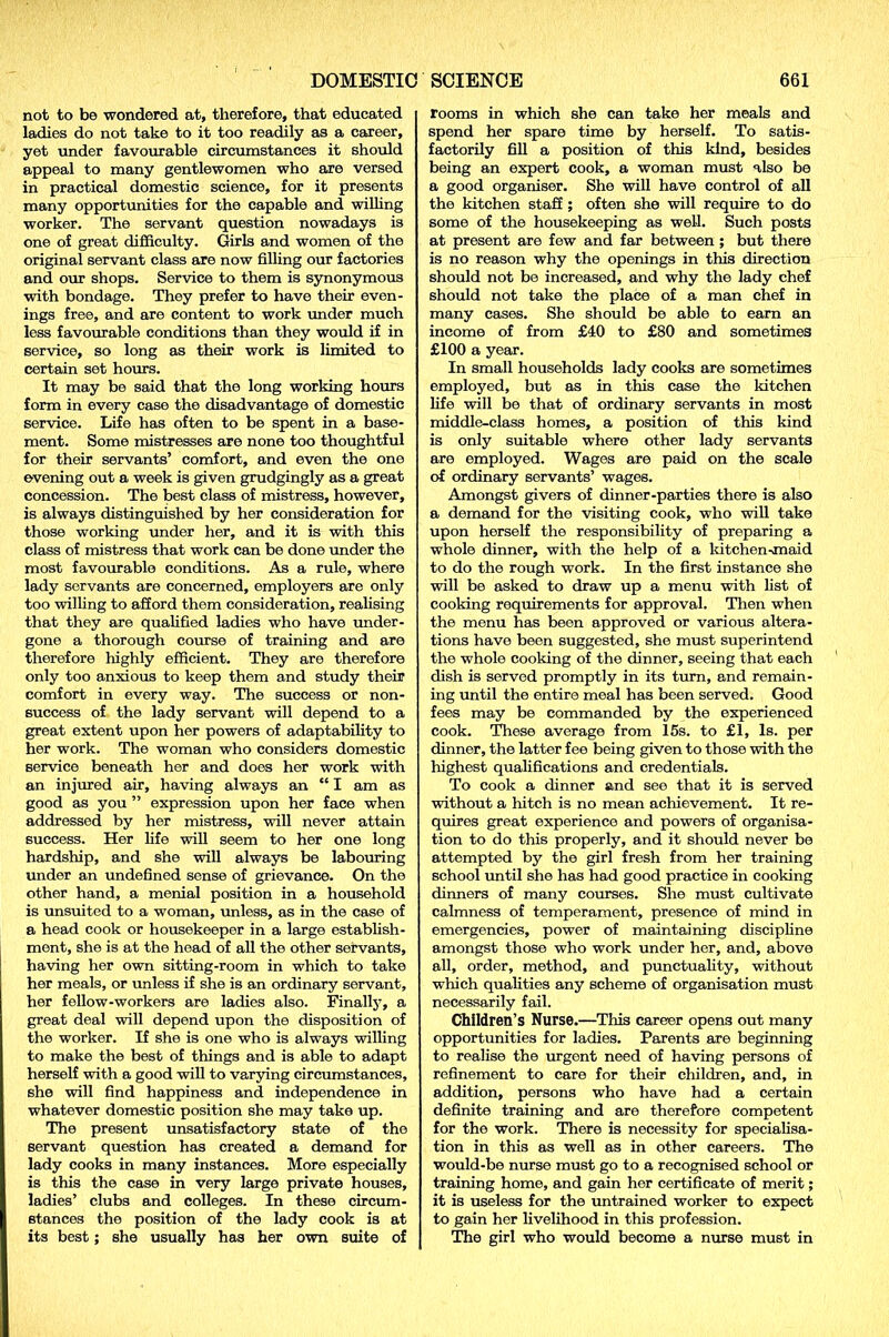 not to be wondered at, therefore, that educated ladies do not take to it too readily as a career, yet under favourable circumstances it should appeal to many gentlewomen who are versed in practical domestic science, for it presents many opportunities for the capable and willing worker. The servant question nowadays is one of great difficulty. Girls and women of the original servant class are now filling our factories and our shops. Service to them is synonymous with bondage. They prefer to have their even- ings free, and are content to work under much less favourable conditions than they would if in service, so long as their work is limited to certain set hours. It may be said that the long working hours form in every case the disadvantage of domestic service. Life has often to be spent in a base- ment. Some mistresses are none too thoughtful for their servants’ comfort, and even the one evening out a week is given grudgingly as a great concession. The best class of mistress, however, is always distinguished by her consideration for those working under her, and it is with this class of mistress that work can be done under the most favourable conditions. As a rule, where lady servants are concerned, employers are only too willing to afford them consideration, realising that they are qualified ladies who have under- gone a thorough course of training and are therefore highly efficient. They are therefore only too anxious to keep them and study their comfort in every way. The success or non- success of the lady servant will depend to a great extent upon her powers of adaptability to her work. The woman who considers domestic service beneath her and does her work with an injured air, having always an “ I am as good as you ” expression upon her face when addressed by her mistress, will never attain success. Her life will seem to her one long hardship, and she will always be labouring under an undefined sense of grievance. On the other hand, a menial position in a household is unsuited to a woman, unless, as in the case of a head cook or housekeeper in a large establish- ment, she is at the head of all the other servants, having her own sitting-room in which to take her meals, or unless if she is an ordinary servant, her fellow-workers are ladies also. Finally, a great deal will depend upon the disposition of the worker. If she is one who is always willing to make the best of things and is able to adapt herself with a good will to varying circumstances, she will find happiness and independence in whatever domestic position she may take up. The present unsatisfactory state of the servant question has created a demand for lady cooks in many instances. More especially is this the case in very large private houses, ladies’ clubs and colleges. In these circum- stances the position of the lady cook is at its best; she usually has her own suite of rooms in which she can take her meals and spend her spare time by herself. To satis- factorily fill a position of this kind, besides being an expert cook, a woman must also be a good organiser. She will have control of all the kitchen staff; often she will require to do some of the housekeeping as well. Such posts at present are few and far between; but there is no reason why the openings in this direction should not be increased, and why the lady chef should not take the place of a man chef in many cases. She should be able to earn an income of from £40 to £80 and sometimes £100 a year. In small households lady cooks are sometimes employed, but as in this case the kitchen life will be that of ordinary servants in most middle-class homes, a position of this kind is only suitable where other lady servants are employed. Wages are paid on the scale of ordinary servants’ wages. Amongst givers of dinner-parties there is also a demand for the visiting cook, who will take upon herself the responsibility of preparing a whole dinner, with the help of a kitchen-maid to do the rough work. In the first instance she will be asked to draw up a menu with list of cooking requirements for approval. Then when the menu has been approved or various altera- tions have been suggested, she must superintend the whole cooking of the dinner, seeing that each dish is served promptly in its turn, and remain- ing until the entire meal has been served. Good fees may be commanded by the experienced cook. These average from 15s. to £1, Is. per dinner, the latter fee being given to those with the highest qualifications and credentials. To cook a dinner and see that it is served without a hitch is no mean achievement. It re- quires great experience and powers of organisa- tion to do this properly, and it should never be attempted by the girl fresh from her training school until she has had good practice in cooking dinners of many courses. She must cultivate calmness of temperament, presence of mind in emergencies, power of maintaining discipline amongst those who work under her, and, above all, order, method, and punctuality, without which qualities any scheme of organisation must necessarily fail. Children’s Nurse.—This career opens out many opportunities for ladies. Parents are beginning to realise the urgent need of having persons of refinement to care for their children, and, in addition, persons who have had a certain definite training and are therefore competent for the work. There is necessity for specialisa- tion in this as well as in other careers. The would-be nurse must go to a recognised school or training home, and gain her certificate of merit; it is useless for the untrained worker to expect to gain her livelihood in this profession. The girl who would become a nurse must in