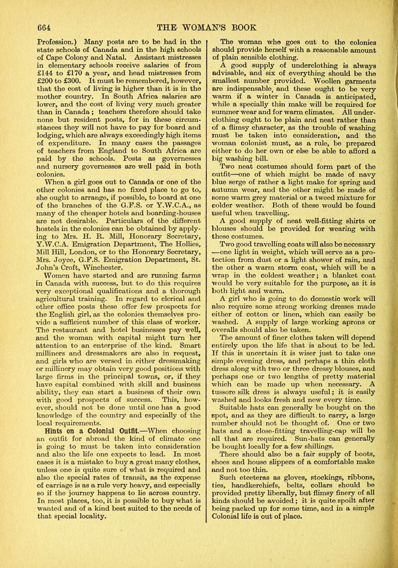 Profession.) Many posts are to be had in the state schools of Canada and in the high schools of Cape Colony and Natal. Assistant mistresses in elementary schools receive salaries of from £144 to £170 a year, and head mistresses from £200 to £300. It must be remembered, however, that the cost of living is higher than it is in the mother country. In South Africa salaries are lower, and the cost of living very much greater than in Canada ; teachers therefore should take none but resident posts, for in these circum- stances they will not have to pay for board and lodging, which are always exceedingly high items of expenditure. In many cases the passages of teachers from England to South Africa are paid by the schools. Posts as governesses and nursery governesses are well paid in both colonies. When a girl goes out to Canada or one of the other colonies and has no fixed place to go to, she ought to arrange, if possible, to board at one of the branches of the G.F.S. or Y.W.C.A., as many of the cheaper hotels and boarding-houses are not desirable. Particulars of the different hostels in the colonies can be obtained by apply- ing to Mrs. H. R. Mill, Honorary Secretary, Y.W.C.A. Emigration Department, The Hollies, Mill Hill, London, or to the Honorary Secretary, Mrs. Joyce, G.F.S. Emigration Department, St. John’s Croft, Winchester. Women have started and are running farms in Canada with success, but to do this requires very exceptional qualifications and a thorough agricultural training. In regard to clerical and other office posts these offer few prospects for the English girl, as the colonies themselves pro- vide a sufficient number of this class of worker. The restaurant and hotel businesses pay well, and the woman with capital might turn her attention to an enterprise of the kind. Smart milliners and dressmakers are also in request, and girls who are versed in either dressmaking or millinery may obtain very good positions with large firms in the principal towns, or, if they have capital combined with skill and business ability, they can start a business of their own with good prospects of success. This, how- ever, should not be done until one has a good knowledge of the country and especially of the local requirements. Hints on a Colonial Outfit.—When choosing an outfit for abroad the kind of climate one is going to must be taken into consideration and also the life one expects to lead. In most cases it is a mistake to buy a great many clothes, unless one is quite sure of what is required and also the special rates of transit, as the expense of carriage is as a rule very heavy, and especially so if the journey happens to lie across country. In most places, too, it is possible to buy what is wanted and of a kind best suited to the needs of that special locality. The woman who goes out to the colonies should provide herself with a reasonable amount of plain sensible clothing. A good supply of underclothing is always advisable, and six of everything should be the smallest number provided. Woollen garments are indispensable, and these ought to be very warm if a winter in Canada is anticipated, while a specially thin make will be required for summer wear and for warm climates. All under- clothing ought to be plain and neat rather than of a flimsy character, as the trouble of washing must be taken into consideration, and the woman colonist must, as a rule, be prepared either to do her own or else be able to afford a big washing bill. Two neat costumes should form part of the outfit—one of which might be made of navy blue serge of rather a light make for spring and autumn wear, and the other might be made of some warm grey material or a tweed mixture for colder weather. Both of these would be found useful when travelling. A good supply of neat well-fitting shirts or blouses should be provided for wearing with these costumes. Two good travelling coats will also be necessary ■—one light in weight, which will serve as a pro- tection from dust or a light shower of rain, and the other a warm storm coat, which will be a wrap in the coldest weather; a blanket coat would be very suitable for the purpose, as it is both light and warm. A girl who is going to do domestic work will also require some strong working dresses made either of cotton or linen, which can easily be washed. A supply of large working aprons or overalls should also be taken. The amount of finer clothes taken will depend entirely upon the life that is about to be led. If this is uncertain it is wiser just to take one simple evening dress, and perhaps a thin cloth dress along with two or three dressy blouses, and perhaps one or two lengths of pretty material which can be made up when necessary. A tussore silk dress is always useful; it is easily washed and looks fresh and new every time. Suitable hats can generally be bought on the spot, and as they are difficult to carry, a large number should not be thought of. One or two hats and a close-fitting travelling-cap will be all that are required. Sun-hats can generally be bought locally for a few shillings. There should also be a fair supply of boots, shoes and house slippers of a comfortable make and not too thin. Such etceteras as gloves, stockings, ribbons, ties, handkerchiefs, belts, collars should be provided pretty liberally, but flimsy finery of all kinds should be avoided ; it is quite spoilt after being packed up for some time, and in a simple Colonial life is out of place.