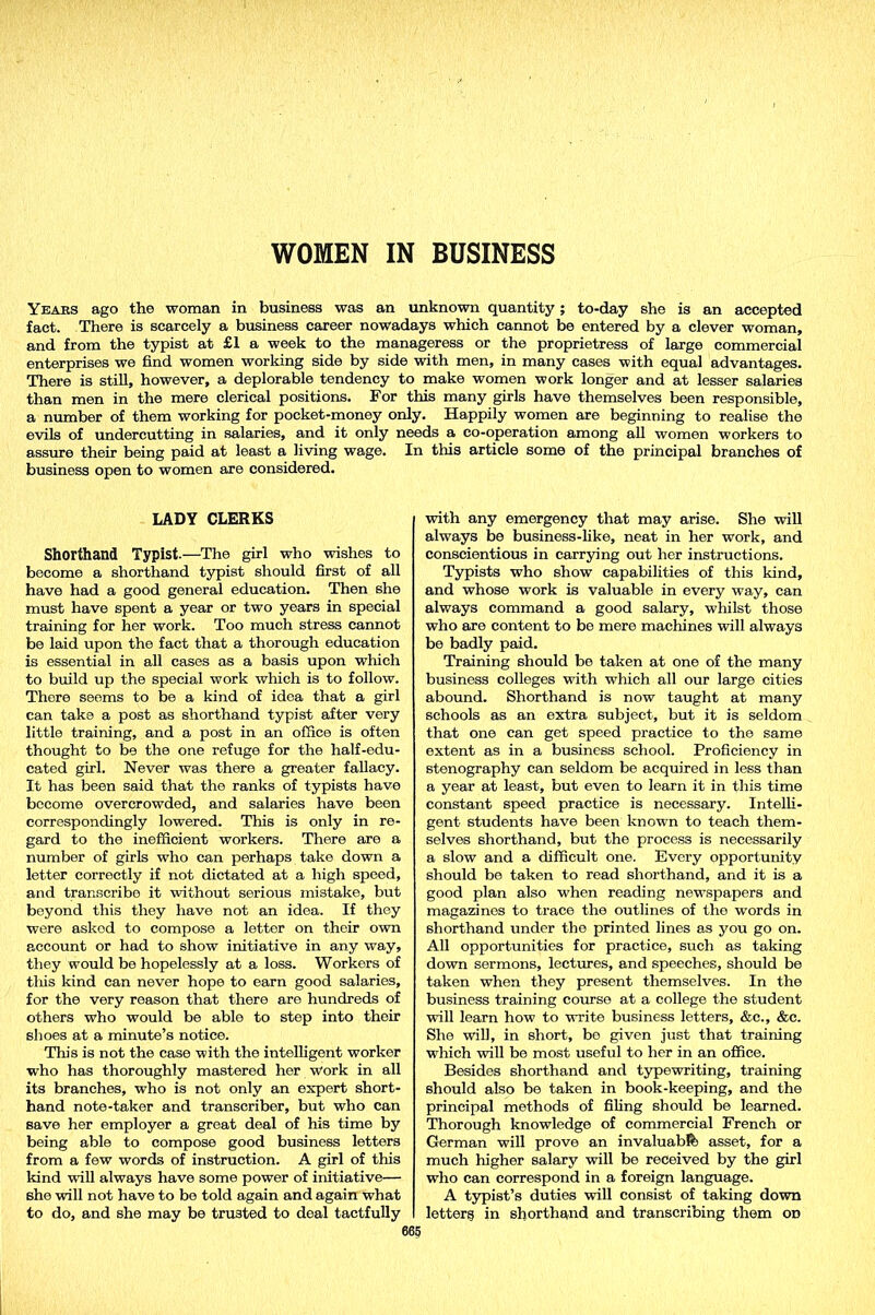 WOMEN IN BUSINESS Years ago the woman in business was an unknown quantity; to-day she is an accepted fact. There is scarcely a business career nowadays which cannot be entered by a clever woman, and from the typist at £1 a week to the manageress or the proprietress of large commercial enterprises we find women working side by side with men, in many cases with equal advantages. There is still, however, a deplorable tendency to make women work longer and at lesser salaries than men in the mere clerical positions. For this many girls have themselves been responsible, a number of them working for pocket-money only. Happily women are beginning to realise the evils of undercutting in salaries, and it only needs a co-operation among all women workers to assure their being paid at least a living wage. In this article some of the principal branches of business open to women are considered. LADY CLERKS Shorthand Typist.—The girl who wishes to become a shorthand typist should first of all have had a good general education. Then she must have spent a year or two years in special training for her work. Too much stress cannot be laid upon the fact that a thorough education is essential in all cases as a basis upon which to build up the special work which is to follow. There seems to be a kind of idea that a girl can take a post as shorthand typist after very little training, and a post in an office is often thought to be the one refuge for the half-edu- cated girl. Never was there a greater fallacy. It has been said that the ranks of typists have become overcrowded, and salaries have been correspondingly lowered. This is only in re- gard to the inefficient workers. There are a number of girls who can perhaps take down a letter correctly if not dictated at a high speed, and transcribe it without serious mistake, but beyond this they have not an idea. If they were askod to compose a letter on their own account or had to show initiative in any way, they would be hopelessly at a loss. Workers of tliis kind can never hope to earn good salaries, for the very reason that there are hundreds of others who would be able to step into their shoes at a minute’s notice. This is not the case with the intelligent worker who has thoroughly mastered her work in all its branches, who is not only an expert short- hand note-taker and transcriber, but who can save her employer a great deal of his time by being able to compose good business letters from a few words of instruction. A girl of this kind will always have some power of initiative— she will not have to be told again and again what to do, and she may be trusted to deal tactfully with any emergency that may arise. She will always be business-like, neat in her work, and conscientious in carrying out her instructions. Typists who show capabilities of this kind, and whose work is valuable in every way, can always command a good salary, whilst those who are content to be mere machines will always be badly paid. Training should be taken at one of the many business colleges with which all our large cities abound. Shorthand is now taught at many schools as an extra subject, but it is seldom that one can get speed practice to the same extent as in a business school. Proficiency in stenography can seldom be acquired in less than a year at least, but even to learn it in this time constant speed practice is necessary. Intelli- gent students have been known to teach them- selves shorthand, but the process is necessarily a slow and a difficult one. Every opportunity should be taken to read shorthand, and it is a good plan also when reading newspapers and magazines to trace the outlines of the words in shorthand under the printed lines as you go on. All opportunities for practice, such as taking down sermons, lectures, and speeches, should be taken when they present themselves. In the business training course at a college the student will learn how to write business letters, &c., &c. She will, in short, be given just that training which will be most useful to her in an office. Besides shorthand and typewriting, training should also be taken in book-keeping, and the principal methods of filing should be learned. Thorough knowledge of commercial French or German will prove an invaluable asset, for a much higher salary will be received by the girl who can correspond in a foreign language. A typist’s duties will consist of taking down lottery in shorthand and transcribing them od