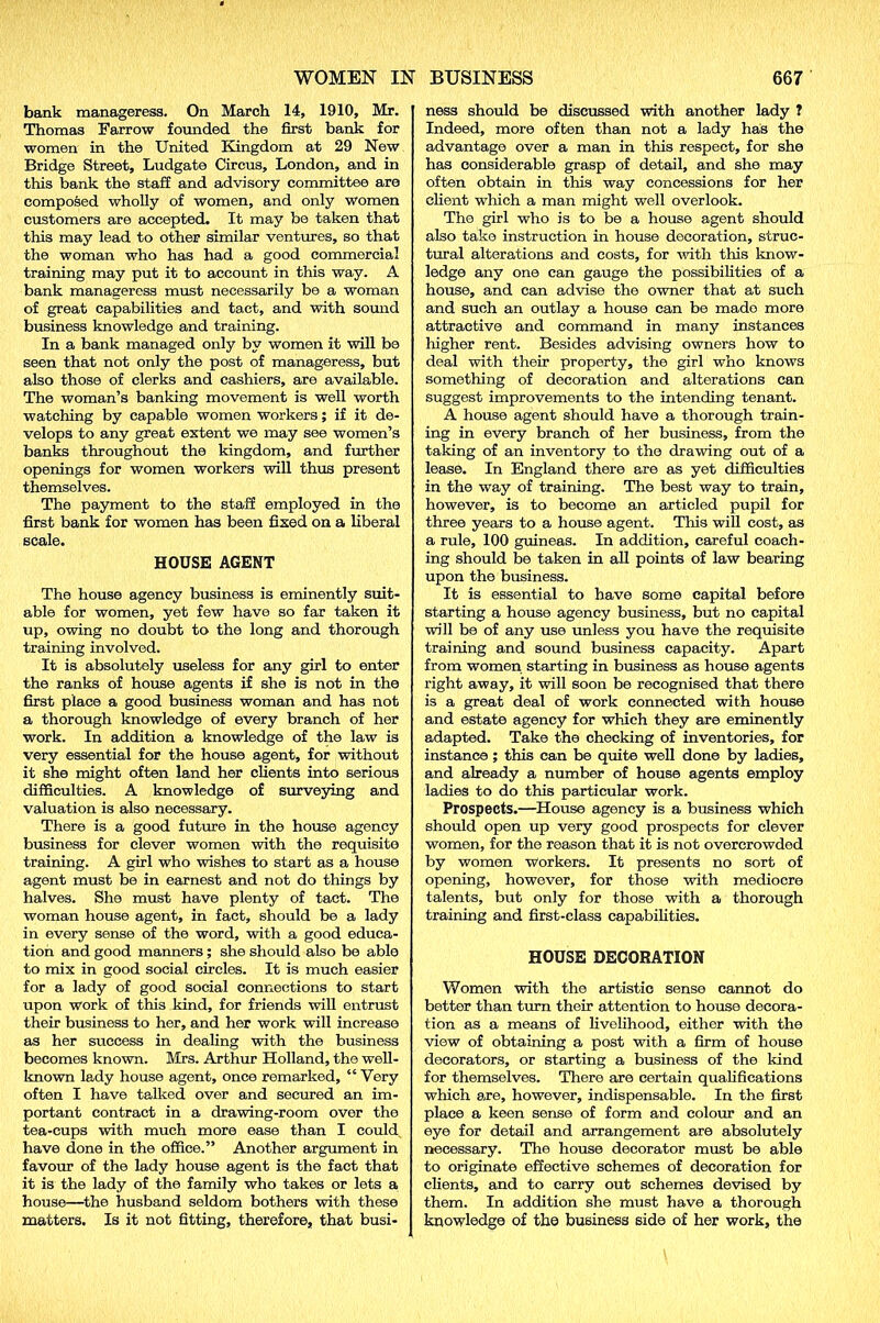 bank manageress. On March 14, 1910, Mr. Thomas Farrow founded the first bank for women in the United Kingdom at 29 New Bridge Street, Ludgate Circus, London, and in this bank the staff and advisory committee are composed wholly of women, and only women customers are accepted. It may be taken that this may lead to other similar ventures, so that the woman who has had a good commercial training may put it to account in this way. A bank manageress must necessarily be a woman of great capabilities and tact, and with sound business knowledge and training. In a bank managed only by women it will be seen that not only the post of manageress, but also those of clerks and cashiers, are available. The woman’s banking movement is well worth watching by capable women workers; if it de- velops to any great extent we may see women’s banks throughout the kingdom, and further openings for women workers will thus present themselves. The payment to the staff employed in the first bank for women has been fixed on a liberal scale. HOUSE AGENT The house agency business is eminently suit- able for women, yet few have so far taken it up, owing no doubt to the long and thorough training involved. It is absolutely useless for any girl to enter the ranks of house agents if she is not in the first place a good business woman and has not a thorough knowledge of every branch of her work. In addition a knowledge of the law is very essential for the house agent, for without it she might often land her clients into serious difficulties. A knowledge of surveying and valuation is also necessary. There is a good future in the house agency business for clever women with the requisite training. A girl who wishes to start as a house agent must be in earnest and not do things by halves. She must have plenty of tact. The woman house agent, in fact, should be a lady in every sense of the word, with a good educa- tion and good manners ; she should also be able to mix in good social circles. It is much easier for a lady of good social connections to start upon work of this kind, for friends will entrust their business to her, and her work will increase as her success in dealing with the business becomes known. Mrs. Arthur Holland, the well- known lady house agent, once remarked, “ Very often I have talked over and secured an im- portant contract in a drawing-room over the tea-cups with much more ease than I could, have done in the office.” Another argument in favour of the lady house agent is the fact that it is the lady of the family who takes or lets a house—the husband seldom bothers with these matters. Is it not fitting, therefore, that busi- ness should be discussed with another lady 1 Indeed, more often than not a lady has the advantage over a man in this respect, for she has considerable grasp of detail, and she may often obtain in this way concessions for her client which a man might well overlook. The girl who is to be a house agent should also take instruction in house decoration, struc- tural alterations and costs, for with this know- ledge any one can gauge the possibilities of a house, and can advise the owner that at such and such an outlay a house can be made more attractive and command in many instances higher rent. Besides advising owners how to deal with their property, the girl who knows something of decoration and alterations can suggest improvements to the intending tenant. A house agent should have a thorough train- ing in every branch of her business, from the taking of an inventory to the drawing out of a lease. In England there are as yet difficulties in the way of training. The best way to train, however, is to become an articled pupil for three years to a house agent. This will cost, as a rule, 100 guineas. In addition, careful coach- ing should be taken in all points of law bearing upon the business. It is essential to have some capital before starting a house agency business, but no capital will be of any use unless you have the requisite training and sound business capacity. Apart from women starting in business as house agents right away, it will soon be recognised that there is a great deal of work connected with house and estate agency for which they are eminently adapted. Take the checking of inventories, for instance ; this can be quite well done by ladies, and already a number of house agents employ ladies to do this particular work. Prospects.—House agency is a business which should open up very good prospects for clever women, for the reason that it is not overcrowded by women workers. It presents no sort of opening, however, for those with mediocre talents, but only for those with a thorough training and first-class capabilities. HOUSE DECORATION Women with the artistic sense cannot do better than turn their attention to house decora- tion as a means of livelihood, either with the view of obtaining a post with a firm of house decorators, or starting a business of the kind for themselves. There are certain qualifications which are, however, indispensable. In the first place a keen sense of form and colour and an eye for detail and arrangement are absolutely necessary. The house decorator must be able to originate effective schemes of decoration for clients, and to carry out schemes devised by them. In addition she must have a thorough knowledge of the business side of her work, the