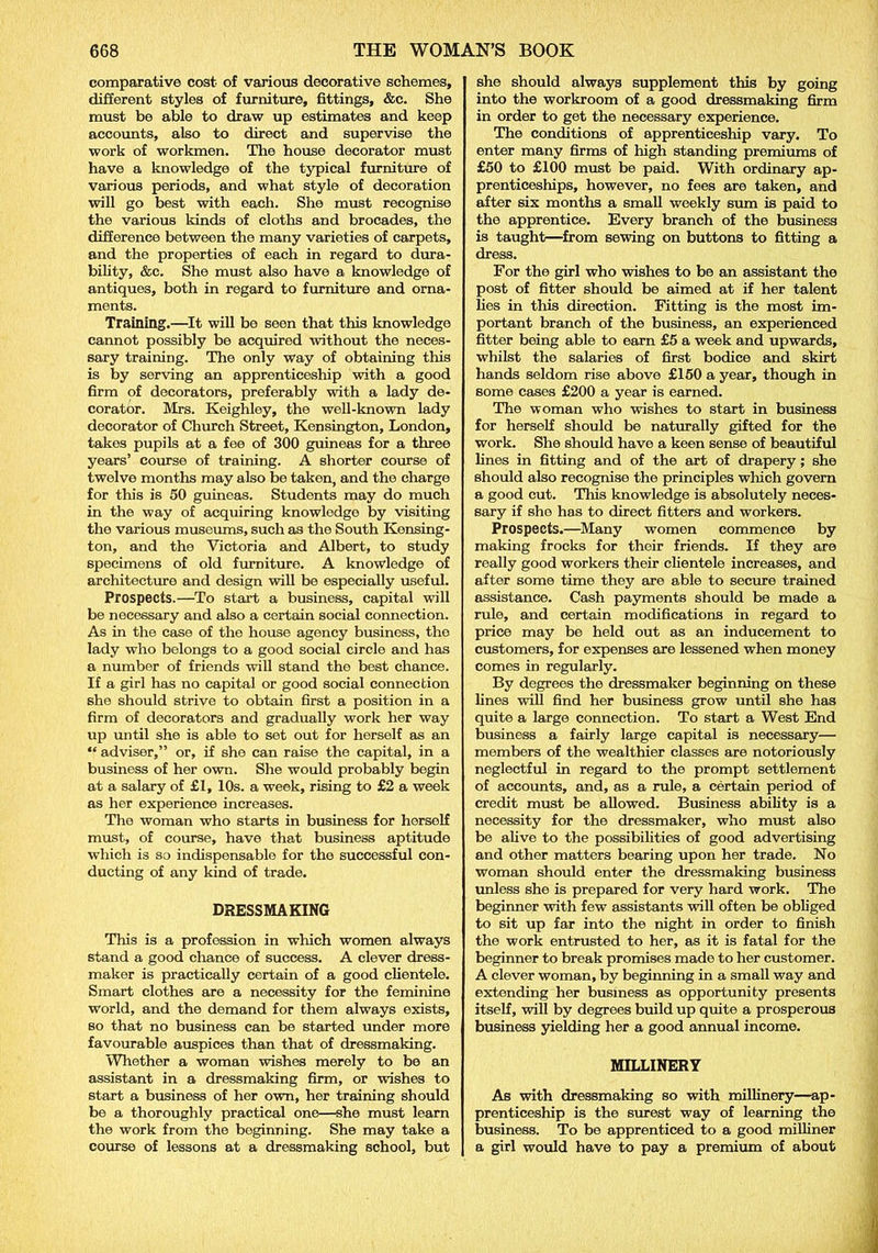 comparative cost of various decorative schemes, different styles of furniture, fittings, &c. She must be able to draw up estimates and keep accounts, also to direct and supervise the work of workmen. The house decorator must have a knowledge of the typical furniture of various periods, and what style of decoration will go best with each. She must recognise the various kinds of cloths and brocades, the difference between the many varieties of carpets, and the properties of each in regard to dura- bility, &c. She must also have a knowledge of antiques, both in regard to furniture and orna- ments. Training.—It will be seen that this knowledge cannot possibly be acquired without the neces- sary training. The only way of obtaining this is by serving an apprenticeship with a good firm of decorators, preferably with a lady de- corator. Mrs. Keighley, the well-known lady decorator of Church Street, Kensington, London, takes pupils at a fee of 300 guineas for a three years’ course of training. A shorter course of twelve months may also be taken, and the charge for this is 50 guineas. Students may do much in the way of acquiring knowledge by visiting the various museums, such as the South Kensing- ton, and the Victoria and Albert, to study specimens of old furniture. A knowledge of architecture and design will be especially useful. Prospects.—To start a business, capital will be necessary and also a certain social connection. As in the case of the house agency business, the lady who belongs to a good social circle and has a number of friends will stand the best chance. If a girl has no capital or good social connection she should strive to obtain first a position in a firm of decorators and gradually work her way up until she is able to set out for herself as an “ adviser,” or, if she can raise the capital, in a business of her own. She would probably begin at a salary of £1, 10s. a week, rising to £2 a week as her experience increases. The woman who starts in business for herself must, of course, have that business aptitude which is so indispensable for the successful con- ducting of any kind of trade. DRESSMAKING This is a profession in which women always stand a good chance of success. A clever dress- maker is practically certain of a good clientele. Smart clothes are a necessity for the feminine world, and the demand for them always exists, so that no business can be started under more favourable auspices than that of dressmaking. Whether a woman wishes merely to be an assistant in a dressmaking firm, or wishes to start a business of her own, her training should be a thoroughly practical one—she must learn the work from the beginning. She may take a course of lessons at a dressmaking school, but she should always supplement this by going into the workroom of a good dressmaking firm in order to get the necessary experience. The conditions of apprenticeship vary. To enter many firms of high standing premiums of £50 to £100 must be paid. With ordinary ap- prenticeships, however, no fees are taken, and after six months a small weekly sum is paid to the apprentice. Every branch of the business is taught—from sewing on buttons to fitting a dress. For the girl who wishes to be an assistant the post of fitter should be aimed at if her talent lies in this direction. Fitting is the most im- portant branch of the business, an experienced fitter being able to earn £5 a week and upwards, whilst the salaries of first bodice and skirt hands seldom rise above £150 a year, though in some cases £200 a year is earned. The woman who wishes to start in business for herself should be naturally gifted for the work. She should have a keen sense of beautiful lines in fitting and of the art of drapery ; she should also recognise the principles which govern a good cut. This knowledge is absolutely neces- sary if she has to direct fitters and workers. Prospects.—Many women commence by making frocks for their friends. If they are really good workers their clientele increases, and after some time they are able to secure trained assistance. Cash payments should be made a rule, and certain modifications in regard to price may be held out as an inducement to customers, for expenses are lessened when money comes in regularly. By degrees the dressmaker beginning on these lines will find her business grow until she has quite a large connection. To start a West End business a fairly large capital is necessary— members of the wealthier classes are notoriously neglectful in regard to the prompt settlement of accounts, and, as a rule, a certain period of credit must be allowed. Business ability is a necessity for the dressmaker, who must also be alive to the possibilities of good advertising and other matters bearing upon her trade. No woman should enter the dressmaking business unless she is prepared for very hard work. The beginner with few assistants will often be obliged to sit up far into the night in order to finish the work entrusted to her, as it is fatal for the beginner to break promises made to her customer. A clever woman, by beginning in a small way and extending her business as opportunity presents itself, will by degrees build up quite a prosperous business yielding her a good annual income. MILLINERY As with dressmaking so with millinery—ap- prenticeship is the surest way of learning the business. To be apprenticed to a good milliner a girl would have to pay a premium of about