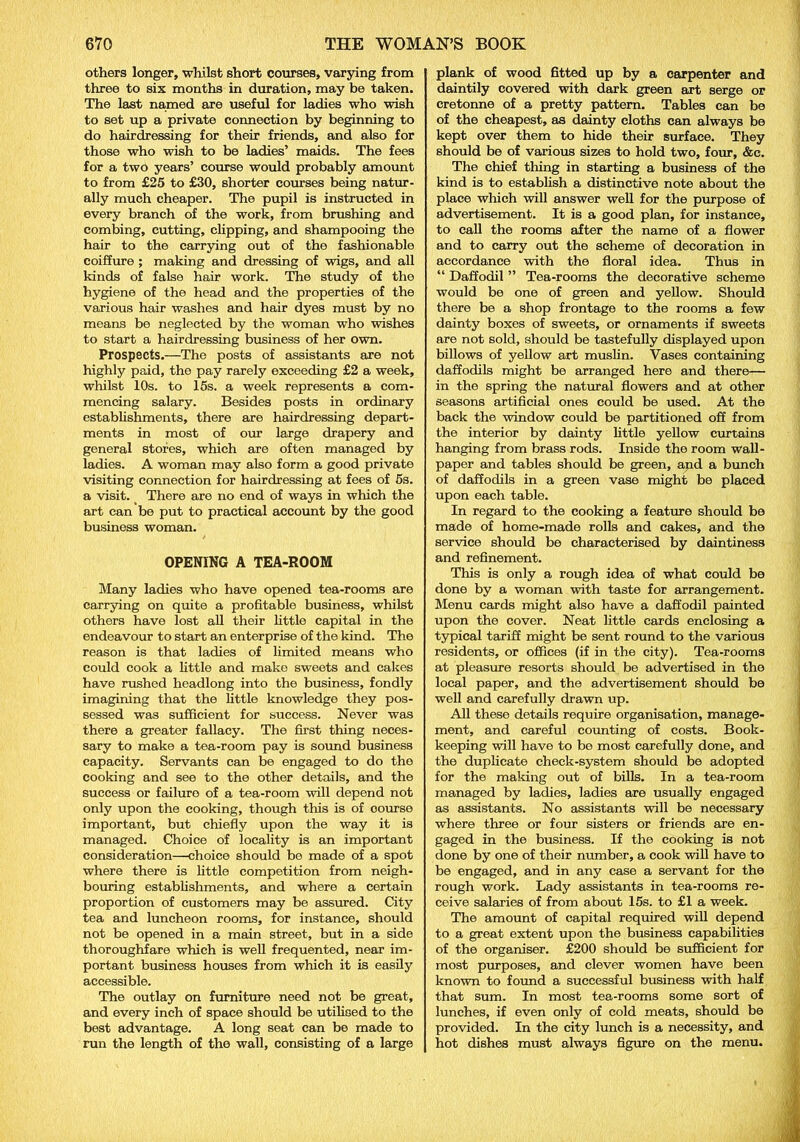 others longer, whilst short courses, varying from three to six months in duration, may be taken. The last named are useful for ladies who wish to set up a private connection by beginning to do hairdressing for their friends, and also for those who wish to be ladies’ maids. The fees for a two years’ course would probably amount to from £25 to £30, shorter courses being natur- ally much cheaper. The pupil is instructed in every branch of the work, from brushing and combing, cutting, clipping, and shampooing the hair to the carrying out of the fashionable coiffure ; making and dressing of wigs, and all kinds of false hair work. The study of the hygiene of the head and the properties of the various hair washes and hair dyes must by no means be neglected by the woman who wishes to start a hairdressing business of her own. Prospects.—The posts of assistants are not highly paid, the pay rarely exceeding £2 a week, whilst 10s. to 15s. a week represents a com- mencing salary. Besides posts in ordinary establishments, there are hairdressing depart- ments in most of our large drapery and general stores, which are often managed by ladies. A woman may also form a good private visiting connection for hairdressing at fees of 5s. a visit. There are no end of ways in which the art can be put to practical account by the good business woman. OPENING A TEA-ROOM Many ladies who have opened tea-rooms are carrying on quite a profitable business, whilst others have lost all their little capital in the endeavour to start an enterprise of the kind. The reason is that ladies of limited means who could cook a little and make sweets and cakes have rushed headlong into the business, fondly imagining that the little knowledge they pos- sessed was sufficient for success. Never was there a greater fallacy. The first thing neces- sary to make a tea-room pay is sound business capacity. Servants can be engaged to do the cooking and see to the other details, and the success or failure of a tea-room will depend not only upon the cooking, though this is of oourse important, but chiefly upon the way it is managed. Choice of locality is an important consideration—choice should be made of a spot where there is little competition from neigh- bouring establishments, and where a certain proportion of customers may be assured. City tea and luncheon rooms, for instance, should not be opened in a main street, but in a side thoroughfare which is well frequented, near im- portant business houses from which it is easily accessible. The outlay on furniture need not be great, and every inch of space should be utilised to the best advantage. A long seat can be made to run the length of the wall, consisting of a large plank of wood fitted up by a carpenter and daintily covered with dark green art serge or cretonne of a pretty pattern. Tables can be of the cheapest, as dainty cloths can always be kept over them to hide their surface. They should be of various sizes to hold two, four, &c. The chief tiring in starting a business of the kind is to establish a distinctive note about the place which will answer well for the purpose of advertisement. It is a good plan, for instance, to call the rooms after the name of a flower and to carry out the scheme of decoration in accordance with the floral idea. Thus in “ Daffodil ” Tea-rooms the decorative scheme would be one of green and yellow. Should there be a shop frontage to the rooms a few dainty boxes of sweets, or ornaments if sweets are not sold, should be tastefully displayed upon billows of yellow art muslin. Vases containing daffodils might be arranged here and there— in the spring the natural flowers and at other seasons artificial ones could be used. At the back the window could be partitioned off from the interior by dainty little yellow curtains hanging from brass rods. Inside the room wall- paper and tables should be green, and a bunch of daffodils in a green vase might be placed upon each table. In regard to the cooking a feature should be made of home-made rolls and cakes, and the service should be characterised by daintiness and refinement. This is only a rough idea of what could be done by a woman with taste for arrangement. Menu cards might also have a daffodil painted upon the cover. Neat little cards enclosing a typical tariff might be sent round to the various residents, or offices (if in the city). Tea-rooms at pleasure resorts should be advertised in the local paper, and the advertisement should be well and carefully drawn up. All these details require organisation, manage- ment, and careful counting of costs. Book- keeping will have to be most carefully done, and the duplicate check-system should be adopted for the making out of bills. In a tea-room managed by ladies, ladies are usually engaged as assistants. No assistants will be necessary where three or four sisters or friends are en- gaged in the business. If the cooking is not done by one of their number, a cook will have to be engaged, and in any case a servant for the rough work. Lady assistants in tea-rooms re- ceive salaries of from about 15s. to £1 a week. The amount of capital required will depend to a great extent upon the business capabilities of the organiser. £200 should be sufficient for most purposes, and clever women have been known to found a successful business with half that sum. In most tea-rooms some sort of lunches, if even only of cold meats, should be provided. In the city lunch is a necessity, and hot dishes must always figure on the menu.