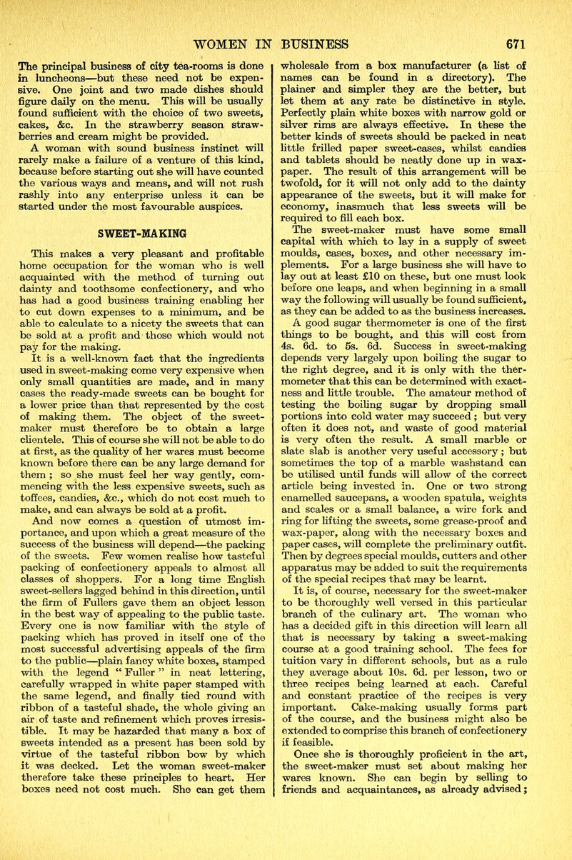 The principal business of city tea-rooms is done in luncheons—but these need not be expen- sive. One joint and two made dishes should figure daily on the menu. This will be usually found sufficient vrith the choice of two sweets, cakes, &c. In the strawberry season straw- berries and cream might be provided. A woman with sound business instinct will rarely make a failure of a venture of this kind, because before starting out she will have counted the various ways and means, and will not rush rashly into any enterprise unless it can be started under the most favourable auspices. SWEET-MAKING This makes a very pleasant and profitable home occupation for the woman who is well acquainted with the method of turning out dainty and toothsome confectionery, and who has had a good business training enabling her to cut down expenses to a minimum, and be able to calculate to a nicety the sweets that can be sold at a profit and those which would not pay for the making. It is a well-known fact that the ingredients used in sweet-making come very expensive when only small quantities are made, and in many cases the ready-made sweets can be bought for a lower price than that represented by the cost of making them. The object of the sweet- maker must therefore be to obtain a large clientele. This of course she will not be able to do at first, as the quality of her wares must become known before there can be any large demand for them ; so she must feel her way gently, com- mencing with the less expensive sweets, such as toffees, candies, &c., which do not cost much to make, and can always be sold at a profit. And now comes a question of utmost im- portance, and upon which a great measure of the success of the business will depend—the packing of the sweets. Few women realise how tasteful packing of confectionery appeals to almost all classes of shoppers. For a long time English sweet-sellers lagged behind in this direction, until the firm of Fullers gave them an object lesson in the best way of appealing to the public taste. Every one is now familiar -with the style of packing which has proved in itself one of the most successful advertising appeals of the firm to the public—plain fancy white boxes, stamped with the legend “ Fuller ” in neat lettering, carefully wrapped in white paper stamped with the same legend, and finally tied round ■with ribbon of a tasteful shade, the whole giving an air of taste and refinement which proves irresis- tible. It may be hazarded that many a box of sweets intended as a present has been sold by virtue of the tasteful ribbon bow by which it was decked. Let the woman sweet-maker therefore take these principles to heart. Her boxes need not cost much. She can get them wholesale from a box manufacturer (a list of names can be found in a directory). The plainer and simpler they are the better, but let them at any rate be distinctive in style. Perfectly plain white boxes with narrow gold or silver rims are always effective. In these the better kinds of sweets should be packed in neat little frilled paper sweet-cases, whilst candies and tablets should be neatly done up in wax- paper. The result of this arrangement will be twofold, for it will not only add to the dainty appearance of the sweets, but it will make for economy, inasmuch that less sweets will be required to fill each box. The sweet-maker must have some small capital with which to lay in a supply of sweet moulds, cases, boxes, and other necessary im- plements. For a large business she will have to lay out at least £10 on these, but one must look before one leaps, and when beginning in a small way the following will usually be found sufficient, as they can be added to as the business increases. A good sugar thermometer is one of the first things to be bought, and this will cost from 4s. 6d. to 5s. 6d. Success in sweet-making depends very largely upon boiling the sugar to the right degree, and it is only with the ther- mometer that this can be determined with exact- ness and little trouble. The amateur method of testing the boiling sugar by dropping small portions into cold water may succeed ; but very often it does not, and waste of good material is very often the result. A small marble or slate slab is another very useful accessory ; but sometimes the top of a marble washstand can be utilised until funds will allow of the correct article being invested in. One or two strong enamelled saucepans, a wooden spatula, weights and scales or a small balance, a wire fork and ring for lifting the sweets, some grease-proof and wax-paper, along with the necessary boxes and paper cases, will complete the preliminary outfit. Then by degrees special moulds, cutters and other apparatus may be added to suit the requirements of the special recipes that may be learnt. It is, of course, necessary for the sweet-maker to be thoroughly well versed in this particular branch of the culinary art. The woman who has a decided gift in this direction will learn all that is necessary by taking a sweet-making course at a good training school. The fees for tuition vary in different schools, but as a rule they average about 10s. 6d. per lesson, two or three recipes being learned at each. Careful and constant practice of the recipes is very important. Cake-making usually forms part of the course, and the business might also be extended to comprise this branch of confectionery if feasible. Once she is thoroughly proficient in the art, the sweet-maker must set about making her wares known. She can begin by selling to friends and acquaintances, as already advised;