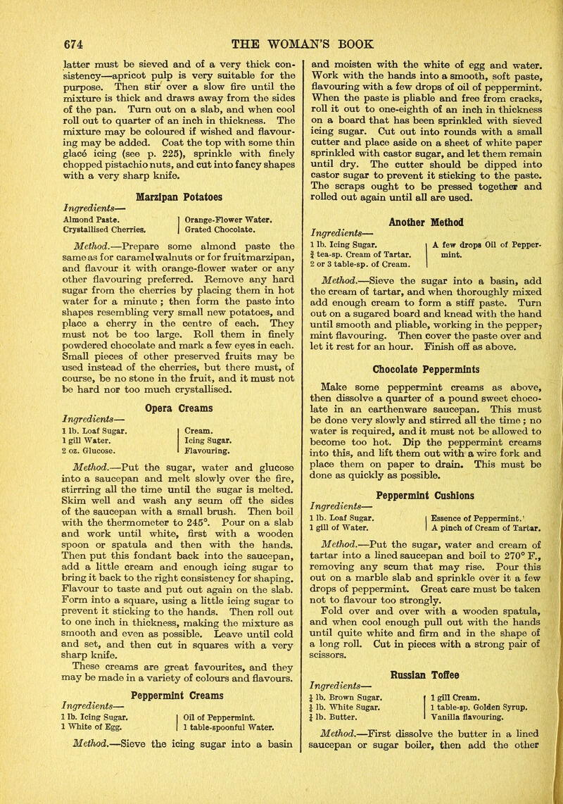 latter must be sieved and of a very thick con- sistency—apricot pulp is very suitable for the purpose. Then stir over a slow fire until the mixture is thick and draws away from the sides of the pan. Turn out on a slab, and when cool roll out to quarter of an inch in thickness. The mixture may be coloured if wished and flavour- ing may be added. Coat the top with some thin glac6 icing (see p. 225), sprinkle with finely chopped pistachio nuts, and cut into fancy shapes with a very sharp knife. Marzipan Potatoes Ingredients— Almond PaBte. I Orange-Flower Water. Crystallised Cherries. | Grated Chocolate. Method.—Prepare some almond paste the same as for caramel walnuts or for fruit marzipan, and flavour it with orange-flower water or any other flavouring preferred. Remove any hard sugar from the cherries by placing them in hot water for a minute ; then form the paste into shapes resembling very small new potatoes, and place a cherry in the centre of each. They must not be too large. Roll them in finely powdered chocolate and mark a few eyes in each. Small pieces of other preserved fruits may be used instead of the cherries, but there must, of course, be no stone in the fruit, and it must not be hard nor too much crystallised. Ingredients— 1 lb. Loaf Sugar. 1 gill Water. 2 oz. Glucose. Opera Creams Cream. Icing Sugar. Flavouring. Method.—Put the sugar, water and glucose into a saucepan and melt slowly over the fire, stirrring all the time until the sugar is melted. Skim well and wash any scum off the sides of the saucepan with a small brush. Then boil with the thermometer to 245°. Pour on a slab and work until white, first with a wooden spoon or spatula and then with the hands. Then put this fondant back into the saucepan, add a little cream and enough icing sugar to bring it back to the right consistency for shaping. Flavour to taste and put out again on the slab. Form into a square, using a little icing sugar to prevent it sticking to the hands. Then roll out to one inch in thickness, making the mixture as smooth and even as possible. Leave until cold and set, and then cut in squares with a very sharp knife. These creams are great favourites, and they may be made in a variety of colours and flavours. Peppermint Creams Ingredients— 1 lb. Icing Sugar. I Oil of Peppermint. 1 White of Egg. [ 1 table-spoonful Water. Method.—Sieve the icing sugar into a basin and moisten with the white of egg and water. Work with the hands into a smooth, soft paste, flavouring with a few drops of oil of peppermint. When the paste is pliable and free from cracks, roll it out to one-eighth of an inch in thickness on a board that has been sprinkled with sieved icing sugar. Cut out into rounds with a small cutter and place aside on a sheet of white paper sprinkled with castor sugar, and let them remain until dry. The cutter should be dipped into castor sugar to prevent it sticking to the paste. The scraps ought to be pressed together and rolled out again until all are used. Another Method Ingredients— 1 lb. Icing Sugar. i A few drops Oil of Pepper- | tea-sp. Cream of Tartar. mint. 2 or 3 table-sp. of Cream. I Method.—Sieve the sugar into a basin, add the cream of tartar, and when thoroughly mixed add enough cream to form a stiff paste. Turn out on a sugared board and knead with the hand until smooth and pliable, working in the pepper7 mint flavouring. Then cover the paste over and let it rest for an hour. Finish off as above. Chocolate Peppermints Make some peppermint creams as above, then dissolve a quarter of a pound sweet choco- late in an earthenware saucepan. This must be done very slowly and stirred all the time ; no water is required, and it must not be allowed to become too hot. Dip the peppermint creams into this, and lift them out with a wire fork and place them on paper to drain. This must be done as quickly as possible. Peppermint Cushions Ingredients— 1 lb. Loaf Sugar. i Essence of Peppermint.' 1 gill of Water. I A pinch of Cream of Tartar. Method.—Put the sugar, water and cream of tartar into a lined saucepan and boil to 270° F., removing any scum that may rise. Pom this out on a marble slab and sprinkle over it a few drops of peppermint. Great care must be taken not to flavour too strongly. Fold over and over with a wooden spatula, and when cool enough pull out with the hands until quite white and firm and in the shape of a long roll. Cut in pieces with a strong pair of scissors. Russian Toffee Ingredients— £ lb. Brown Sugar. | 1 gill Cream. I lb. White Sugar. 1 table-sp. Golden Syrup. £ lb. Butter. I Vanilla flavouring. Method.—First dissolve the butter in a lined saucepan or sugar boiler, then add the other