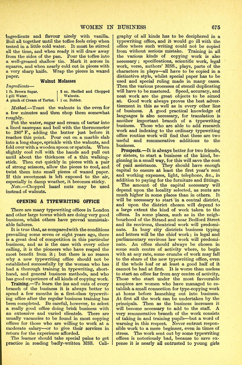 ingredients and flavour nicely with vanilla. Boil all together until the toffee feels crisp when tested in a little cold water. It must be stirred all the time, and when ready it will draw away from the sides of the pan. Pour the toffee into a well-greased shallow tin. Mark it across in squares, and when nearly cold cut in pieces with a very sharp knife. Wrap the pieces in waxed paper. Walnut Molasses Ingredients— 1 lb. Brown Sugar. 1 gill Water. A pinch of Cream of Tartar. 2 oz. Shelled and Chopped Walnuts. 1 oz. Butter. Method.—Toast the walnuts in the oven for a few minutes and then chop them somewhat roughly. Put the water, sugar and cream of tartar into a lined saucepan and boil with the thermometer to 280° F., adding the butter just before it reaches this point. Pour out on a marble slab into a long shape, sprinkle with the walnuts, and fold over with a wooden spoon or spatula. When slightly cool roll with the hands and pull out until about the thickness of a thin walking- stick. Then cut quickly in pieces with a pair of strong scissors, allow the pieces to cool, and twist them into small pieces of waxed paper. If this sweetmeat is left exposed to the air, especially in damp weather, it becomes sticky. Note.—Chopped hazel nuts may be used instead of walnuts. OPENING A TYPEWRITING OFFICE There are many typewriting offices in London and other large towns which are doing very good business, whilst others have proved unmistak- able failures. It is true that, as comparedwith the conditions prevailing some seven or eight years ago, there is a great deal of competition in this particular business, and as is the case with every other calling, it is the pioneers who have reaped the most benefit from it; but there is no reason why a new typewriting office should not be established successfully by the woman who has had a thorough training in typewriting, short- hand, and general business methods, and who has good experience of all kinds of copying work. Training.—To learn the ins and outs of every branch of the business it is always better to spend a few months in a first-class typewrit- ing office after the regular business training has been completed. Be careful, however, to select a really good office doing brisk business with an extensive and varied clientele. There are usually vacancies to be found in most copying offices for those who are willing to work at a moderate salary—or to give their services in return for the experience afforded. The learner should take special pains to get practice in reading badly-written MSS. Cali- graphy of all kinds has to be deciphered in a typewriting office, and it would go ill with the office where such writing could not be copied from without serious mistake. Training in all the various kinds of copying work is also necessary ; specifications, scientific work, legal work, verse, authors’ MSS., plays, parts of the characters in plays—all have to be copied in a distinctive style, whilst special paper has to be used and special ruling made in many cases. Then the various processes of stencil duplicating will have to be mastered. Speed, accuracy, and neat work are the great objects to be aimed at. Good work always proves the best adver- tisement in this as well as in every other line of business. A good practical knowledge of languages is also necessary, for translation is another important branch of a typewriting business. Those who are able to add research work and indexing to the ordinary typewriting office routine work will find that these are two useful and remunerative additions to the business. Prospects.—It is always better for two friends, or sisters, to start a business of the kind, be- ginning in a small way, for this will save the cost of paid assistance. They should have enough capital to ensure at least the first year’s rent and working expenses, light, telephone, &c., in addition to paying for the furniture and fittings. The amount of the capital necessary will depend upon the locality selected, as rents are much higher in some places than in others. It will be necessary to start in a central district, and upon the district chosen will depend to a large extent the kind of work taken to the offices. In some places, such as in the neigh- bourhood of the Strand and near Bedford Street and its environs, theatrical work will predomi- nate. In busy city districts business typing and letters will be the chief Work; in legal and parliamentary environs law work will predomi- nate. An office should always be chosen in some such centre of activity where, to begin with at any rate, some crumbs of work may fall to the share of the new typewriting office, even if the whole loaf or at least a good half of it cannot be had at first. It is worse than useless to start an office far from any centre of activity. Those who start under the most favourable auspices are women who have managed to es- tablish a small connection for type-copying work at home before launching out into business. At first all the work can be undertaken by the principals. Then as the business increases it will become necessary to add to the staff. A very remunerative branch of the work consists of taking in and training pupils—but a word of warning in this respect. Never entrust respon- sible work to a mere beginner, even in times of stress. The work sent out by some typewriting offices is notoriously bad, because to save ex- pense it is nearly all entrusted to young girls