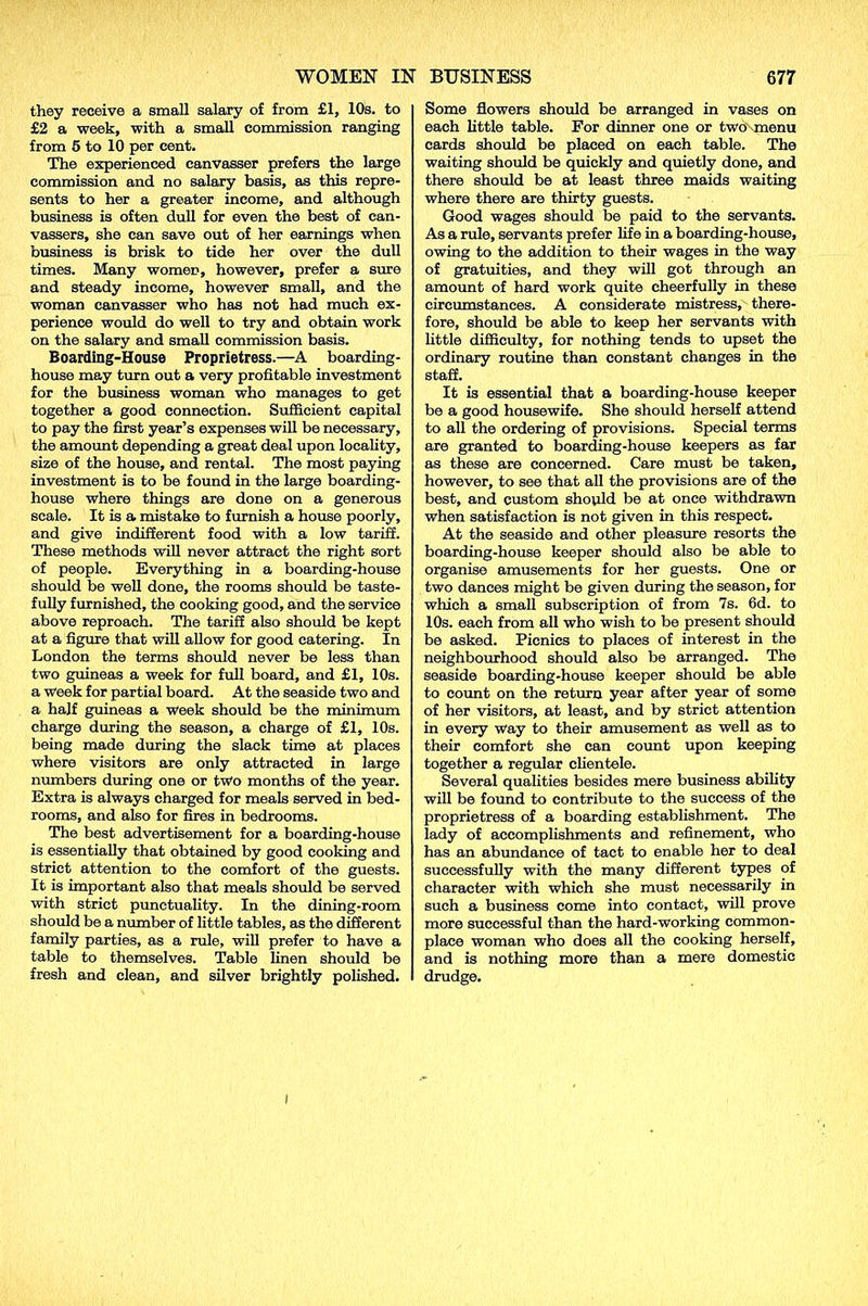 they receive a small salary of from £1, 10s. to £2 a week, with a small commission ranging from 5 to 10 per cent. The experienced canvasser prefers the large commission and no salary basis, as this repre- sents to her a greater income, and although business is often dull for even the best of can- vassers, she can save out of her earnings when business is brisk to tide her over the dull times. Many women, however, prefer a sure and steady income, however small, and the woman canvasser who has not had much ex- perience would do well to try and obtain work on the salary and small commission basis. Boarding-House Proprietress.—A boarding- house may turn out a very profitable investment for the business woman who manages to get together a good connection. Sufficient capital to pay the first year’s expenses will be necessary, the amount depending a great deal upon locality, size of the house, and rental. The most paying investment is to be found in the large boarding- house where things are done on a generous scale. It is a mistake to furnish a house poorly, and give indifferent food with a low tariff. These methods will never attract the right sort of people. Everything in a boarding-house should be well done, the rooms should be taste- fully furnished, the cooking good, and the service above reproach. The tariff also should be kept at a figure that will allow for good catering. In London the terms should never be less than two guineas a week for full board, and £1, 10s. a week for partial board. At the seaside two and a half guineas a week should be the minimiim charge during the season, a charge of £1, 10s. being made during the slack time at places where visitors are only attracted in large numbers during one or two months of the year. Extra is always charged for meals served in bed- rooms, and also for fires in bedrooms. The best advertisement for a boarding-house is essentially that obtained by good cooking and strict attention to the comfort of the guests. It is important also that meals should be served with strict punctuality. In the dining-room should be a number of little tables, as the different family parties, as a rule, will prefer to have a table to themselves. Table linen should be fresh and clean, and silver brightly polished. Some flowers should be arranged in vases on each little table. For dinner one or two-menu cards should be placed on each table. The waiting should be quickly and quietly done, and there should be at least three maids waiting where there are thirty guests. Good wages should be paid to the servants. As a rule, servants prefer fife in a boarding-house, owing to the addition to their wages in the way of gratuities, and they will got through an amount of hard work quite cheerfully in these circumstances. A considerate mistress, there- fore, should be able to keep her servants with little difficulty, for nothing tends to upset the ordinary routine than constant changes in the staff. It is essential that a boarding-house keeper be a good housewife. She should herself attend to all the ordering of provisions. Special terms are granted to boarding-house keepers as far as these are concerned. Care must be taken, however, to see that all the provisions are of the best, and custom should be at once withdrawn when satisfaction is not given in this respect. At the seaside and other pleasure resorts the boarding-house keeper should also be able to organise amusements for her guests. One or two dances might be given during the season, for which a small subscription of from 7s. 6d. to 10s. each from all who wish to be present should be asked. Picnics to places of interest in the neighbourhood should also be arranged. The seaside boarding-house keeper should be able to count on the return year after year of some of her visitors, at least, and by strict attention in every way to their amusement as well as to their comfort she can count upon keeping together a regular clientele. Several qualities besides mere business ability will be found to contribute to the success of the proprietress of a boarding establishment. The lady of accomplishments and refinement, who has an abundance of tact to enable her to deal successfully with the many different types of character with which she must necessarily in such a business come into contact, will prove more successful than the hard-working common- place woman who does all the cooking herself, and is nothing more than a mere domestic drudge. I