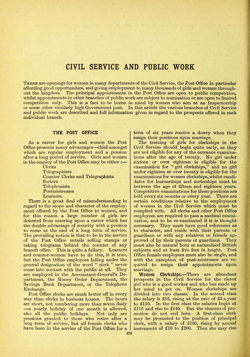 CIVIL SERVICE AND PUBLIC WORK There are openings for women in many departments of the Civil Service, the Post Office in particular affording good opportunities, and giving employment to many thousands of girls and women through- out the kingdom. The principal appointments in the Post Office are open to public competition, whilst appointments in other branches of public work are subject to nomination or are open to limited competition only. This is a fact to be borne in mind by women who aim at an Inspectorship or some other similarly high Government post. In this article the various branches of Civil Service and public work are described and full information given in regard to the prospects offered in each individual branch. THE POST OFFICE As a career for girls and women the Post Office presents many advantages—chief amongst which are regular employment and a pension after a long period of service. Girls and women in the employ of the Post Office may be either :— Clerks Telegraphists Counter Clerks and Telegraphists Sorters Telephonists Postmistresses Learners. There is a great deal of misunderstanding in regard to the scope and character of the employ- ment offered by the Post Office to women, and for this reason a large number of girls are deterred from entering upon a career which has the double advantage of security with a pension to come at the end of a long term of service. The prevailing notion is that to be in the service of the Post Office entails selling stamps or taking telegrams behind the counter of any branch office. This is quite a fallacy. Learners and counter-women have to do this, it is true, but the Post Office employees falling under the general designation of the word “ clerk ” never come into contact with the public at all. They are employed in the Accountant-General’s De- partment, the Money Order Department, the Savings Bank Department, or the Telephone Exchange. Post Office clerks are much better off in every way than clerks in business houses. The hours are short, not numbering more than seven daily —a yearly holiday of one month is allowed, also all the public holidays. Not only are pensions granted to those who retire after a long term of service, but all female clerks who have been in the service of the Post Office for a term of six years receive a dowry when they resign their positions upon marriage. The training of girls for clerkships in the Civil Service should begin quite early, as they are not eligible for any of the entrance examina- tions after the age of twenty. No girl under sixteen or over eighteen is eligible for the examination for “ girl clerkships,” and no girl under eighteen or over twenty is eligible for the examinations for women clerkships, whilst candi- dates for learnerships and sorterships must be between the age of fifteen and eighteen years. Competitive examinations for these positions are held every six months or every year. There are certain conditions relative to the employment of women in the Civil Service which must be complied with. All clerks and other Post Office employees are required to pass a medical exami- nation, and to be re-vaccinated if it is thought necessary. They must have good references as to character, and reside with their parents or guardians or with any relatives or friends ap- proved of by their parents or guardians. They must also be natural born or naturalised British subjects and at least five feet in height. Post Office female employees must also be single, and with the exception of post-mistresses are re- quired to resign their appointments upon marriage. Women Clerkships.—There are abundant prospects in the Civil Service for the clever girl who is a good worker and who has made up her mind to get on. Women clerkships are divided into two classes. In the second class the salary is £65, rising at the rate of £5 a year to £110. In the first class the salaries begin at £115 and rise to £140. But the chances of pro- motion do not end here. A first-class clerk may be promoted to the position of principal clerk, with a salary of £150, rising by annual increments of £10 to £200. Then she may rise