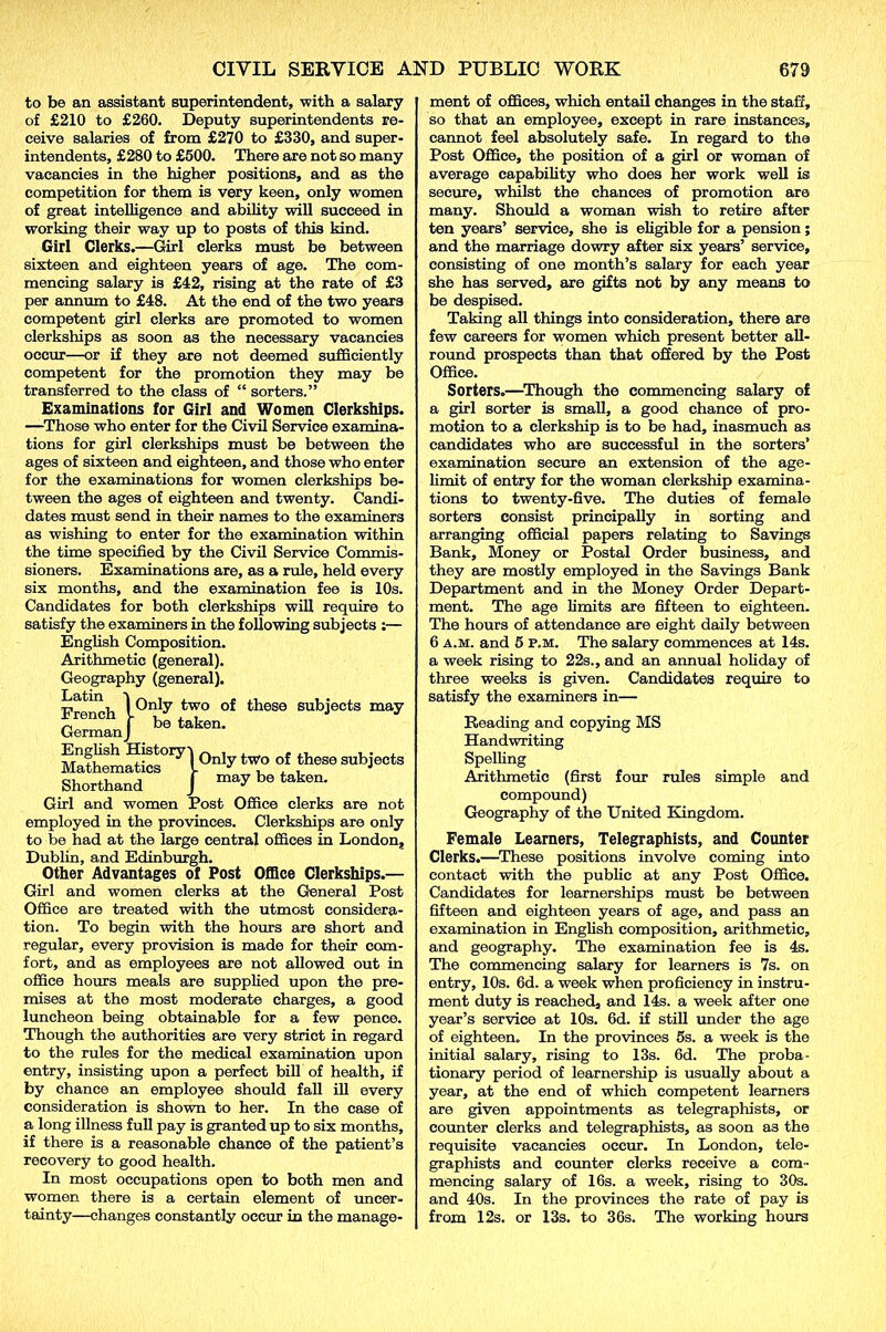 to be an assistant superintendent, -with a salary of £210 to £260. Deputy superintendents re- ceive salaries of from £270 to £330, and super- intendents, £280 to £500. There are not so many vacancies in the higher positions, and as the competition for them is very keen, only women of great intelligence and ability will succeed in working their way up to posts of this kind. Girl Clerks.—Girl clerks must be between sixteen and eighteen years of age. The com- mencing salary is £42, rising at the rate of £3 per annum to £48. At the end of the two years competent girl clerks are promoted to women clerkships as soon as the necessary vacancies occur—or if they are not deemed sufficiently competent for the promotion they may be transferred to the class of “ sorters.” Examinations for Girl and Women Clerkships. —Those who enter for the Civil Service examina- tions for girl clerkships must be between the ages of sixteen and eighteen, and those who enter for the examinations for women clerkships be- tween the ages of eighteen and twenty. Candi- dates must send in their names to the examiners as wishing to enter for the examination within the time specified by the Civil Service Commis- sioners. Examinations are, as a rule, held every six months, and the examination fee is 10s. Candidates for both clerkships will require to satisfy the examiners in the following subjects :— English Composition. Arithmetic (general). Geography (general). French two these subjects may German J be taken. MafhemSics017!011^ tW° °.f Jhese subiects Shorthand J “ay be taken. Girl and women Post Office clerks are not employed in the provinces. Clerkships are only to be had at the large central offices in London, Dublin, and Edinburgh. Other Advantages of Post Office Clerkships.— Girl and women clerks at the General Post Office are treated with the utmost considera- tion. To begin with the hours are short and regular, every provision is made for their com- fort, and as employees are not allowed out in office hours meals are supplied upon the pre- mises at the most moderate charges, a good luncheon being obtainable for a few pence. Though the authorities are very strict in regard to the rules for the medical examination upon entry, insisting upon a perfect bill of health, if by chance an employee should fall ill every consideration is shown to her. In the case of a long illness full pay is granted up to six months, if there is a reasonable chance of the patient’s recovery to good health. In most occupations open to both men and women there is a certain element of uncer- tainty—changes constantly occur in the manage- ment of offices, which entail changes in the staff, so that an employee, except in rare instances, cannot feel absolutely safe. In regard to the Post Office, the position of a girl or woman of average capability who does her work well is secure, whilst the chances of promotion are many. Should a woman wish to retire after ten years’ service, she is eligible for a pension; and the marriage dowry after six years’ service, consisting of one month’s salary for each year she has served, are gifts not by any means to be despised. Taking all things into consideration, there are few careers for women which present better all- round prospects than that offered by the Post Office. Sorters.—Though the commencing salary of a girl sorter is small, a good chance of pro- motion to a clerkship is to be had, inasmuch as candidates who are successful in the sorters’ examination secure an extension of the age- limit of entry for the woman clerkship examina- tions to twenty-five. The duties of female sorters consist principally in sorting and arranging official papers relating to Savings Bank, Money or Postal Order business, and they are mostly employed in the Savings Bank Department and in the Money Order Depart- ment. The age limits are fifteen to eighteen. The hours of attendance are eight daily between 6 a.m. and 5 p.m. The salary commences at 14s. a week rising to 22s., and an annual holiday of three weeks is given. Candidates require to satisfy the examiners in— Reading and copying MS Handwriting Spelling Arithmetic (first four rules simple and compound) Geography of the United Kingdom. Female Learners, Telegraphists, and Counter Clerks.—These positions involve coming into contact with the public at any Post Office. Candidates for learnerships must be between fifteen and eighteen years of age, and pass an examination in English composition, arithmetic, and geography. The examination fee is 4s. The commencing salary for learners is 7s. on entry, 10s. 6d. a week when proficiency in instru- ment duty is reached, and 14s. a week after one year’s service at 10s. 6d. if still under the age of eighteen. In the provinces 5s. a week is the initial salary, rising to 13s. 6d. The proba- tionary period of learnership is usually about a year, at the end of which competent learners are given appointments as telegraphists, or counter clerks and telegraphists, as soon as the requisite vacancies occur. In London, tele- graphists and counter clerks receive a com- mencing salary of 16s. a week, rising to 30s. and 40s. In the provinces the rate of pay is from 12s. or 13s. to 36s. The working hours