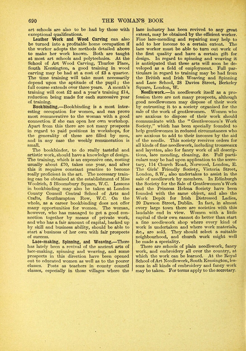 art schools are also to be had by those with exceptional qualifications. Leather Work and Wood Carving can also be turned into a profitable home occupation if the worker adopts the methods detailed above to make her work known. Both are taught at most art schools and polytechnics. At the School of Art Wood Carving, Thurloe Place, South Kensington, a good training in wood carving may be had at a cost of £3 a quarter. The time training will take must necessarily depend upon the aptitude of the pupil; the full course extends over three years. A month’s training will cost £2 and a year’s training £14, reduction being made for each successive year of training. Bookbinding.—Bookbinding is a most inter- esting occupation for women, and can prove most remunerative to the woman with a good connection if she can open her own workshop. Apart from this there are not many prospects in regard to paid positions in workshops, for the generality of these are filled by men, and in any case the weekly remuneration is small. The bookbinder, to do really tasteful and artistic work, should have a knowledge of design. The training, which is an expensive one, costing usually about £70, takes one year, and after this it requires constant practice to become really proficient in the art. The necessary train- ing can be obtained at the establishment of Miss Woolrich, 5 Bloomsbury Square, W.C. Lessons in bookbinding may also be taken at London County Council Central School of Arts and Crafts, Southampton Row, W.C. ' On the whole, as a career bookbinding does not offer many opportunities for women. The woman, however, who has managed to get a good con- nection together by means of private work, and who has a fair amount of capital, backed up by skill and business ability, should be able to start a business of her own with fair prospects of success. Lace-making, Spinning, and Weaving.—There has lately been a revival of the ancient arts of lace-making, spinning and weaving, and some prospects in this direction have been opened out to educated women as well as to the poorer classes. Posts as teachers in county council classes, especially in those villages where the lace industry has been revived to any great extent, may be obtained by the efficient worker. Fine lace-mending and repairing may help to add to her income to a certain extent. The lace worker must be able to turn out work of the first quality and have a certain gift for design. In regard to spinning and weaving it is anticipated that these arts will soon be de- veloped as a field of employment. Full par- ticulars in regard to training may be had from the British and Irish Weaving and Spinning and Lace School, 28 Davies Street, Berkeley Square, London, W. Needlework.—In needlework itself as a pro- fession there are not many prospects, although good needlewomen may dispose of their work by entrusting it to a society organised for the sale of the work of gentlewomen. Women who are anxious to dispose of their work should communicate with the “ Gentlewomen’s Work Society,” which has been specially founded to help gentlewomen in reduced circumstances who are anxious to add to their incomes by the aid of the needle. This society receives orders for all kinds of fine needlework, including trousseaux and layettes, also for fancy work of all descrip- tions, lace mending, cleaning, &c. Full parti- culars may be had upon application to the secre- tary, 114 Church Road, Norwood, London, E. The Girls’ Friendly Society, Victoria Street, London, S.W., also undertakes to assist in the sale of needlework by members. In Edinburgh the Society for the Sale of Gentlewomen’s Work and the Princess Helena Society have been founded with the same object, and also the Work Depot for Irish Distressed Ladies, 20 Dawson Street, Dublin. In fact, in almost every large town there are societies with this laudable end in view. Women with a little capital of their own cannot do better than start a fine needlework shop where every kind of work is undertaken and where work materials, &c., are sold. They should select a suitable neighbourhood, and church work might well be made a speciality. There are schools of plain needlework, fancy work, and embroidery all over the country, at which the work can be learned. At the Royal School of Art Needlework, South Kensington, les- sons in all kinds of embroidery and fancy work may be taken. For terms apply to the secretary.