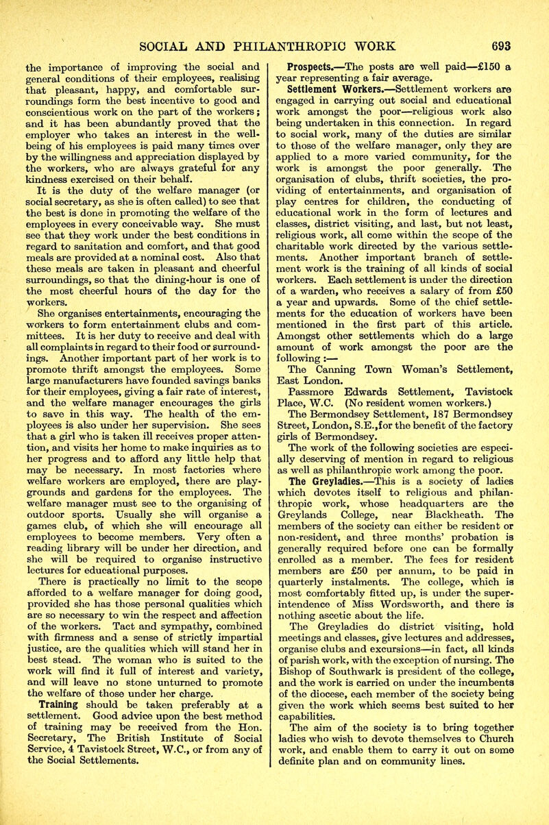 the importance of improving the social and general conditions of their employees, realising that pleasant, happy, and comfortable sur- roundings form the best incentive to good and conscientious work on the part of the -workers; and it has been abundantly proved that the employer who takes an interest in the well- being of his employees is paid many times over by the willingness and appreciation displayed by the workers, who are always grateful for any kindness exercised on their behalf. It is the duty of the welfare manager (or social secretary, as she is often called) to see that the best is done in promoting the welfare of the employees in every conceivable way. She must see that they work under the best conditions in regard to sanitation and comfort, and that good meals are provided at a nominal cost. Also that these meals are taken in pleasant and cheerful surroundings, so that the dining-hour is one of the most cheerful hours of the day for the workers. She organises entertainments, encouraging the workers to form entertainment clubs and com- mittees. It is her duty to receive and deal with all complaints in regard to their food or surround- ings. Another important part of her work is to promote thrift amongst the employees. Some large manufacturers have founded savings banks for their employees, giving a fair rate of interest, and the welfare manager encourages the girls to save in this way. The health of the em- ployees is also under her supervision. She sees that a girl who is taken ill receives proper atten- tion, and visits her home to make inquiries as to her progress and to afford any little help that may be necessary. In most factories where welfare workers are employed, there are play- grounds and gardens for the employees. The welfare manager must see to the organising of outdoor sports. Usually she will organise a games club, of which she will encourage all employees to become members. Very often a reading library will be under her direction, and she will be required to organise instructive lectures for educational purposes. There is practically no limit to the scope afforded to a welfare manager for doing good, provided she has those personal qualities which are so necessary to win the respect and affection of the workers. Tact and sympathy, combined with firmness and a sense of strictly impartial justice, are the qualities which will stand her in best stead. The woman who is suited to the work will find it full of interest and variety, and will leave no stone unturned to promote the welfare of those under her charge. Training should be taken preferably at a settlement. Good advice upon the best method of training may be received from the Hon. Secretary, The British Institute of Social Service, 4 Tavistock Street, W.C., or from any of the Social Settlements. Prospects.—The posts are well paid—£150 a year representing a fair average. Settlement Workers.—Settlement workers are engaged in carrying out social and educational work amongst the poor—religious work also being undertaken in this connection. In regard to social work, many of the duties are similar to those of the welfare manager, only they are applied to a more varied community, for the work is amongst the poor generally. The organisation of clubs, thrift societies, the pro- viding of entertainments, and organisation of play centres for children, the conducting of educational work in the form of lectures and classes, district visiting, and last, but not least, religious work, all come within the scope of the charitable work directed by the various settle- ments. Another important branch of settle- ment work is the training of all kinds of social workers. Each settlement is under the direction of a warden, who receives a salary of from £50 a year and upwards. Some of the chief settle- ments for the education of workers have been mentioned in the first part of this article. Amongst other settlements which do a large amount of work amongst the poor are the following:— The Canning Town Woman’s Settlement, East London. Passmore Edwards Settlement, Tavistock Place, W.C. (No resident women workers.) The Bermondsey Settlement, 187 Bermondsey Street, London, S.E.,for the benefit of the factory girls of Bermondsey. The work of the following societies are especi- ally deserving of mention in regard to religious as well as philanthropic work among the poor. The Greyladies.—This is a society of ladies which devotes itself to religious and philan- thropic work, whose headquarters are the Greylands College, near Blackheath. The members of the society can either be resident or non-resident, and three months’ probation is generally required before one can be formally enrolled as a member. The fees for resident members are £50 per annum, to be paid in quarterly instalments. The college, which is most comfortably fitted up, is under the super- intendence of Miss Wordsworth, and there is nothing ascetic about the life. The Greyladies do district visiting, hold meetings and classes, give lectures and addresses, organise clubs and excursions—in fact, all kinds of parish work, with the exception of nursing. The Bishop of Southwark is president of the college, and the work is carried on under the incumbents of the diocese, each member of the society being given the work which seems best suited to her capabilities. The aim of the society is to bring together ladies who wish to devote themselves to Church work, and enable them to carry it out on some definite plan and on community lines.