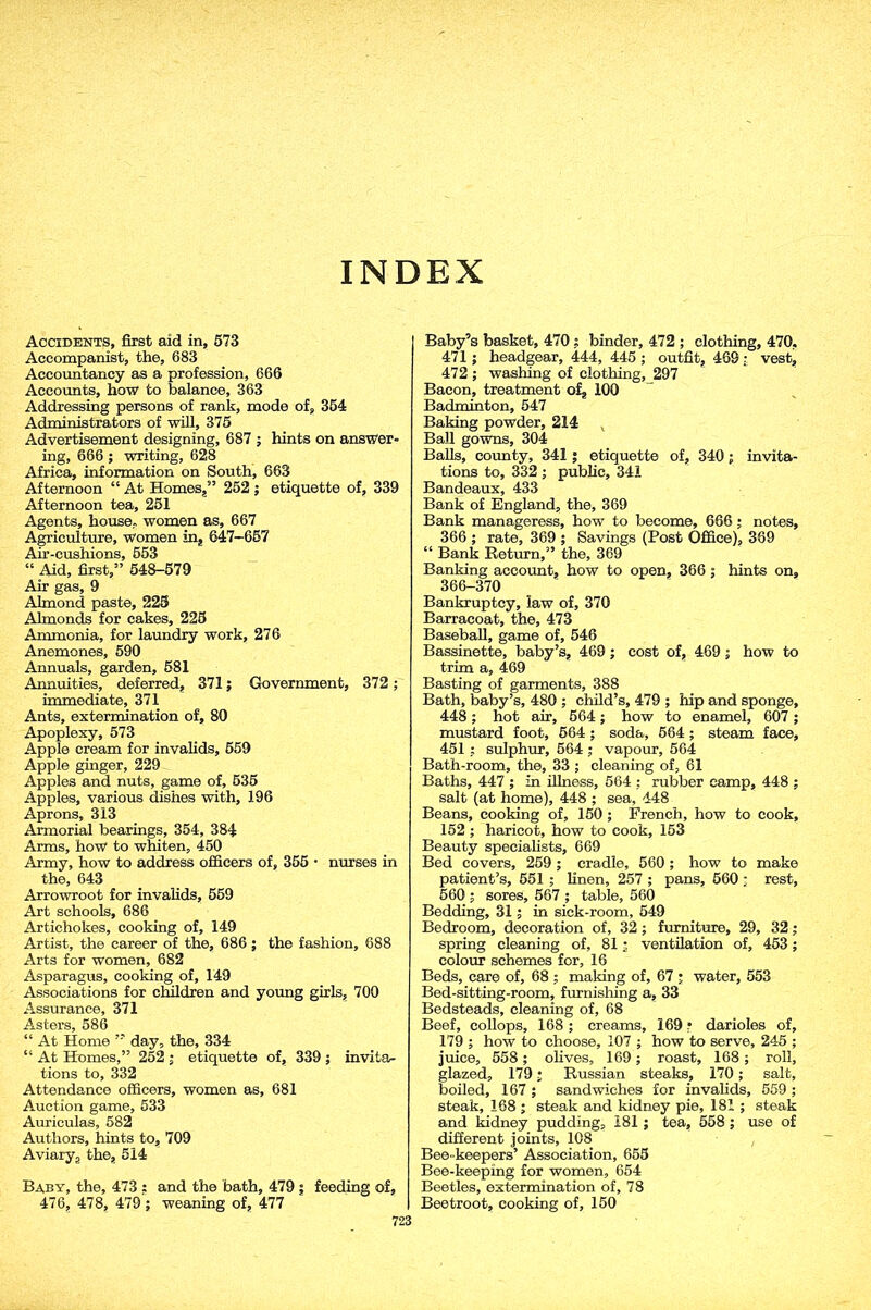 Accidents, first aid in, 573 Accompanist, the, 683 Accountancy as a profession, 666 Accounts, how to balance, 363 Addressing persons of rank, mode of, 354 Administrators of will, 375 Advertisement designing, 687 ; hints on answer- ing, 666 ; writing, 628 Africa, information on South, 663 Afternoon “ At Homes,” 252; etiquette of, 339 Afternoon tea, 251 Agents, house, women as, 667 Agriculture, women in, 647-667 Air-cushions, 553 “ Aid, first,” 548-579 Air gas, 9 Almond paste, 225 Almonds for cakes, 225 Ammonia, for laundry work, 276 Anemones, 590 Annuals, garden, 581 Annuities, deferred, 371; Government, 372 ; immediate, 371 Ants, extermination of, 80 Apoplexy, 573 Apple cream for invalids, 559 Apple ginger, 229 Apples and nuts, game of, 535 Apples, various dishes with, 196 Aprons, 313 Armorial bearings, 354, 384 Arms, how to whiten, 450 Army, how to address officers of, 355 • nurses in the, 643 Arrowroot for invalids, 559 Art schools, 686 Artichokes, cooking of, 149 Artist, the career of the, 686; the fashion, 688 Arts for women, 682 Asparagus, cooking of, 149 Associations for children and young girls, 700 Assurance, 371 Asters, 586 “ At Home ” day, the, 334 “ At Homes,” 252 ; etiquette of, 339 ; invita- tions to, 332 Attendance officers, women as, 681 Auction game, 533 Auriculas, 582 Authors, hints to, 709 Aviarya the, 514 Baby, the, 473 : and the bath, 479 ; feeding of, 476, 478, 479; weaning of, 477 Baby’s basket, 470 ; binder, 472 ; clothing, 470, 471; headgear, 444, 445 ; outfit, 469 : vest, 472 ; washing of clothing, 297 Bacon, treatment of, 100 Badminton, 547 Baking powder, 214 Ball gowns, 304 Balls, county, 341 ; etiquette of, 340; invita- tions to, 332 ; public, 341 Bandeaux, 433 Bank of England, the, 369 Bank manageress, how to become, 666; notes, 366 ; rate, 369 ; Savings (Post Office), 369 “ Bank Return,” the, 369 Banking account, how to open, 366; hints on, 366-370 Bankruptcy, law of, 370 Barracoat, the, 473 Baseball, game of, 546 Bassinette, baby’s, 469 ; cost of, 469 ; how to trim a, 469 Basting of garments, 388 Bath, baby’s, 480 ; child’s, 479 ; hip and sponge, 448; hot air, 564; how to enamel, 607 ; mustard foot, 564 ; soda, 564 ; steam face, 451 ; sulphur, 564 ; vapour, 564 Bath-room, the, 33 ; cleaning of, 61 Baths, 447 ; in illness, 564 ; rubber camp, 448 ; salt (at home), 448 ; sea, 448 Beans, cooking of, 150 ; French, how to cook, 152 ; haricot, how to cook, 153 Beauty specialists, 669 Bed covers, 259; cradle, 560 ; how to make patient’s, 551 ; linen, 257 ; pans, 560 ; rest, 560 ; sores, 567 ; table, 560 Bedding, 31; in sick-room, 549 Bedroom, decoration of, 32; furniture, 29, 32; spring cleaning of, 81; ventilation of, 453; colour schemes for, 16 Beds, care of, 68 ; making of, 67 ; water, 553 Bed-sitting-room, furnishing a, 33 Bedsteads, cleaning of, 68 Beef, collops, 168 ; creams, 169 ? darioles of, 179 ; how to choose, 107 ; how to serve, 245 ; juice, 558; olives, 169; roast, 168; roll, glazed, 179; Russian steaks, 170; salt, boiled, 167 ; sandwiches for invalids, 559 ; steak, 168 ; steak and kidney pie, 181 ; steak and kidney pudding, 181; tea, 558 ; use of different joints, 108 Bee-keepers’ Association, 655 Bee-keeping for women, 654 Beetles, extermination of, 78 Beetroot, cooking of, 150
