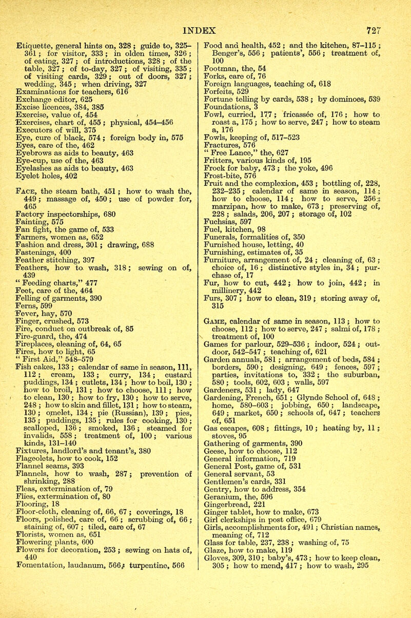 Etiquette, general hints on, 328 ; guide to, 325- 361; for visitor, 333 ; in olden times, 326 ; of eating, 327 ; of introductions, 328 ; of the table, 327 ; of to-day, 327 ; of visiting, 335 ; of visiting cards, 329; out of doors, 327 ; wedding, 345; when driving, 327 Examinations for teachers, 616 Exchange editor, 625 Excise licences, 384, 385 Exercise, value of, 454 > Exercises, chart of, 455; physical, 454-456 Executors of will, 375 Eye, cure of black, 574; foreign body in, 575 Eyes, care of the, 462 Eyebrows as aids to beauty, 463 Eye-cup, use of the, 463 Eyelashes as aids to beauty, 463 Eyelet holes, 402 Face, the steam bath, 451 ; how to wash the, 449; massage of, 450; use of powder for, 465 Factory inspectorships, 680 Fainting, 575 Fan fight, the game of, 533 Farmers, women as, 652 Fashion and dress, 301 ; drawing, 688 Fastenings, 400 Feather stitching, 397 Feathers, how to wash, 318; sewing on of, 439 “ Feeding charts,” 477 Feet, care of the, 464 Felling of garments, 390 Ferns, 599 Fever, hay, 570 Finger, crushed, 573 Fire, conduct on outbreak of, 85 Fire-guard, the, 474 Fireplaces, cleaning of, 64, 65 Fires, how to light, 65 “ First Aid,” 548-579 Fish cakes, 133 ; calendar of same in season, 111, 112 ; cream, 133; curry, 134; custard puddings, 134 ; cutlets, 134 ; how to boil, 130 ; how to broil, 131 ; hoW to choose. 111 ; how to clean, 130 ; how to fry, 130 ; how to serve, 248 ; how to skin and fillet, 131; how to steam, 130 ; omelet, 134 ; pie (Russian), 139 ; pies, 135 ; puddings, 135 ; rules for cooking, 130 ; scalloped, 136; smoked, 136; steamed for invalids, 558; treatment of, 100; various kinds, 131-140 Fixtures, landlord’s and tenant’s, 380 Flageolets, how to cook, 152 Flannel seams, 393 Flannels, how to wash, 287; prevention of shrinking, 288 Fleas, extermination of, 79 Flies, extermination of, 80 Flooring, 18 Floor-cloth, cleaning of, 66, 67 ; coverings, 18 Floors, polished, care of, 66 ; scrubbing of, 66 ; staining of, 607 ; tiled, care of, 67 Florists, women as, 651 Flowering plants, 600 Flowers for decoration, 253 ; sewing on hats of, 440 Fomentation, laudanum, 566^ turpentine, 566 Food and health, 452 ; and the kitchen, 87-115 ; Benger’s, 556 ; patients’, 556 ; treatment of, 100 Footman, the, 54 Forks, care of, 76 Foreign languages, teaching of, 618 Forfeits, 529 Fortune telling by cards, 538 ; by dominoes, 539 Foundations, 3 Fowl, curried, 177 ; fricassee of, 176 ; how to roast a, 175 ; how to serve, 247 ; how to steam a, 176 Fowls, keeping of, 517-523 Fractures, 576 “ Free Lance,” the, 627 Fritters, various kinds of, 195 Frock for baby, 473 ; the yoke, 496 Frost-bite, 576 Fruit and the complexion, 453 ; bottling of, 228, 232-235; calendar of same in season, 114 ; how to choose, 114; how to serve, 256;; marzipan, how to make, 673 ; preserving of, 228 ; salads, 206, 207 ; storage of, 102 Fuchsias, 597 Fuel, kitchen, 98 Funerals, formalities of, 350 Furnished house, letting, 40 Furnishing, estimates of, 35 Furniture, arrangement of, 24 ; cleaning of, 63 ; choice of, 16 ; distinctive styles in, 34 ; pur- chase of, 17 Fur, how to cut, 442; how to join, 442 ; in millinery, 442 Furs, 307 ; how to clean, 319 ; storing away of, 315 Game, calendar of same in season, 113 ; how to choose, 112 ; how to serve, 247 ; salmi of, 178 ; treatment of, 100 Games for parlour, 529-536 ; indoor, 524; out- door, 542-547 ; teaching of, 621 Garden annuals, 581 ; arrangement of beds, 584 ; borders, 590 ; designing, 649 ; fences, 597; parties, invitations to, 332 ; the suburban, 580 ; tools, 602, 603 ; walls, 597 Gardeners, 531 ; lady, 647 Gardening, French, 651 ; Glynde School of, 648 ; home, 580—603 ; jobbing, 650; landscape, 649 ; market, 650 ; schools of, 647 ; teachers of, 651 Gas escapes, 608 ; fittings, 10 ; heating by, 11 ; stoves, 95 Gathering of garments, 390 Geese, how to choose, 112 General information, 719 General Post, game of, 531 General servant, 53 Gentlemen’s cards, 331 Gentry, how to address, 354 Geranium, the, 596 Gingerbread, 221 Ginger tablet, how to make, 673 Girl clerkships in post office, 679 Girls, accomplishments for, 491; Christian names, meaning of, 712 Glass for table, 237, 238 ; washing of, 75 Glaze, how to make, 119 Gloves, 309, 310; baby’s, 473; how to keep clean, 305 ; how to mend, 417 ; how to wash, 295