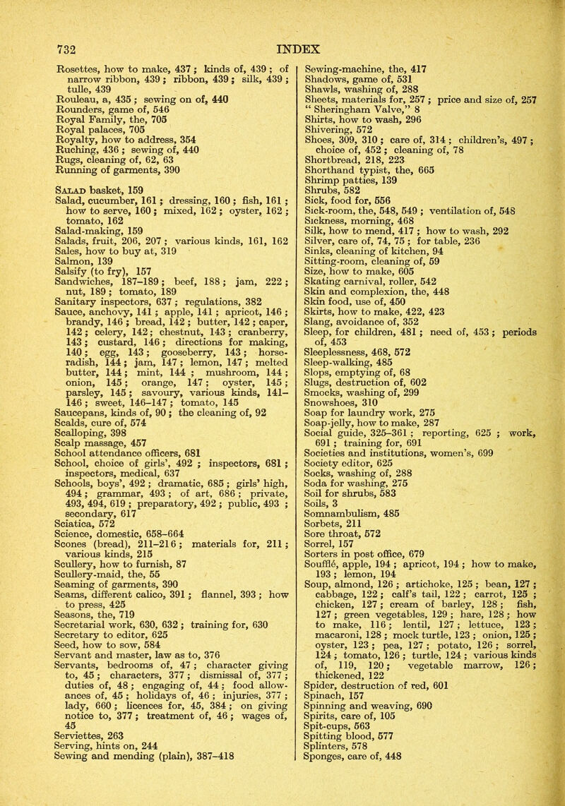 Rosettes, how to make, 437 ; kinds of, 439; of narrow ribbon, 439 ; ribbon, 439 ; silk, 439 ; tulle, 439 Rouleau, a, 435 ; sewing on of, 440 Rounders, game of, 546 Royal Family, the, 705 Royal palaces, 705 Royalty, how to address, 354 Ruching, 436 ; sewing of, 440 Rugs, cleaning of, 62, 63 Running of garments, 390 Salad basket, 159 Salad, cucumber, 161; dressing, 160 ; fish, 161 ; how to serve, 160 ; mixed, 162 ; oyster, 162 ; tomato, 162 Salad-making, 159 Salads, fruit, 206, 207 ; various kinds, 161, 162 Sales, how to buy at, 319 Salmon, 139 Salsify (to fry), 157 Sandwiches, 187-189; beef, 188; jam, 222 ; nut, 189 ; tomato, 189 Sanitary inspectors, 637 ; regulations, 382 Sauce, anchovy, 141; apple, 141 ; apricot, 146 ; brandy, 146 ; bread, 142 ; butter, 142 ; caper, 142 ; celery, 142; chestnut, 143 ; cranberry, 143; custard, 146; directions for making, 140; egg, 143; gooseberry, 143; horse- radish, 144; jam, 147 ; lemon, 147 ; melted butter, 144; mint, 144 ; mushroom, 144; onion, 145; orange, 147; oyster, 145; parsley, 145; savoury, various kinds, 141— 146 ; sweet, 146-147 ; tomato, 145 Saucepans, kinds of, 90 ; the cleaning of, 92 Scalds, cure of, 574 Scalloping, 398 Scalp massage, 457 School attendance officers, 681 School, choice of girls’, 492 ; inspectors, 681 ; inspectors, medical, 637 Schools, boys’, 492 ; dramatic, 685 ; girls’ high, 494; grammar, 493 ; of art, 686 ; private, 493, 494, 619 ; preparatory, 492 ; public, 493 ; secondary, 617 Sciatica, 572 Science, domestic, 658-664 Scones (bread), 211-216; materials for, 211; various kinds, 215 Scullery, how to furnish, 87 Scullery-maid, the, 55 Seaming of garments, 390 Seams, different calico, 391; flannel, 393 ; how to press, 425 Seasons, the, 719 Secretarial work, 630, 632 ; training for, 630 Secretary to editor, 625 Seed, how to sow, 584 Servant and master, law as to, 376 Servants, bedrooms of, 47; character giving to, 45 ; characters, 377 ; dismissal of, 377 ; duties of, 48 ; engaging of, 44; food allow- ances of, 45 ; holidays of, 46 ; injuries, 377 ; lady, 660 ; licences for, 45, 384 ; on giving notice to, 377; treatment of, 46; wages of, 45 Serviettes, 263 Serving, hints on, 244 Sewing and mending (plain), 387-418 Sewing-machine, the, 417 Shadows, game of, 531 Shawls, washing of, 288 Sheets, materials for, 257 ; price and size of, 257 “ Sheringham Valve,” 8 Shirts, how to wash, 296 Shivering, 572 Shoes, 309, 310 ; care of, 314 ; children’s, 497 ; choice of, 452 ; cleaning of, 78 Shortbread, 218, 223 Shorthand typist, the, 665 Shrimp patties, 139 Shrubs, 582 Sick, food for, 556 Sick-room, the, 548, 549 ; ventilation of, 548 Sickness, morning, 468 Silk, how to mend, 417 ; how to wash, 292 Silver, care of, 74, 75 ; for table, 236 Sinks, cleaning of kitchen, 94 Sitting-room, cleaning of, 59 Size, how to make, 605 Skating carnival, roller, 542 Skin and complexion, the, 448 Skin food, use of, 450 Skirts, how to make, 422, 423 Slang, avoidance of, 352 Sleep, for children, 481 ; need of, 453 ; periods of, 453 Sleeplessness, 468, 572 Sleep-walking, 485 Slops, emptying of, 68 Slugs, destruction of, 602 Smocks, washing of, 299 Snowshoes, 310 Soap for laundry work, 275 Soap-jelly, how to make, 287 Social guide, 325-361 ; reporting, 625 ; work, 691 ; training for, 691 Societies and institutions, women’s, 699 Society editor, 625 Socks, washing of, 288 Soda for washing, 275 Soil for shrubs, 583 Soils, 3 Somnambulism, 485 Sorbets, 211 Sore throat, 572 Sorrel, 157 Sorters in post office, 679 Souffle, apple, 194 ; apricot, 194 ; how to make, 193 ; lemon, 194 Soup, almond, 126 ; artichoke, 125 ; bean, 127 ; cabbage, 122 ; calf’s tail, 122 ; carrot, 125 ; chicken, 127; cream of barley, 128; fish, 127; green vegetables, 129 ; hare, 128; how to make, 116; lentil, 127; lettuce, 123; macaroni, 128 ; mock turtle, 123 ; onion, 125 ; oyster, 123 ; pea, 127 ; potato, 126 ; sorrel, 124 ; tomato, 126 ; turtle, 124 ; various kinds of, 119, 120; vegetable marrow, 126; thickened, 122 Spider, destruction of red, 601 Spinach, 157 Spinning and weaving, 690 Spirits, care of, 105 Spit-cups, 563 Spitting blood, 577 Splinters, 578 Sponges, care of, 448