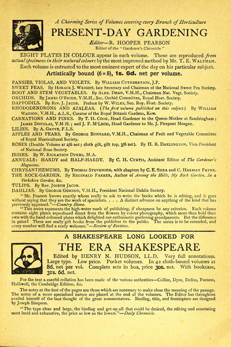 A Charming Series of Volumes covering every Branch of Horticulture PRESENT-DAY GARDENING Editor—R. HOOPER PEARSON Editor of the “Gardener's Chronicle ” EIGHT PLATES IN COLOUR appear in each volume. These are reproduced from actual specimens in their natural colours by the most improved method by Mr. T. E. Waltham. Each volume is entrusted to the most eminent expert of the day on his particular subject. Artistically bound (6x8), Is. 6d. net per volume. PANSIES, VIOLAS, AND VIOLETS. By William Cuthbertson, J.P. SWEET PEAS. By Horace J. Wright, late Secretary and Chairman of the National Sweet Pea Society. ROOT AND STEM VEGETABLES. By Alex. Dean, V.M.H., Chairman Nat. Vegt. Society. ORCHIDS. By James O’Brien, V.M.H., Sec. Orchid Committee, Royal Hort. Society. DAFFODILS. By Rev, J. Jacob. Preface by W. Wilks, Sec. Roy. Hort. Society. RHODODENDRONS AND AZALEAS. (The first volume published on this subject.) By William Watson, V.M.H., A.L.S., Curator of the Royal Botanic Gardens, Kew. CARNATIONS AND PINKS. By T. H. Cook, Head Gardener to the Queen-Mother at Sandringham ; James Douglas, V.M.H.; and J. F. M‘Leod, Head Gardener to Mr. J. Pierpont Morgan. LILIES. By A. Grove, F.L.S. APPLES AND PEARS. By George Bunyard, V.M.H., Chairman of Fruit and Vegetable Committee of Royal Horticultural Society. ROSES (Double Volume at 2/6 net; cloth gilt, gilt top, 3/6 net). By H. R. Darlington, Vice-President of National Rose Society. IRISES. By W. Rickatson Dykes, M. A. ANNUALS: HARDY and HALF-HARDY. By C. H. Curtis, Assistant Editor of The Gardener's Magazine. CHRYSANTHEMUMS. By Thomas Stevenson, with chapters by C. E. Shea and C. Harman Payne. THE ROCK-GARDEN. By Reginald Farrer, Author of Among the Hills, My Rock Garden, In a Yorkshire Garden, &c. TULIPS. By Rev. Joseph Jacob. DAHLIAS. By George Gordon, V.M.H., President National Dahlia Society. “Mr. Pearson knows exactly whom really to ask to write the books which he is editing, and it goes without saying that they are the work of specialists. ... A distinct advance on anything of the kind that has previously appeared.”—Country Home. “This series represents the high-water mark of publishing, if cheapness be any criterion. Each volume contains eight plates reproduced direct from the flowers by colour photography, which more than hold their own with the hand-coloured plates which delighted our enthusiastic gardening grandparents. But the difference in price! These are really gift books from the publisher to the public. The series is to be extended, and every number will find a ready welcome.”—Review of Reviews. A SHAKESPEARE LONG LOOKED FOR THE ERA SHAKESPEARE Edited by HENRY N. HUDSON, LL.D. Very full annotations. Large type. Low price. Pocket volumes. In 42 cloth-bound volumes at 8d. net per vol. Complete sets in box, price 30s. net. With bookcase, 3IS. 6d. net. For the text a careful collation has been made of the various authorities—Collier, Dyce, Delius, Furness, Halliwell, the Cambridge Edition, &c. The notes at the foot of the pages are those which are necessary to make clear the meaning of the passage. The notes of a more specialised nature are placed at the end of the volumes. The Editor has throughout availed himself of the best thought of the great commentators. Binding, title, and frontispiece are designed by J oseph Simpson. “The type clear and large, the binding and get-up all that could be desired, the editing and annotating most lucid and exhaustive, the price as low as the lowest.”—Daily Chronicle.