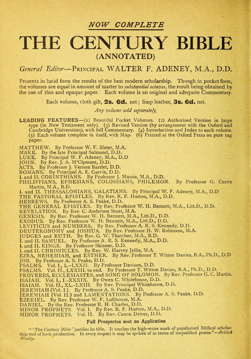 NOW COMPLETE THE CENTURY BIBLE (ANNOTATED) Ge?ieral Editor—Principal WALTER F. ADENEY, M.A., D.D. Presents in lucid form the results of the best modern scholarship. Though in pocket form, the volumes are equal in amount of matter to substantial octavos., the result being obtained by the use of thin and opaque paper. Each volume is an original and adequate Commentary. Each volume, cloth gilt, 2s. 6d• net; limp leather, 3s. 6d. net. Any volume sold separately, LEADING FEATURES—(i) Beautiful Pocket Volumes. (2) Authorised Version in large type (in New Testament only). (3) Revised Version (by arrangement with the Oxford and Cambridge Universities), with full Commentary. (4) Introduction and Index to each volume. (5) Each volume complete in itself, with Map. (6) Printed at the Oxford Press on pure rag paper. MATTHEW. By Professor W. F. Slater, M.A, MARK. By the late Principal Salmond, D.D. LUKE. By Principal W. F. Adeney, M.A., D.D JOHN. By Rev. J. A. M'Clymont, D.D. ACTS. By Professor J. Vernon Bartlet, D.D. ROMANS. By Principal A. E. Garvie, D.D. I. and II. CORINTHIANS. By Professor J. Massie, M.A., D.D. PHILIPPIANS, EPHESIANS, COLOSSIANS, PHILEMON. By Professor G. Currie Martin, M.A., B.D. I. and II. THESSALONIANS, GALATIANS. By Principal W. F. Adeney, M.A., D.D THE PASTORAL EPISTLES. By Rev. R. F. Horton, M.A., D.D. HEBREWS. By Professor A. S. Peake, D.D. THE GENERAL EPISTLES. By Rev. Professor W. H. Bennett, M.A., Litt.D., D.D. REVELATION. By Rev. C. Anderson Scott, M.A. GENESIS. By Rev. Professor W. H. Bennett, M.A., Litt.D., D.D. EXODUS. By Rev. Professor W. H. Bennett, M.A., Litt.D., D.D. LEVITICUS and NUMBERS. By Rev. Professor A. R. S. Kennedy, D.D. DEUTERONOMY and JOSHUA. By Rev. Professor H. W. Robinson, M.A. JUDGES and RUTH. By Rev. G. W. Thatcher, M.A., B.D. I. and II. SAMUEL. By Professor A. R. S. Kennedy, M.A., D.D. I. and II. KINGS. By Professor Skinner, D.D. I. and II. CHRONICLES. By Rev. W. Harvey Jellie, M.A. EZRA, NEHEMIAH, and ESTHER. By Rev. Professor T. Witton Davies, B.A., Ph.D., D.D JOB. By Professor A. S. Peake, D.D. PSALMS. Vol. I., L.-LXXII. By Professor Davison, D.D. PSALMS. Vol. II., LXXIII. to end. By Professor T. Witton Davies, B.A., Ph.D., D.D. PROVERBS, ECCLESIASTES, and SONG OF SOLOMON. By Rev. Professor G. C. Martin. ISAIAH. Vol. L, I.-XXXIX. By Owen C. Whitehouse, D.D. ISAIAH. Vol. II., XL.-LXIII. By Rev. Principal Whitehouse, D.D. JEREMIAH (Vol. L). By Professor A. S. Peake, D.D. JEREMIAH (Vol. II.) and LAMENTATIONS. By Professor A. S. Peake, D.D. EZEKIEL. By Rev. Professor W. F. Lofthouse, M.A. DANIEL. By the Rev. Professor R. H. Charles, D.D. MINOR PROPHETS. Vol. I. By Rev. R. F. Horton, M.A., D.D. MINOR PROPHETS. Vol. II. By Rev. Canon Driver, D.D. Full Prospectus sent on Application “ ‘ The Century Bible ’ justifies its title. It touches the high-water mark of popularised Biblical scholar- ship and of book-production. In every respect it may be spoken of in terms of unqualified praise. British. Weekly.