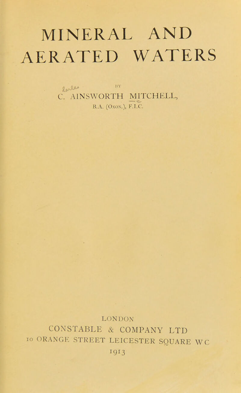 MINERAL AND AERATED WATERS L*> m C. AINSWORTH MITCHELL, B.A. (Oxon.), F.I.C. LONDON CONSTABLE & COMPANY LTD io ORANGE STREET LEICESTER SQUARE WC !9i3