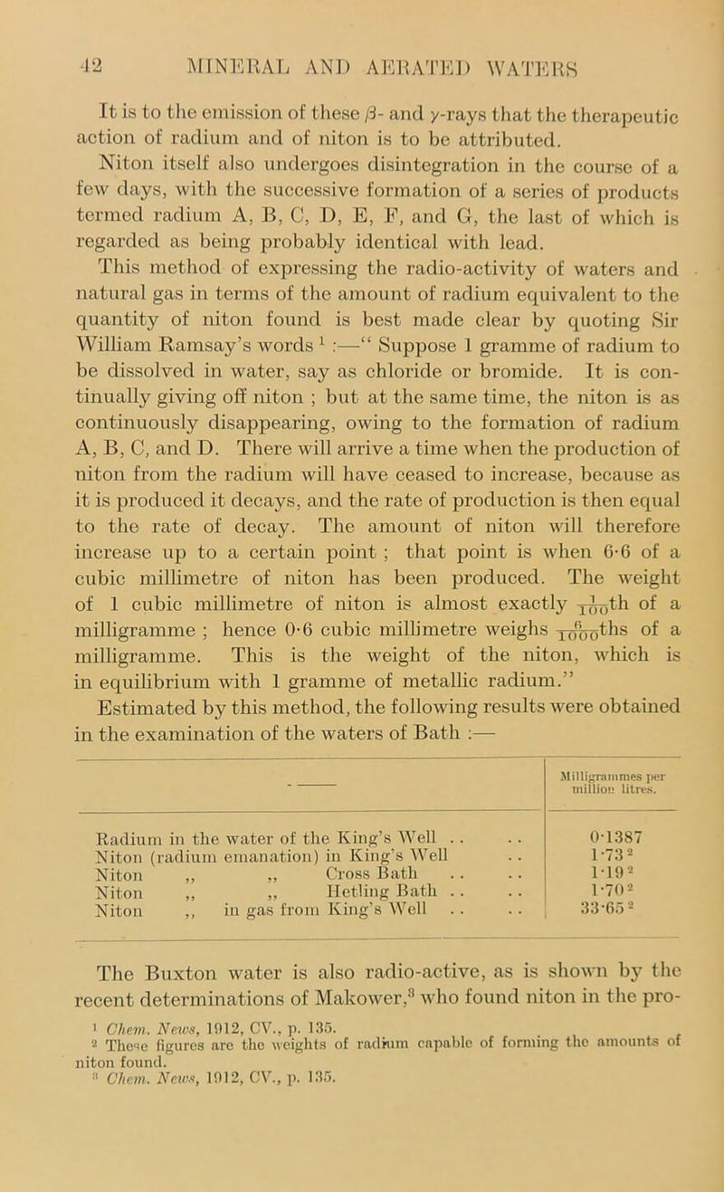 It is to the emission of these /3- and y-rays that the therapeutic action of radium and of niton is to be attributed. Niton itself also undergoes disintegration in the course of a few days, with the successive formation of a series of products termed radium A, B, C, D, E, F, and G, the last of which is regarded as being probably identical with lead. This method of expressing the radio-activity of waters and natural gas in terms of the amount of radium equivalent to the quantity of niton found is best made clear by quoting Sir William Ramsay’s words 1 “ Suppose 1 gramme of radium to be dissolved in water, say as chloride or bromide. It is con- tinually giving off niton ; but at the same time, the niton is as continuously disappearing, owing to the formation of radium A, B, C, and D. There will arrive a time when the production of niton from the radium will have ceased to increase, because as it is produced it decays, and the rate of production is then equal to the rate of decay. The amount of niton will therefore increase up to a certain point ; that point is when 6-6 of a cubic millimetre of niton has been produced. The weight of 1 cubic millimetre of niton is almost exactly yno^li of a milligramme ; hence 0-6 cubic millimetre weighs j^oths of a milligramme. This is the weight of the niton, which is in equilibrium with 1 gramme of metallic radium.” Estimated by this method, the following results were obtained in the examination of the waters of Bath :— — Milligrammes per million litres. Radium in the water of the King’s Well . . 0-1387 Niton (radium emanation) in King’s Well 1-732 Niton „ Cross Bath 1 19 2 Niton ,, „ Hetling Bath . . 1-70 2 Niton ,, in gas from King’s Well 33-652 The Buxton water is also radio-active, as is shown by the recent determinations of Makower,8 who found niton in the pro- 1 Chem. News, 1912, CV., p. 135. 2 These figures are the weights of radium capable of forming the amounts of niton found. !1 Chan. News, 1912, CV., p. 135.