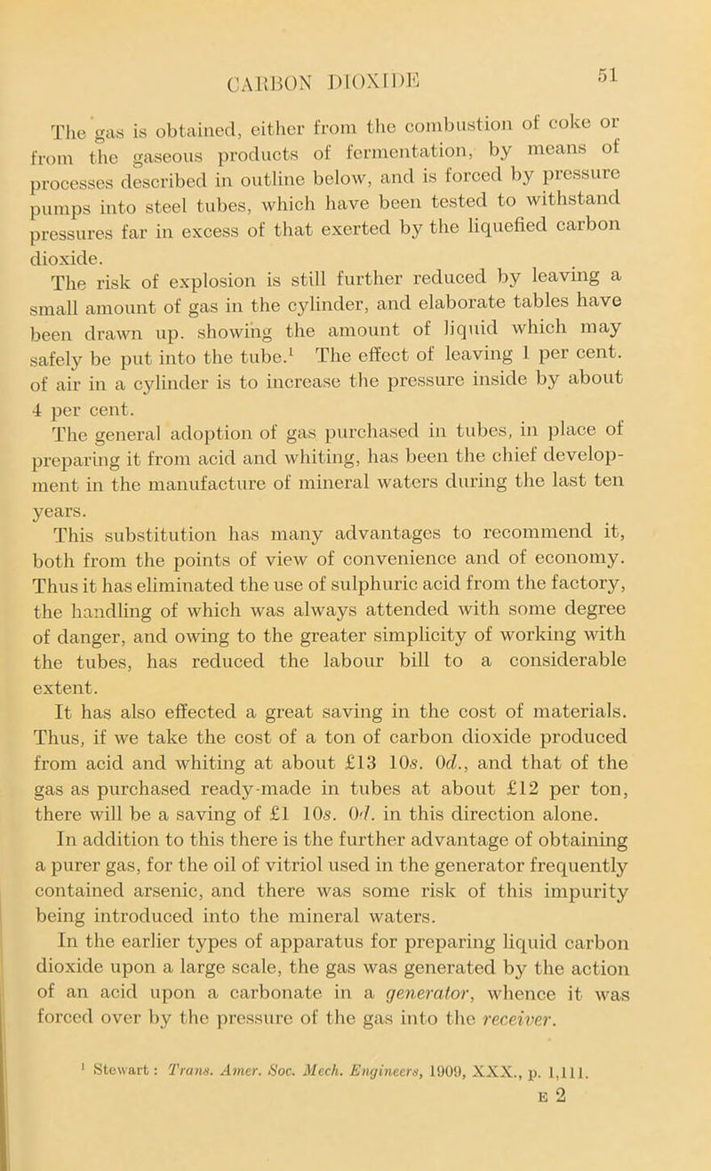 The gas is obtained, either from the combustion of coke or from the gaseous products of fermentation, by means of processes described in outline below, and is forced by pressure pumps into steel tubes, which have been tested to withstand pressures far in excess of that exerted by the liquefied carbon dioxide. The risk of explosion is still further reduced by leaving a small amount of gas in the cylinder, and elaborate tables have been drawn up. showing the amount of liquid which may safely be put into the tube.1 The effect of leaving 1 per cent, of air in a cylinder is to increase the pressure inside by about 4 per cent. The general adoption of gas purchased in tubes, in place of preparing it from acid and whiting, has been the chief develop- ment in the manufacture of mineral waters during the last ten years. This substitution has many advantages to recommend it, both from the points of view of convenience and of economy. Thus it has eliminated the use of sulphuric acid from the factory, the handling of which was always attended with some degree of danger, and owing to the greater simplicity of working with the tubes, has reduced the labour bill to a considerable extent. It has also effected a great saving in the cost of materials. Thus, if we take the cost of a ton of carbon dioxide produced from acid and whiting at about £13 10s. 0cl., and that of the gas as purchased ready-made in tubes at about £12 per ton, there will be a saving of £1 10s. 07. in this direction alone. In addition to this there is the further advantage of obtaining a purer gas, for the oil of vitriol used in the generator frequently contained arsenic, and there was some risk of this impurity being introduced into the mineral waters. In the earlier types of apparatus for preparing liquid carbon dioxide upon a large scale, the gas was generated by the action of an acid upon a carbonate in a generator, whence it was forced over by the pressure of the gas into the receiver. 1 Stewart: Trans. Amer. Soc. Mech. Engineers, 1909, XXX., p. 1,111. E 2