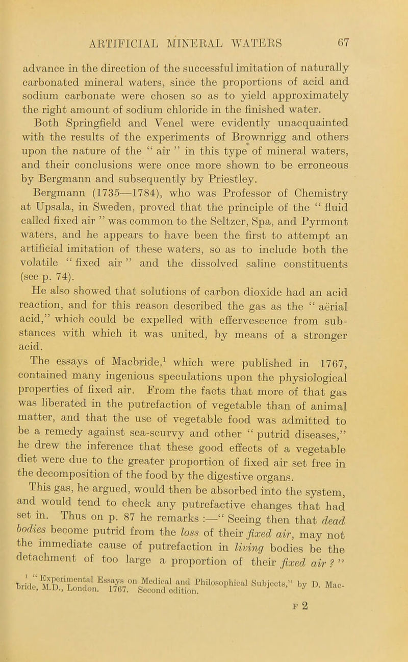 advance in the direction of the successful imitation of naturally- carbonated mineral waters, since the proportions of acid and sodium carbonate were chosen so as to yield approximately the right amount of sodium chloride in the finished water. Both Springfield and Venel were evidently unacquainted with the results of the experiments of Brownrigg and others upon the nature of the “ air ” in this type of mineral waters, and their conclusions were once more shown to be erroneous by Bergmann and subsequently by Priestley. Bergmann (1735—1784), who was Professor of Chemistry at Upsala, in Sweden, proved that the principle of the “ fluid called fixed air ” was common to the Seltzer, Spa, and Pyrmont waters, and he appears to have been the first to attempt an artificial imitation of these waters, so as to include both the volatile fixed air ” and the dissolved saline constituents (see p. 74). He also showed that solutions of carbon dioxide had an acid reaction, and for this reason described the gas as the “ aerial acid, ’ which could be expelled with effervescence from sub- stances with which it was united, by means of a stronger acid. The essays of Macbride,1 which were published in 1767, contained many ingenious speculations upon the physiological properties of fixed air. From the facts that more of that gas was liberated in the putrefaction of vegetable than of animal matter, and that the use of vegetable food was admitted to be a remedy against sea-scurvy and other “ putrid diseases,” he drew the inference that these good effects of a vegetable diet were due to the greater proportion of fixed air set free in the decomposition of the food by the digestive organs. This gas, he argued, would then be absorbed into the system, and would tend to check any putrefactive changes that had set in. Thus on p. 87 he remarks “ Seeing then that dead bodies become putrid from the loss of their fixed air, may not the immediate cause of putrefaction in living bodies be the detachment of too large a proportion of their fixed air ? ” S''biCCl*' l,y D- M“-