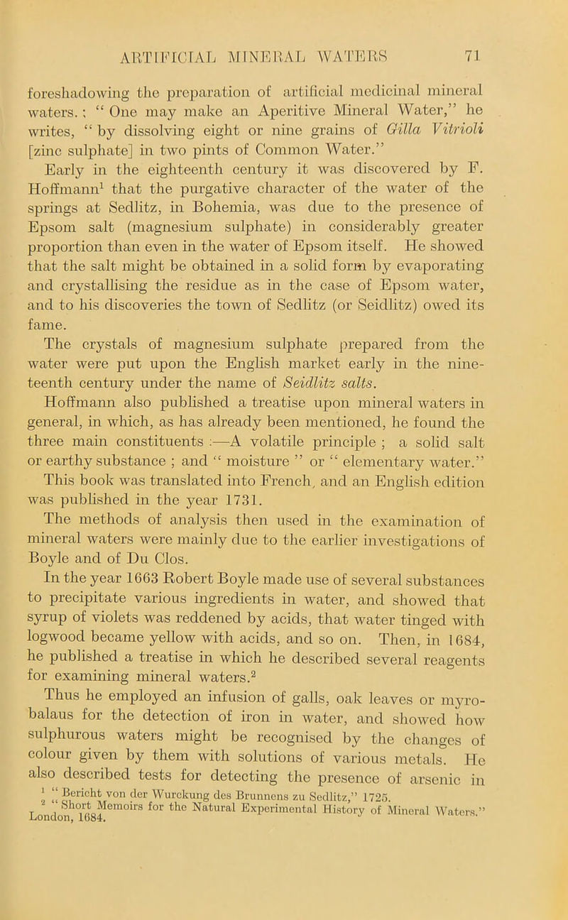foreshadowing the preparation of artificial medicinal mineral waters.; “ One may make an Aperitive Mineral Water,” he writes, “ by dissolving eight or nine grains of Gilla Vitrioli [zinc sulphate] in two pints of Common Water.” Early in the eighteenth century it was discovered by F. Hoffmann1 that the purgative character of the water of the springs at Sedlitz, in Bohemia, was due to the presence of Epsom salt (magnesium sulphate) in considerably greater proportion than even in the water of Epsom itself. He showed that the salt might be obtained in a solid form by evaporating and crystallising the residue as in the case of Epsom water, and to his discoveries the town of Sedlitz (or Seidlitz) owed its fame. The crystals of magnesium sulphate prepared from the water were put upon the English market early in the nine- teenth century under the name of Seidlitz salts. Hoffmann also published a treatise upon mineral waters in general, in which, as has already been mentioned, he found the three main constituents :—A volatile principle ; a solid salt or earthy substance ; and “ moisture ” or “ elementary water.” This book was translated into French, and an English edition was published in the year 1731. The methods of analysis then used in the examination of mineral waters were mainly due to the earlier investigations of Boyle and of Du Clos. In the year 1663 Robert Boyle made use of several substances to precipitate various ingredients in water, and showed that syrup of violets was reddened by acids, that water tinged with logwood became yellow with acids, and so on. Then, in 1684, he published a treatise in which he described several reagents for examining mineral waters.2 Thus he employed an infusion of galls, oak leaves or myro- balaus for the detection of iron in water, and showed how sulphurous waters might be recognised by the changes of colour given by them with solutions of various metals. He also described tests for detecting the presence of arsenic in I « ®ericht von der Wurcltung des Brunnens zu Sedlitz,” 1725. T 1 ’ ip„^emoirs for tlle Natural Experimental History of Mineral Waters.”