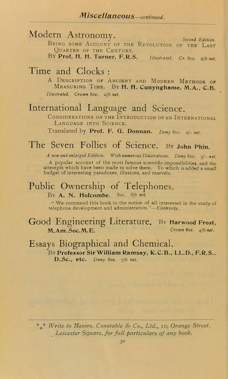 Miscellaneous—continued Modern Astronomy. _ J J Second Edition. Being some Account of the Revolution of the Last Quarter of the Century. By Prof. H. h. Turner, F.R.S. Illustrated. Cr. 8vo. 2/6 net. Time and Clocks : A Description of Ancient and Modern Methods of Measuring Time. By H. H. Cunynghame, M.A., C.B. Illustrated. Crown 8vo. 2/6 net. International Language and Science. Considerations on the Introduction of an International Language into Science. Translated by Prof. F. G. Donnan. Demy 8vo. 2/- net. The Seven Follies of Science, by John Phin. A new and enlarged Edition. With numerous Illustrations. Demy8vo. 5/- net. A popular account of the most famous scientific impossibilities, and the attempts which have been made to solve them. To which is added a small budget of interesting paradoxes, illusions, and marvels. Public Ownership of Telephones. By A. N. Holcombe. 87/0. 8/6 net. “ We commend this book to the notice of all interested in the study of telephone development and administration.”—Electricity. Good Engineering Literature. By Harwood Frost, M. Am.Soc.M.E. Crown 8vo. 4/6 net. Essays Biographical and Chemical. By Professor Sir William Ramsay, K. C.B., LL.D., F.R.S., D.Sc., etc. Demy 8vo. 7/6 net. *** Write to Messrs. Constable &• Co., Ltd., 10, Orange Street, Leicester Square, for full particulars of any book. 5°