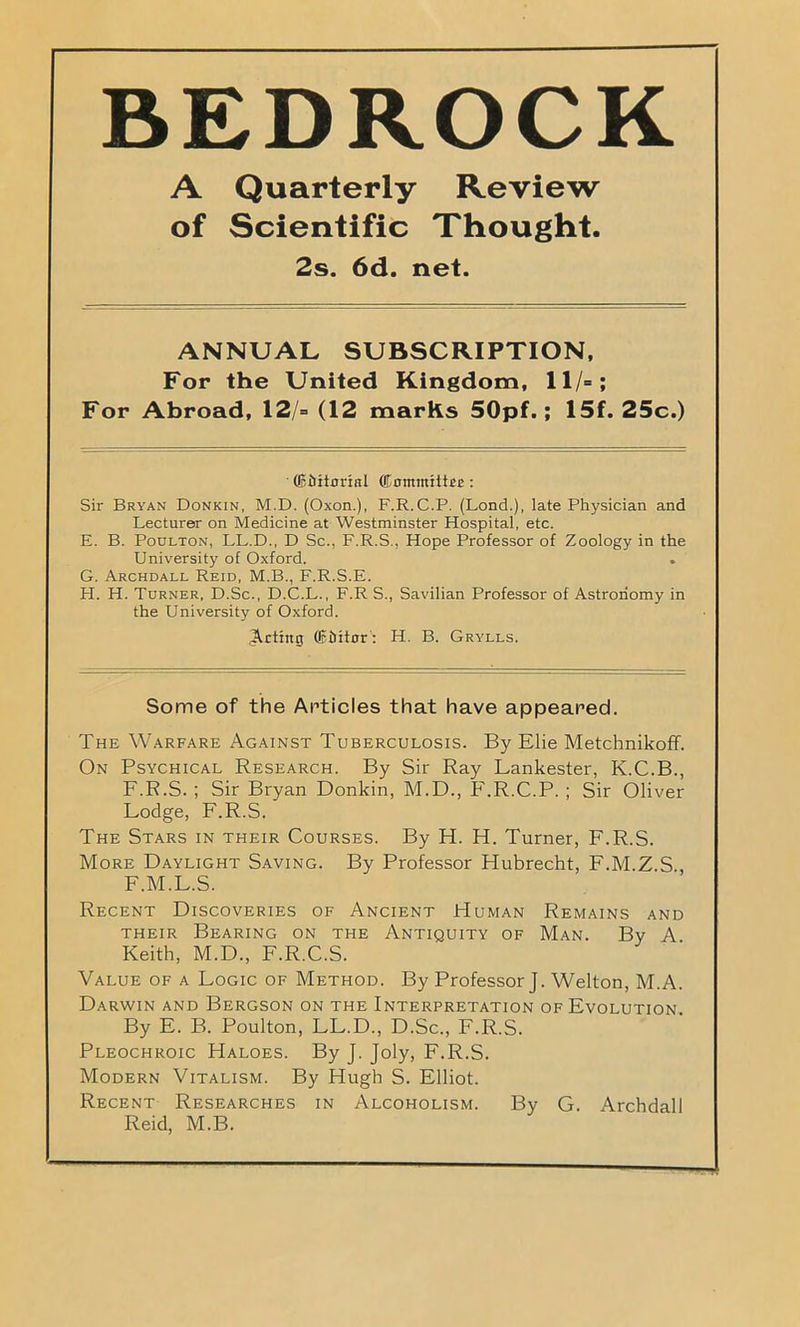 BEDROCK A Quarterly Review of Scientific Thought. 2s. 6d. net. ANNUAL SUBSCRIPTION, For the United Kingdom, 11/=; For Abroad, 12/= (12 marks 50pf.; 15f. 25c.) ' (Eiritorial (iDominittrc: Sir Bryan Donkin, M.D. (Oxon.), F.R.C.P. (Lond.), late Physician and Lecturer on Medicine at Westminster Hospital, etc. E. B. Poulton, LL.D., D Sc., F.R.S., Hope Professor of Zoology in the University of Oxford. . G. Archdall Reid, M.B., F.R.S.E. FI. H. Turner, D.Sc., D.C.L., F.R S., Savilian Professor of Astronomy in the University of Oxford. Acting (Eiiifnr: H. B. Grylls. Some of the Articles that have appeared. The Warfare Against Tuberculosis. By Elie Metchnikoff. On Psychical Research. By Sir Ray Lankester, K.C.B., F.R.S. ; Sir Bryan Donkin, M.D., F.R.C.P. ; Sir Oliver Lodge, F.R.S. The Stars in their Courses. By H. H. Turner, F.R.S. More Daylight Saving. By Professor Hubrecht, F.M.Z.S F.M.L.S. Recent Discoveries of Ancient Human Remains and their Bearing on the Antiquity of Man. By A Keith, M.D., F.R.C.S. Value of a Logic of Method. By Professor J. Welton, M.A. Darwin and Bergson on the Interpretation of Evolution. By E. B. Poulton, LL.D., D.Sc., F.R.S. Pleochroic Haloes. By J. Joly, F.R.S. Modern Vitalism. By Hugh S. Elliot. Recent Researches in Alcoholism. By G. Archdall Reid, M.B.