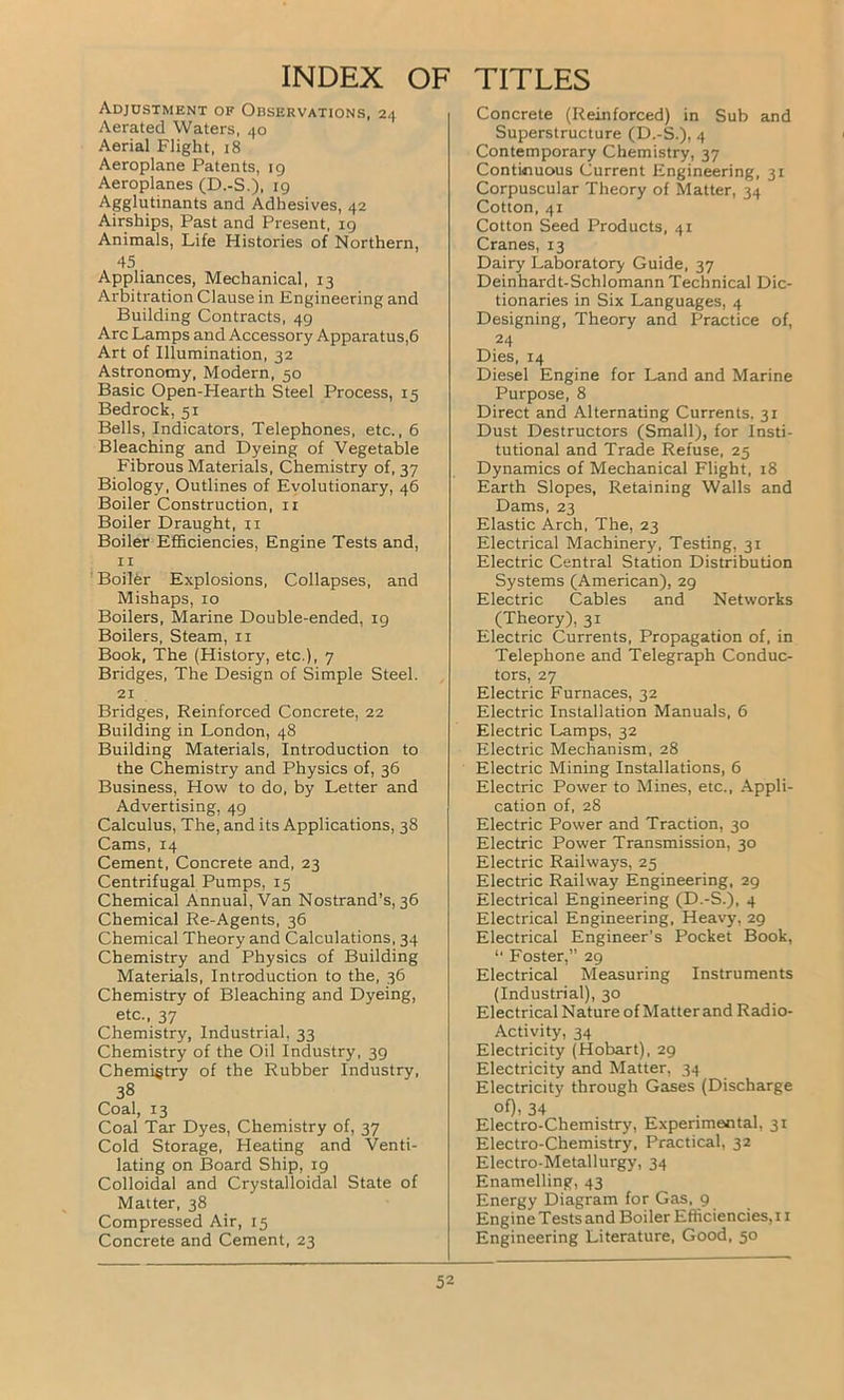 INDEX OF Adjustment of Observations, 24 Aerated Waters, 40 Aerial Flight, 18 Aeroplane Patents, 19 Aeroplanes (D.-S.). 19 Agglutinants and Adhesives, 42 Airships, Past and Present, 19 Animals, Life Histories of Northern, 45. Appliances, Mechanical, 13 Arbitration Clause in Kngineering and Building Contracts, 49 Arc Lamps and Accessory Apparatus,6 Art of Illumination, 32 Astronomy, Modern, 50 Basic Open-Hearth Steel Process, 15 Bedrock, 51 Bells, Indicators, Telephones, etc., 6 Bleaching and Dyeing of Vegetable Fibrous Materials, Chemistry of, 37 Biology, Outlines of Evolutionary, 46 Boiler Construction, 11 Boiler Draught, ix Boiler Efficiencies, Engine Tests and, 11 Boiler Explosions, Collapses, and Mishaps, 10 Boilers, Marine Double-ended, 19 Boilers, Steam, 11 Book, The (History, etc.), 7 Bridges, The Design of Simple Steel. 21 Bridges, Reinforced Concrete, 22 Building in London, 48 Building Materials, Introduction to the Chemistry and Physics of, 36 Business, How to do, by Letter and Advertising, 49 Calculus, The, and its Applications, 38 Cams, 14 Cement, Concrete and, 23 Centrifugal Pumps, 15 Chemical Annual, Van Nostrand’s, 36 Chemical Re-Agents, 36 Chemical Theory and Calculations, 34 Chemistry and Physics of Building Materials, Introduction to the, 36 Chemistry of Bleaching and Dyeing, etc., 37 Chemistry, Industrial, 33 Chemistry of the Oil Industry, 39 Chemigtry of the Rubber Industry, 38 Coal, 13 Coal Tar Dyes, Chemistry of, 37 Cold Storage, Heating and Venti- lating on Board Ship, 19 Colloidal and Crystalloidal State of Matter, 38 Compressed Air, 15 Concrete and Cement, 23 TITLES Concrete (Reinforced) in Sub and Superstructure (D.-S.), 4 Contemporary Chemistry, 37 Continuous Current Engineering, 31 Corpuscular Theory of Matter, 34 Cotton, 41 Cotton Seed Products, 41 Cranes, 13 Dairy Laboratory Guide, 37 Deinhardt-Schlomann Technical Dic- tionaries in Six Languages, 4 Designing, Theory and Practice of, 24 Dies, 14 Diesel Engine for Land and Marine Purpose, 8 Direct and Alternating Currents. 31 Dust Destructors (Small), for Insti- tutional and Trade Refuse, 25 Dynamics of Mechanical Flight, 18 Earth Slopes, Retaining Walls and Dams, 23 Elastic Arch, The, 23 Electrical Machinery, Testing, 31 Electric Central Station Distribution Systems (American), 29 Electric Cables and Networks (Theory), 31 Electric Currents, Propagation of, in Telephone and Telegraph Conduc- tors, 27 Electric Furnaces, 32 Electric Installation Manuals, 6 Electric Lamps, 32 Electric Mechanism, 28 Electric Mining Installations, 6 Electric Power to Mines, etc., Appli- cation of, 28 Electric Power and Traction, 30 Electric Power Transmission, 30 Electric Railways, 25 Electric Railway Engineering, 29 Electrical Engineering (D.-S.), 4 Electrical Engineering, Heavy, 29 Electrical Engineer’s Pocket Book, “ Foster,” 29 Electrical Measuring Instruments (Industrial), 30 Electrical Nature of Matter and Radio- Activity, 34 Electricity (Hobart), 29 Electricity and Matter, 34 Electricity through Gases (Discharge of), 34 Electro-Chemistry, Experimental, 31 Electro-Chemistry, Practical, 32 Electro-Metallurgy, 34 Enamelling, 43 Energy Diagram for Gas, 9 Engine Tests and Boiler Efficiencies, 11 Engineering Literature, Good, 50