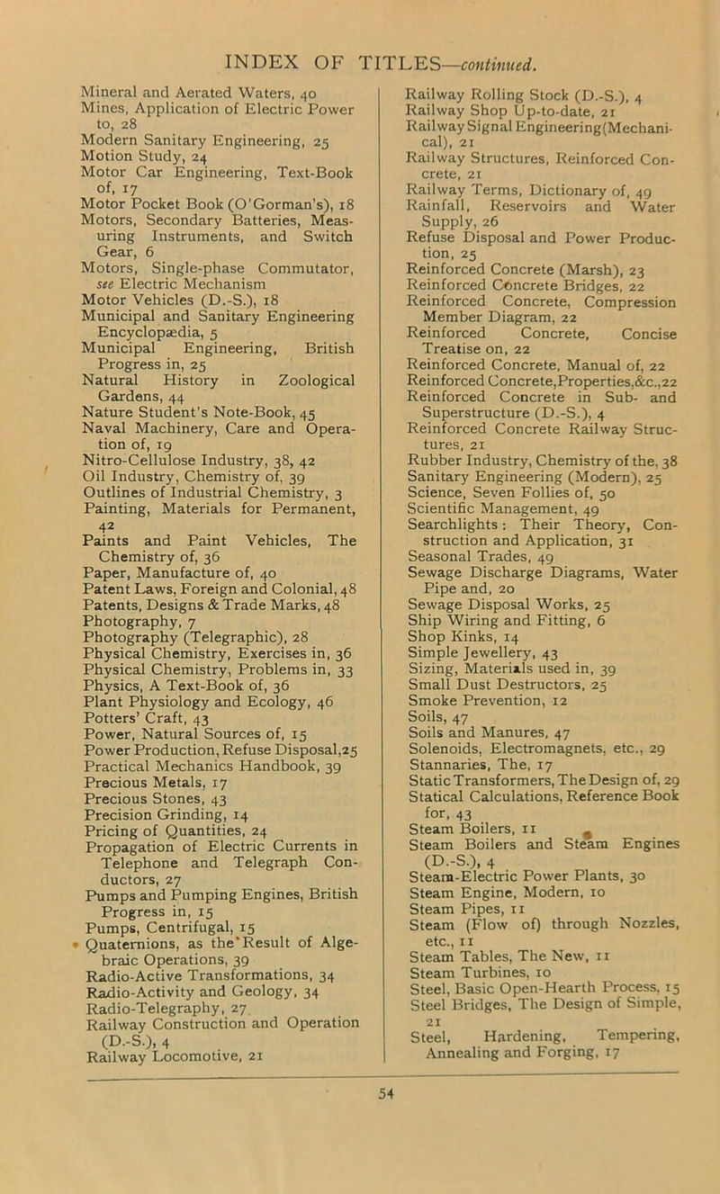 Mineral and Aerated Waters, 40 Mines, Application of Electric Power to, 28 Modern Sanitary Engineering, 25 Motion Study, 24 Motor Car Engineering, Text-Book of, 17 Motor Pocket Book (O’Gorman’s), 18 Motors, Secondary Batteries, Meas- uring Instruments, and Switch Gear, 6 Motors, Single-phase Commutator, see Electric Mechanism Motor Vehicles (D.-S.), 18 Municipal and Sanitary Engineering Encyclopaedia, 5 Municipal Engineering, British Progress in, 25 Natural History in Zoological Gardens, 44 Nature Student's Note-Book, 45 Naval Machinery, Care and Opera- tion of, 19 Nitro-Cellulose Industry, 38, 42 Oil Industry, Chemistry of, 39 Outlines of Industrial Chemistry, 3 Painting, Materials for Permanent, 42 Paints and Paint Vehicles, The Chemistry of, 36 Paper, Manufacture of, 40 Patent Laws, Foreign and Colonial, 48 Patents, Designs & Trade Marks, 48 Photography, 7 Photography (Telegraphic), 28 Physical Chemistry, Exercises in, 36 Physical Chemistry, Problems in, 33 Physics, A Text-Book of, 36 Plant Physiology and Ecology, 46 Potters’ Craft, 43 Power, Natural Sources of, 15 Power Production, Refuse Disposal,25 Practical Mechanics Handbook, 39 Precious Metals, 17 Precious Stones, 43 Precision Grinding, 14 Pricing of Quantities, 24 Propagation of Electric Currents in Telephone and Telegraph Con- ductors, 27 Pumps and Pumping Engines, British Progress in, 15 Pumps, Centrifugal, 15 • Quaternions, as theResult of Alge- braic Operations, 39 Radio-Active Transformations, 34 Radio-Activity and Geology, 34 Radio-Telegraphy, 27 Railway Construction and Operation (D.-S.), 4 Railway Locomotive, 21 Railway Rolling Stock (D.-S.), 4 Railway Shop Up-to-date, 21 Railway Signal Engineering(Mechani- cal), 21 Railway Structures, Reinforced Con- crete, 21 Railway Terms, Dictionary of, 49 Rainfall, Reservoirs and Water Supply, 26 Refuse Disposal and Power Produc- tion, 25 Reinforced Concrete (Marsh), 23 Reinforced Concrete Bridges, 22 Reinforced Concrete, Compression Member Diagram, 22 Reinforced Concrete, Concise Treatise on, 22 Reinforced Concrete, Manual of, 22 Reinforced Concrete,Properties,&c.,22 Reinforced Concrete in Sub- and Superstructure (D.-S.), 4 Reinforced Concrete Railway Struc- tures, 21 Rubber Industry, Chemistry of the, 38 Sanitary Engineering (Modern), 25 Science, Seven Follies of, 50 Scientific Management, 49 Searchlights: Their Theory, Con- struction and Application, 31 Seasonal Trades, 49 Sewage Discharge Diagrams, Water Pipe and, 20 Sewage Disposal Works, 25 Ship Wiring and Fitting, 6 Shop Kinks, 14 Simple Jewellery, 43 Sizing, Materials used in, 39 Small Dust Destructors, 25 Smoke Prevention, 12 Soils, 47 Soils and Manures, 47 Solenoids, Electromagnets, etc., 29 Stannaries, The, 17 StaticTransformers, The Design of, 29 Statical Calculations, Reference Book for, 43 Steam Boilers, 11 n Steam Boilers and Steam Engines (D.-S.), 4 Steam-Electric Power Plants, 30 Steam Engine, Modern, 10 Steam Pipes, 11 Steam (Flow of) through Nozzles, etc., 11 Steam Tables, The New, 11 Steam Turbines, 10 Steel, Basic Open-Hearth Process, 15 Steel Bridges, The Design of Simple, 21 Steel, Hardening, Tempering, Annealing and Forging, 17