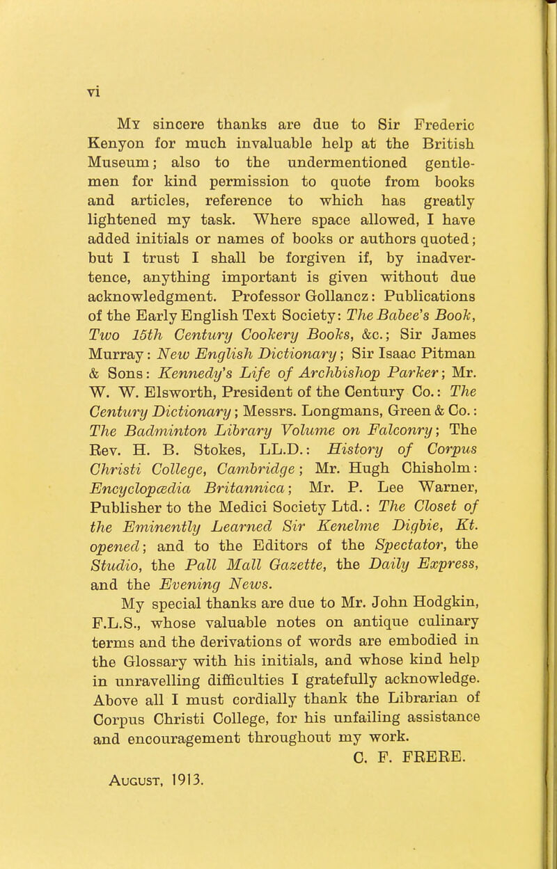 My sincere thanks are due to Sir Frederic Kenyon for much invaluable help at the British Museum; also to the undermentioned gentle- men for kind permission to quote from books and articles, reference to which has greatly lightened my task. Where space allowed, I have added initials or names of hooks or authors quoted; but I trust I shall be forgiven if, by inadver- tence, anything important is given without due acknowledgment. Professor Gollancz: Publications of the Early English Text Society: The Babee's Booh, Two 15th Century Cookery Books, &c.; Sir James Murray: New English Dictionary; Sir Isaac Pitman & Sons: Kennedy's Life of Archbishop Parker; Mr. W. W. Elsworth, President of the Century Co.: The Century Dictionary; Messrs. Longmans, Green & Co.: The Badminton Library Volume on Falconry; The Rev. H. B. Stokes, LL.D.: History of Corpus Christi College, Cambridge; Mr. Hugh Chisholm: Encyclopedia Britannica; Mr. P. Lee Warner, Publisher to the Medici Society Ltd.: The Closet of the Eminently Learned Sir Kenelme Digbie, Kt. opened-, and to the Editors of the Spectator, the Studio, the Pall Mall Gazette, the Daily Express, and the Evening News. My special thanks are due to Mr. John Hodgkin, F.L.S., whose valuable notes on antique culinary terms and the derivations of words are embodied in the Glossary with his initials, and whose kind help in unravelling difficulties I gratefully acknowledge. Above all I must cordially thank the Librarian of Corpus Christi College, for his unfailing assistance and encouragement throughout my work. C. F. FRERE. August, 1913.