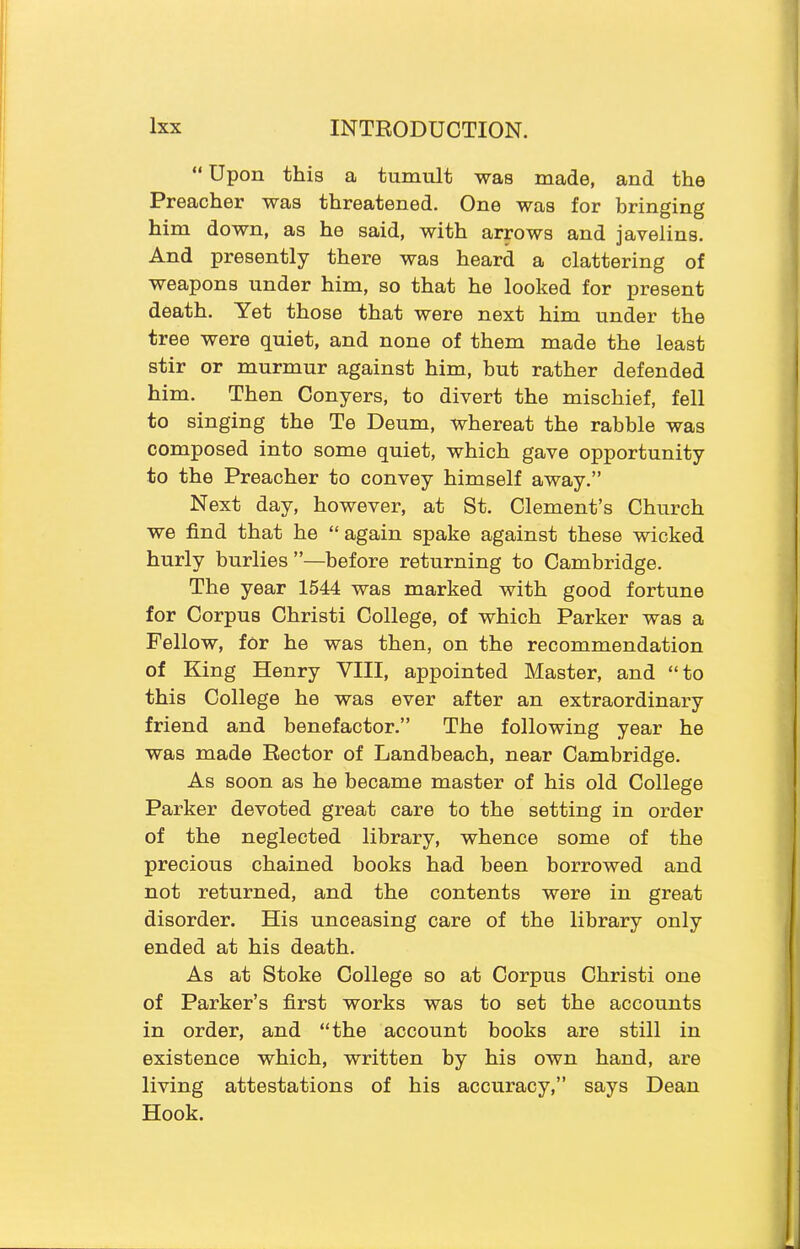 “ Upon this a tumult was made, and the Preacher was threatened. One was for bringing him down, as he said, with arrows and javelins. And presently there was heard a clattering of weapons under him, so that he looked for present death. Yet those that were next him under the tree were quiet, and none of them made the least stir or murmur against him, but rather defended him. Then Conyers, to divert the mischief, fell to singing the Te Deum, whereat the rabble was composed into some quiet, which gave opportunity to the Preacher to convey himself away.” Next day, however, at St. Clement’s Church we find that he “ again spake against these wicked hurly burlies ”—before returning to Cambridge. The year 1544 was marked with good fortune for Corpus Christi College, of which Parker was a Fellow, for he was then, on the recommendation of King Henry VIII, appointed Master, and “to this College he was ever after an extraordinary friend and benefactor.” The following year he was made Rector of Landbeach, near Cambridge. As soon as he became master of his old College Parker devoted great care to the setting in order of the neglected library, whence some of the precious chained books had been borrowed and not returned, and the contents were in great disorder. His unceasing care of the library only ended at his death. As at Stoke College so at Corpus Christi one of Parker’s first works was to set the accounts in order, and “the account books are still in existence which, written by his own hand, are living attestations of his accuracy,” says Dean Hook.