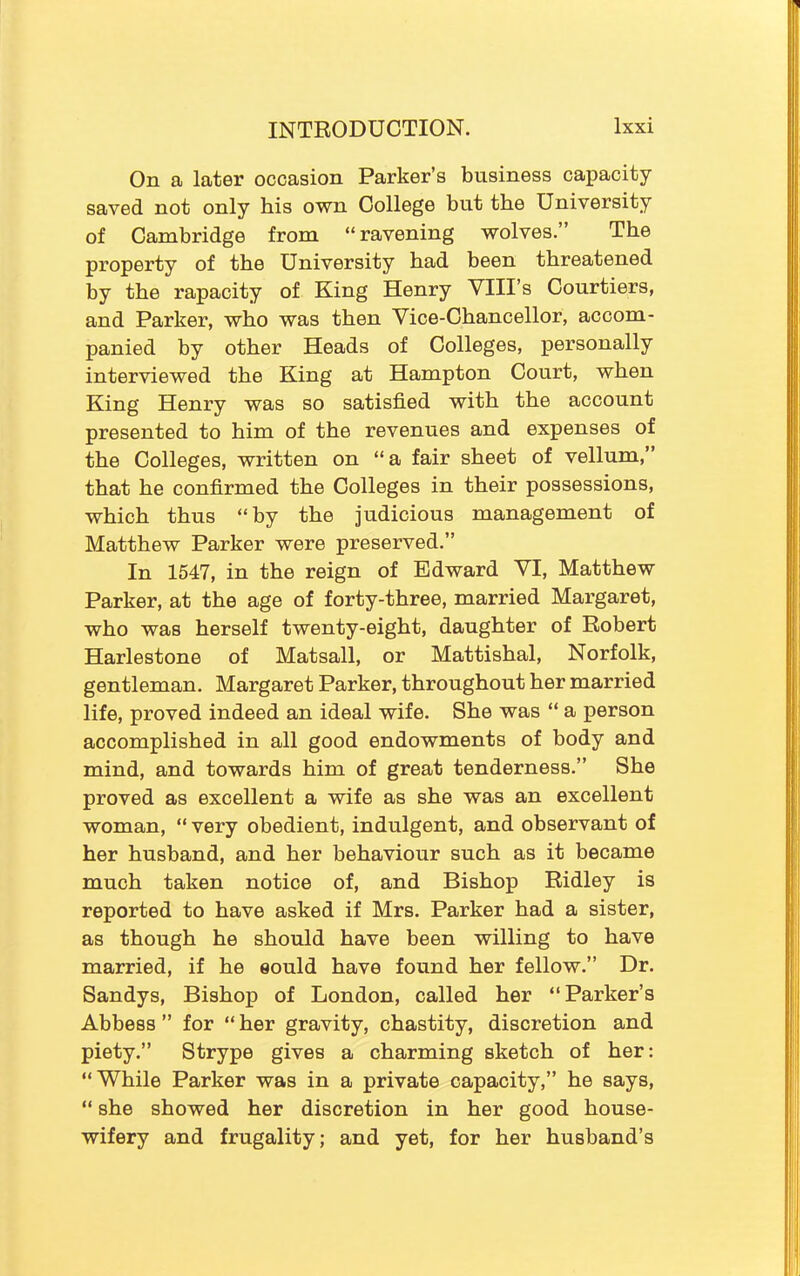 On a later occasion Parker’s business capacity saved not only his own College but the University of Cambridge from “ravening wolves.” The property of the University had been threatened by the rapacity of King Henry YIII’s Courtiers, and Parker, who was then Vice-Chancellor, accom- panied by other Heads of Colleges, personally interviewed the King at Hampton Court, when King Henry was so satisfied with the account presented to him of the revenues and expenses of the Colleges, written on “ a fair sheet of vellum,” that he confirmed the Colleges in their possessions, which thus “by the judicious management of Matthew Parker were preserved.” In 1547, in the reign of Edward VI, Matthew Parker, at the age of forty-three, married Margaret, who was herself twenty-eight, daughter of Robert Harlestone of Matsall, or Mattishal, Norfolk, gentleman. Margaret Parker, throughout her married life, proved indeed an ideal wife. She was “ a person accomplished in all good endowments of body and mind, and towards him of great tenderness.” She proved as excellent a wife as she was an excellent woman, “ very obedient, indulgent, and observant of her husband, and her behaviour such as it became much taken notice of, and Bishop Ridley is reported to have asked if Mrs. Parker had a sister, as though he should have been willing to have married, if he eould have found her fellow.” Dr. Sandys, Bishop of London, called her “Parker’s Abbess ” for “ her gravity, chastity, discretion and piety.” Strype gives a charming sketch of her: “While Parker was in a private capacity,” he says, “ she showed her discretion in her good house- wifery and frugality; and yet, for her husband’s