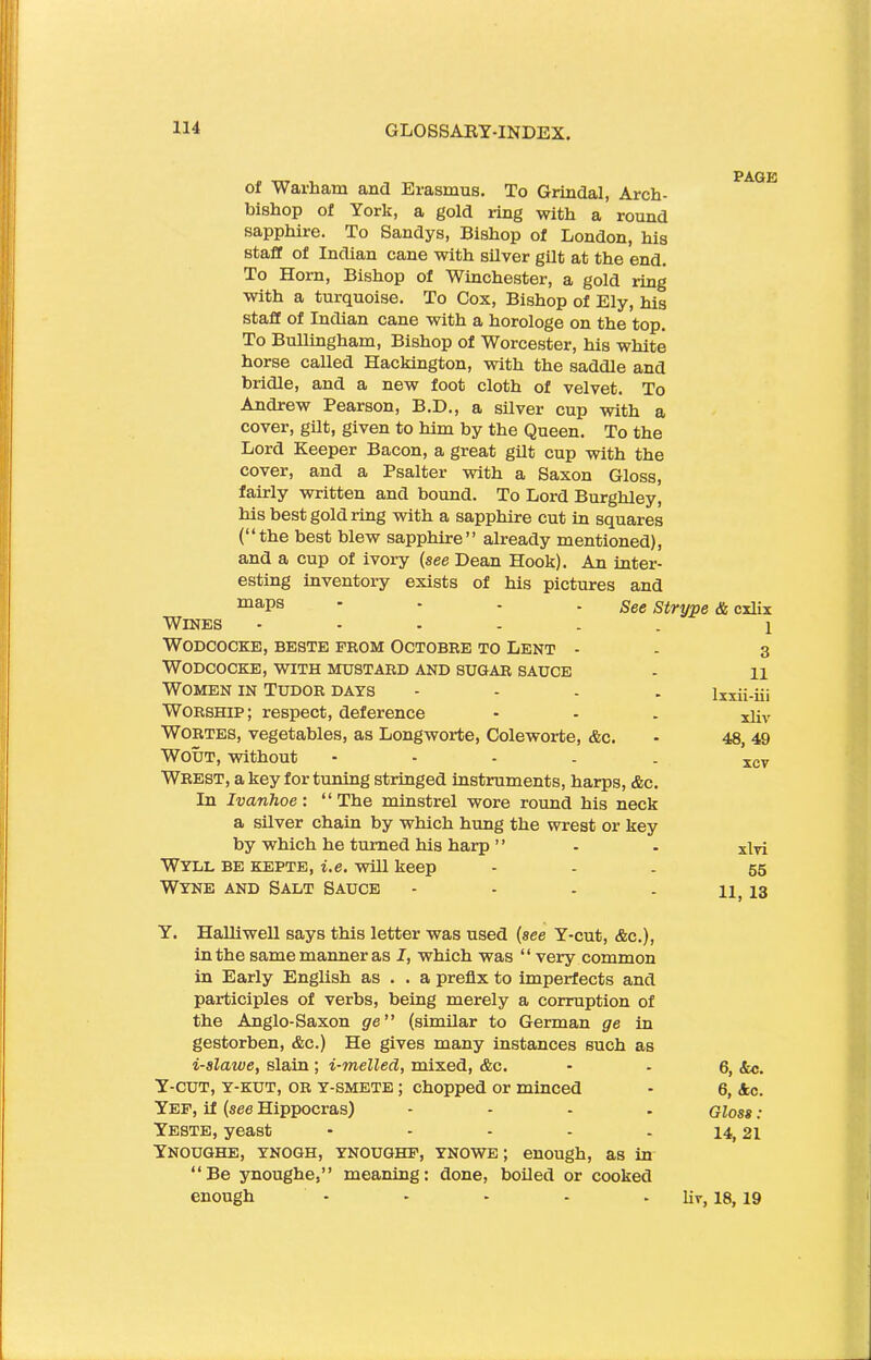 of War ham and Erasmus. To Griudal, Arch- bishop of York, a gold ring with a round sapphire. To Sandys, Bishop of London, his staff of Indian cane with silver gilt at the end. To Horn, Bishop of Winchester, a gold ring with a turquoise. To Cox, Bishop of Ely, his staff of Indian cane with a horologe on the top. To Bullingham, Bishop of Worcester, his white horse called Hackington, with the saddle and bridle, and a new foot cloth of velvet. To Andrew Pearson, B.D., a silver cup with a cover, gilt, given to him by the Queen. To the Lord Keeper Bacon, a great gilt cup with the cover, and a Psalter with a Saxon Gloss, fairly written and hound. To Lord Burghley, his best gold ring with a sapphire cut in squares (“the best blew sapphire” already mentioned), and a cup of ivory (see Dean Hook). An inter- esting inventory exists of his pictures and maPs ‘ See Strype A cxlix Wines ------ i WODCOCKE, BESTE FROM OCTOBRE TO LENT - - 3 WODCOCKE, WITH MUSTARD AND SUGAR SAUCE - H Women in Tudor days - lxxii-iii Worship; respect, deference - - - xijv Wortes, vegetables, as Longworte, Coleworte, Ac. - 48, 49 Wout, without ----- xcv Wrest, a key fortuning stringed instruments, harps, Ac. In Ivanhoe: “The minstrel wore round his neck a silver chain by which hung the wrest or key by which he turned his harp ” . . xiyj Wyll be kepte, i.e. will keep - 55 Wyne and Salt Sauce - - - . 11, 13 Y. Halliwell says this letter was used (see Y-cut, Ac.), in the same manner as I, which was “ very common in Early English as . . a prefix to imperfects and participles of verbs, being merely a corruption of the Anglo-Saxon ge” (similar to German ge in gestorben, Ac.) He gives many instances such as i-slaive, slain ; i-melled, mixed, Ac. - - 6, &c. Y-CUT, y-kut, OR y-smete ; chopped or minced - 6, Ac. Yef, if (see Hippocras) .... Gloss: Yeste, yeast - - - - - 14,21 Ynoughe, ynogh, ynoughf, ynowe ; enough, as in “Be ynoughe,” meaning: done, boiled or cooked enough - - - - liv, 18, 19