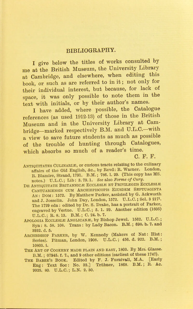 BIBLIOGRAPHY. I give below the titles of works consulted by me at the British Museum, the University Library at Cambridge, and elsewhere, when editing this book, or such as are referred to in it; not only for their individual interest, but because, for lack of space, it was only possible to note them in the text with initials, or by their author’s names. I have added, where possible, the Catalogue references (as used 1912-13) of those in the Biitish Museum and in the University Library at Cam- bridge—marked respectively B.M. and U.L.C. with a view to save future students as much as possible of the trouble of hunting through Catalogues, which absorbs so much of a reader’s time. C. F. F. Antiquitates Culinari®, or curious tracts relating to the culinary affairs of the Old English, &c., by Revd: R. Warner. London, R. Blamire, Strand, 1791. B.M.; 786.1. 29. (This copy has MS. notes.) U.L.C.; Lib: 3. 79.1. See also Forme of Cury. De Antiquitate Britannic.® Ecclesi® et Privilegiis Ecclesi® Cantuariensis cum Archiepiscopis Eiusdem Septuaginta An : Dom : 1572. By Matthew Parker, assisted by G. Ackworth and J. Josselin. John Day, London, 1572. U.L.C.; Sel. 3 2171. The 1729 edn: edited by Dr. S. Drake, has a portrait of Parker, engraved by Vertue. U.L.C.; 5. 1. 29. Another edition (1605) U.L.C.; R. 8. 13. B.M.; C. 24. b. 7. Apologia Ecclesi® Anglican®, by Bishop Jewel. 1562. U.L.C.; Syn: 8. 58. 108. Trans: by Lady Bacon. B.M,; 698. b. 7. and 3932. d. 5. Archbishop Parker, by W. Kennedy (Makers of Nat: Hist: Series). Pitman, London, 1908. U.L.C.; 456. d. 922. B.M. ; 10803. i. The Art op Cookery made plain and easy, 1803. By Mrs. Glasse. B.M.; 07945. f. 7., and 9 other editions (earliest of these 1747). The Babee’s Book. Edited by F. J. Furnivall, M.A. [Early Eng: Text Soc: No. 32.] Triibner, 1868. B.M. ; R. Ac.