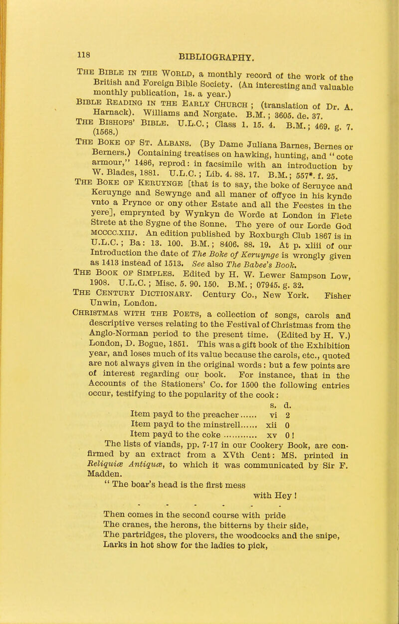 The Bible in the World, a monthly record of the work of the British and Foreign Bible Society. (An interesting and valuable monthly publication, Is. a year.) Bible Reading in the Early Church ; (translation of Dr. A Harnack). Williams and Norgate. B.M.; 3605. de 37 The Bishops’ Bible. TJ.L.C.; Class 1. 15. 4. B.M * 469 g 7 The Boke op St. Albans. (By Dame Juliana Barnes, Bernes or Berners.) Containing treatises on hawking, hunting, and “ cote armour,” 1486, reprod: in facsimile with an introduction by W. Blades, 1881. U.L.C.; Lib. 4. 88. 17. B.M.; 557*. f. 25. The Boke op Keruynge [that is to say, the boke of Seruyce and Keruynge and Sewynge and all maner of offyce in his kynde vnto a Prynce or ony other Estate and all the Feestes in the yere], emprynted by Wynkyn de Worde at London in Flete Strete at the Sygne of the Sonne. The yere of our Lorde God MCCCC.XIIJ. An edition published by Roxburgh Club 1867 is in U.L.C. ; Ba: 13. 100. B.M.; 8406. 88. 19. At p. xliii of our Introduction the date of The Boke of Keruynge is wrongly given as 1413 instead of 1513. See also The Babee’s Book. The Book op Simples. Edited by H. W. Lewer Sampson Low, 1908. U.L.C. ; Misc. 5. 90. 150. B.M. ; 07945. g. 32. The Century Dictionary. Century Co., New York. Fisher Unwin, London. Christmas with the Poets, a collection of songs, carols and descriptive verses relating to the Festival of Christmas from the Anglo-Norman period to the present time. (Edited by H. Y.) London, D. Bogue, 1851. This was a gift book of the Exhibition year, and loses much of its value because the carols, etc., quoted are not always given in the original words: but a few points are of interest regarding our book. For instance, that in the Accounts of the Stationers’ Co. for 1500 the following entries occur, testifying to the popularity of the cook: s. d. Item payd to the preacher vi 2 Item payd to the minstrell xii 0 Item payd to the coke xv 0 1 The lists of viands, pp. 7-17 in our Cookery Book, are con- firmed by an extract from a XVth Cent: MS. printed in Reliquice Antiques, to which it was communicated by Sir F. Madden. “ The boar’s head is the first mess with Hey ! Then comes in the second course with pride The cranes, the herons, the bitterns by their side, The partridges, the plovers, the woodcocks and the snipe, Larks in hot show for the ladies to pick,