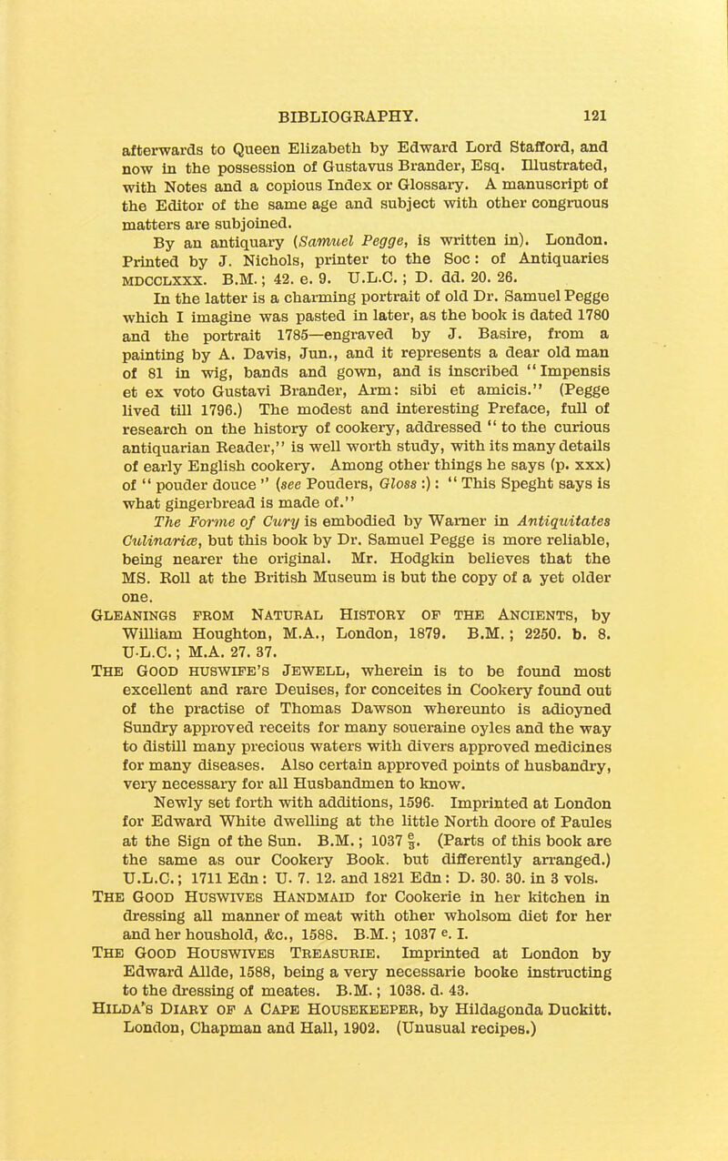 afterwards to Queen Elizabeth by Edward Lord Stafford, and now in the possession of Gustavus Brander, Esq. Illustrated, with Notes and a copious Index or Glossary. A manuscript of the Editor of the same age and subject with other congruous matters are subjoined. By an antiquary (Samuel Pegge, is written in). London. Printed by J. Nichols, printer to the Soc: of Antiquaries MDCCLXXX. B.M.; 42. e. 9. IJ.L.C. ; D. dd. 20. 26. In the latter is a charming portrait of old Dr. Samuel Pegge which I imagine was pasted in later, as the book is dated 1780 and the portrait 1785—engraved by J. Basire, from a painting by A. Davis, Jun., and it represents a dear old man of 81 in wig, bands and gown, and is inscribed “Impensis et ex voto Gustavi Brander, Arm: sibi et amicis.” (Pegge lived till 1796.) The modest and interesting Preface, full of research on the history of cookery, addressed “ to the curious antiquarian Reader,” is well worth study, with its many details of early English cookery. Among other things he says (p. xxx) of “ pouder douce ” (see Pouders, Gloss :): “ This Speght says is what gingerbread is made of.” The Forme of Cury is embodied by Warner in Antiquitates Culinarice, but this book by Dr. Samuel Pegge is more reliable, being nearer the original. Mr. Hodgkin believes that the MS. Roll at the British Museum is but the copy of a yet older one. Gleanings prom Natural History op the Ancients, by William Houghton, M.A., London, 1879. B.M. ; 2250. b. 8. U-L.C.; M.A. 27. 37. The Good huswife’s Jewell, wherein is to be found most excellent and rare Deuises, for conceites in Cookery found out of the practise of Thomas Dawson whereunto is adioyned Sundry approved receits for many soueraine oyles and the way to distill many precious waters with divers approved medicines for many diseases. Also certain approved points of husbandry, very necessary for all Husbandmen to know. Newly set forth with additions, 1596- Imprinted at London for Edward White dwelling at the little North doore of Paules at the Sign of the Sun. B.M.; 1037 |. (Parts of this book are the same as our Cookery Book, but differently arranged.) U.L.C.; 1711 Edn : U. 7. 12. and 1821 Edn: D. 30. 30. in 3 vols. The Good Huswives Handmaid for Cookerie in her kitchen in dressing all manner of meat with other wholsom diet for her and her houshold, &c., 158S. B.M.; 1037 e. I. The Good Houswives Treasurie. Imprinted at London by Edward Allde, 1588, being a very necessarie booke instructing to the dressing of meates. B.M.; 1038. d. 43. Hilda’s Diary op a Cape Housekeeper, by Hildagonda Duckitt. London, Chapman and Hall, 1902. (Unusual recipes.)