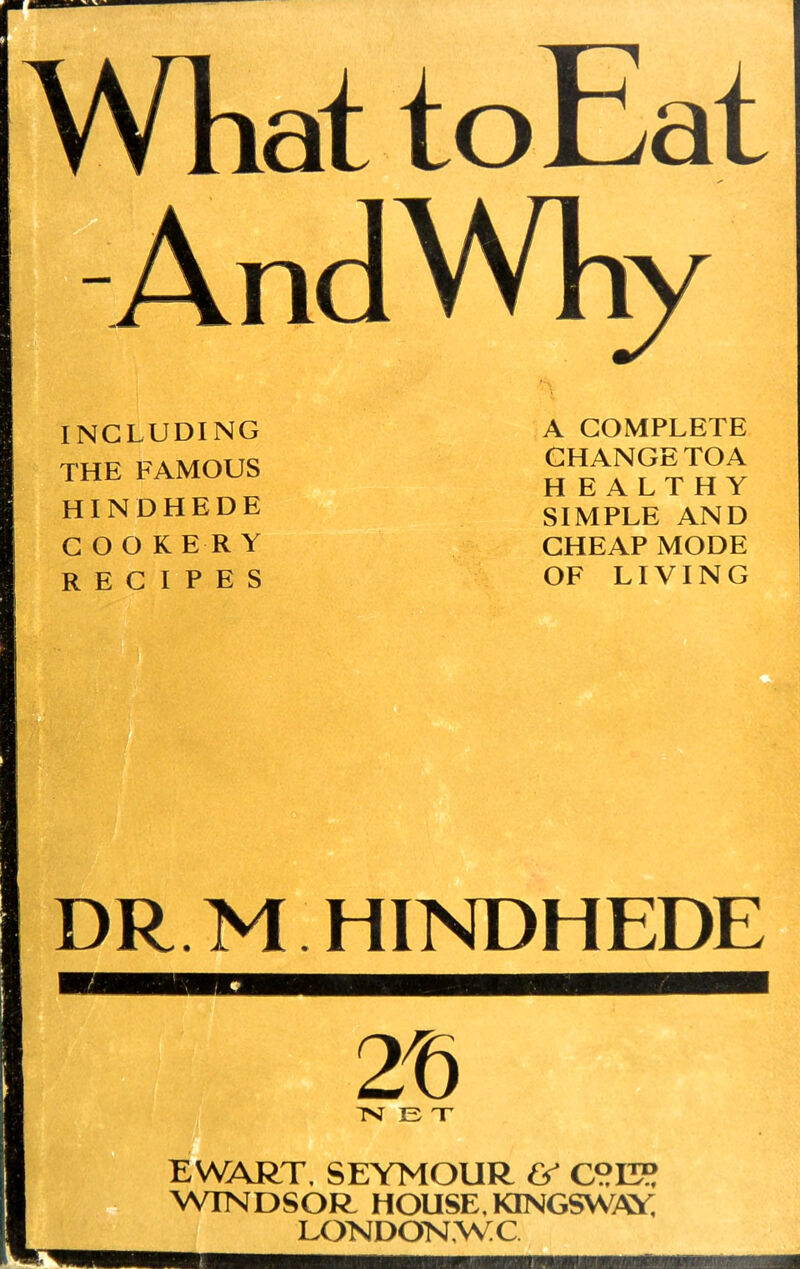 INCLUDING THE FAMOUS HINDHEDE COOKERY RECIPES A COMPLETE CHANGETOA HEALTHY SIMPLE AND CHEAP MODE OF LIVING DR M HINDHEDE 2f> ■NET EWART. SEYMOUR & C°II? WINDSOR HOUSE. KTNGSWAY LONDOKWC