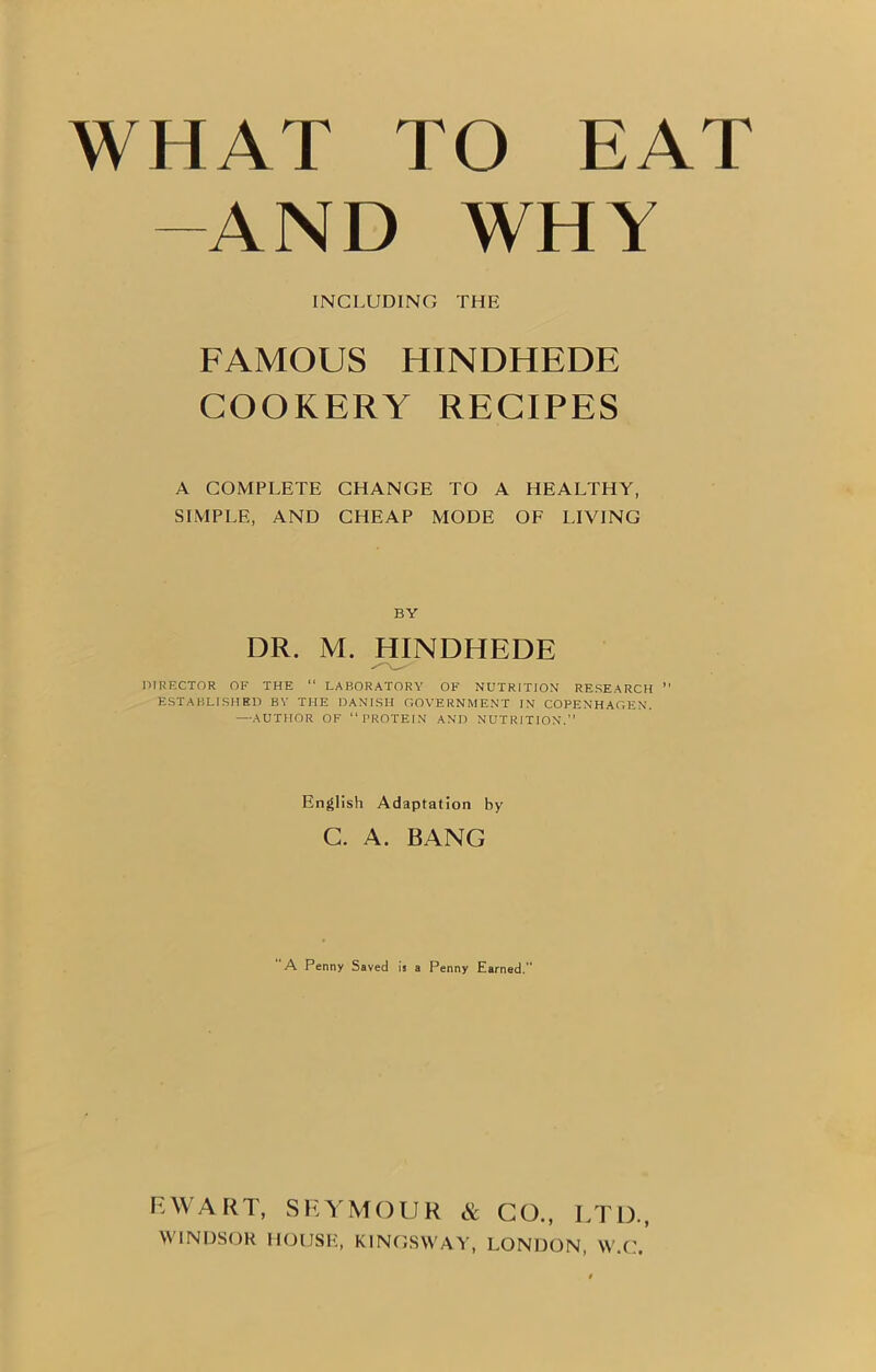 WHAT TO EAT -AND WHY INCLUDING THE FAMOUS HINDHEDE COOKERY RECIPES A COMPLETE CHANGE TO A HEALTHY, SIMPLE, AND CHEAP MODE OF LIVING BY DR. M. HINDHEDE DIRECTOR OF THE “ LABORATORY OF NUTRITION RESEARCH ” ESTABLISHED BY THE DANISH GOVERNMENT IN COPENHAGEN. —AUTHOR OF PROTEIN AND NUTRITION. English Adaptation by C. A. BANG A Penny Saved is a Penny Earned.” EWART, SEYMOUR & GO., LTD., WINDSOR HOUSE, KINGS WAY, LONDON, W.C.