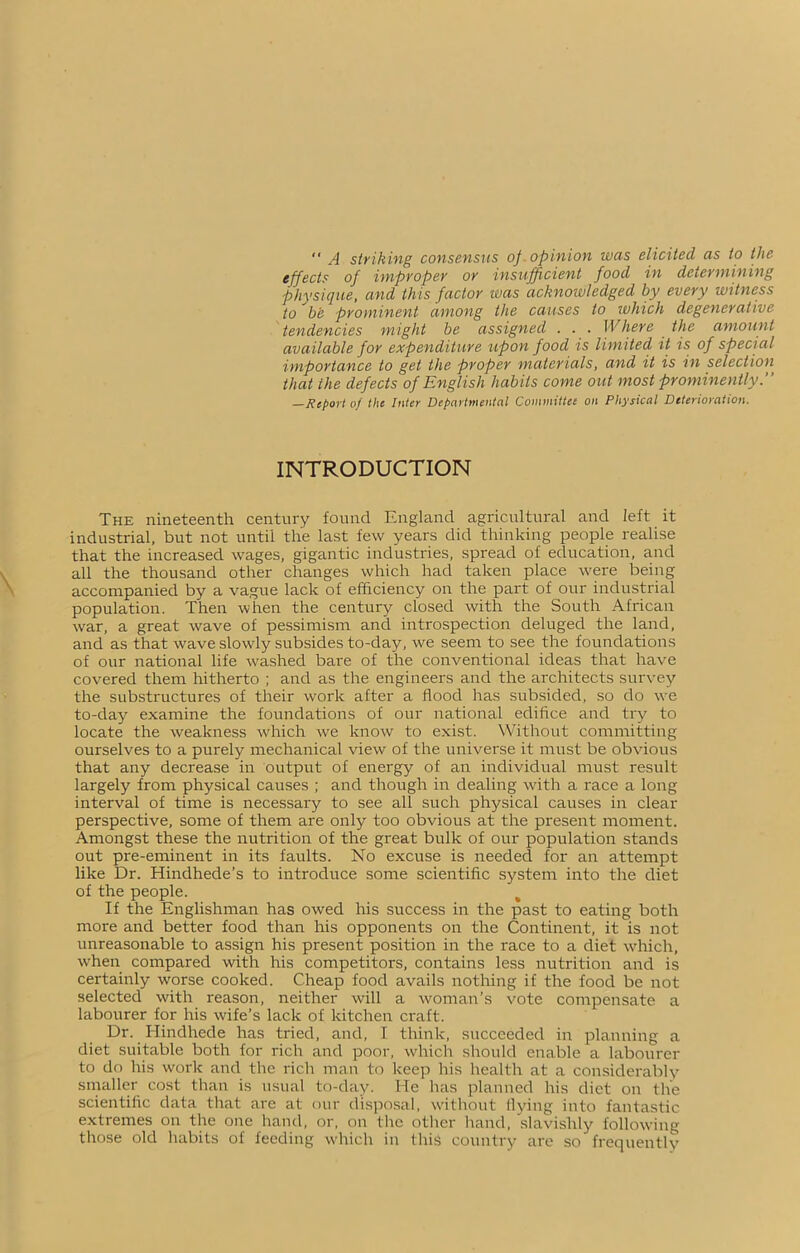  A striking consensus of opinion was elicited as to the effects of improper or insufficient food in determining physique, and this factor was acknowledged by every witness to be prominent among the causes to which degenerative tendencies might be assigned . . . Where the amount available for expenditure upon food is limited it is of special importance to get the proper materials, and it is in selection that the defects of English habits come out most prominently.” —Report of the Inter Departmental Committee on Physical Deterioration. INTRODUCTION The nineteenth century found England agricultural and left it industrial, but not until the last few years did thinking people realise that the increased wages, gigantic industries, spread of education, and all the thousand other changes which had taken place were being accompanied by a vague lack of efficiency on the part of our industrial population. Then when the century closed with the South African war, a great wave of pessimism and introspection deluged the land, and as that wave slowly subsides to-day, we seem to see the foundations of our national life washed bare of the conventional ideas that have covered them hitherto ; and as the engineers and the architects survey the substructures of their work after a flood has subsided, so do we to-day examine the foundations of our national edifice and try to locate the weakness which we know to exist. Without committing ourselves to a purely mechanical view of the universe it must be obvious that any decrease in output of energy of an individual must result largely from physical causes ; and though in dealing with a race a long interval of time is necessary to see all such physical causes in clear- perspective, some of them are only too obvious at the present moment. Amongst these the nutrition of the great bulk of our population stands out pre-eminent in its faults. No excuse is needed for an attempt like Dr. Hindhede’s to introduce some scientific system into the diet of the people. If the Englishman has owed his success in the past to eating both more and better food than his opponents on the Continent, it is not unreasonable to assign his present position in the race to a diet which, when compared with his competitors, contains less nutrition and is certainly worse cooked. Cheap food avails nothing if the food be not selected with reason, neither will a woman’s vote compensate a labourer for his wife’s lack of kitchen craft. Dr. Hindhede has tried, and, I think, succeeded in planning a diet suitable both for rich and poor, which should enable a labourer to do his work and the rich man to keep his health at a considerably smaller cost than is usual to-day. He lias planned his diet on the scientific data that are at our disposal, without flying into fantastic extremes on tire one hand, or, on the other hand, slavishly following those old habits of feeding which in this country are so frequently