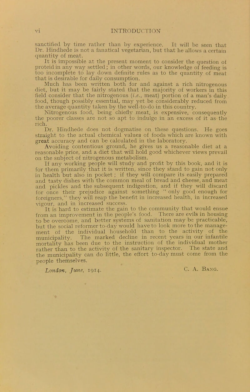 sanctified by time rather than by experience. It will be seen that Dr. Hindhede is not a fanatical vegetarian, but that he allows a certain quantity of meat. It is impossible at the present moment to consider the question of proteid in any way settled; in other words, our knowledge of feeding is too incomplete to lay down definite rules as to the quantity of meat that is desirable for daily consumption. Much has been written both for and against a rich nitrogenous diet, but it may be fairly stated that the majority of workers in this field consider that the nitrogenous (i.e., meat) portion of a man's daily food, though possibly essential, may yet be considerably reduced from the average quantity taken by the well-to-do in this country. Nitrogenous food, being chiefly meat, is expensive, consequently the poorer classes are not so apt to indulge in an excess of it as the rich. Dr. Hindhede does not dogmatise on these questions. He goes straight to the actual chemical values of foods which are known with great accuracy and can be calculated in the laboratory. Avoiding contentious ground, he gives us a reasonable diet at a reasonable price, and a diet that will hold good whichever views prevail on the subject of nitrogenous metabolism. If any working people will study and profit by this book, and it is for them primarily that it is written, since they stand to gain not only in health but also in pocket ; if they will compare its easily prepared and tasty dishes with the common meal of bread and cheese, and meat and pickles and the subsequent indigestion, and if they wall discard for once their prejudice against something “ only good enough for foreigners,” they will reap the benefit in increased health, in increased vigour, and in increased success. It is hard to estimate the gain to the community that would ensue from an improvement in the people’s food. There are evils in housing to be overcome, and better systems of sanitation may be practicable, but the social reformer to-day would have to look more to the manage- ment of the individual household than to the activity of the municipality. The marked decline in recent years in our infantile mortality has been due to the instruction of the individual mother rather than to the activity of the sanitary inspector. The state and the municipality can do little, the effort to-day must come from the people themselves. London, June, 1914. C. A. Baxg.
