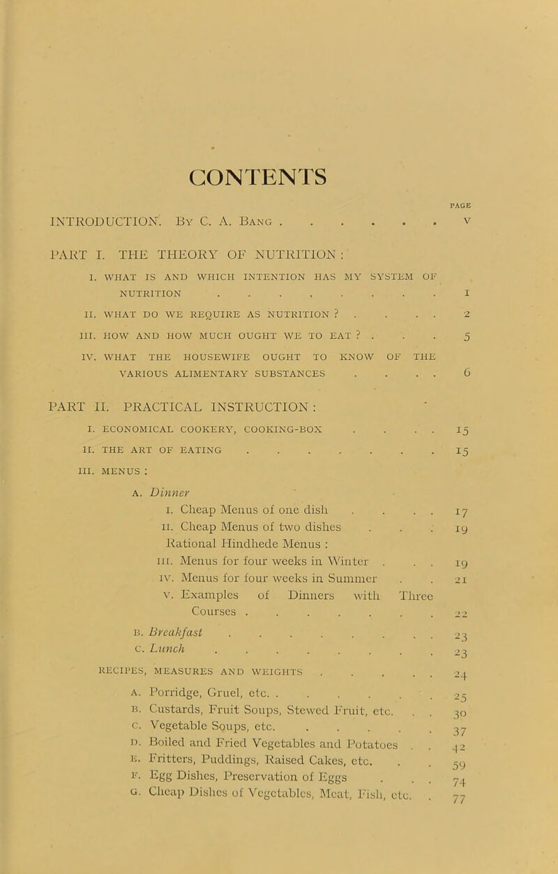 CONTENTS PAGE INTRODUCTION. By C. A. Bang v PART I. THE THEORY OF NUTRITION : I. WHAT IS AND WHICH INTENTION HAS MY SYSTEM OF NUTRITION I II. WHAT DO WE REQUIRE AS NUTRITION ? . . . . 2 III. HOW AND HOW MUCH OUGHT WE TO EAT ? . . . 5 IV. WHAT THE HOUSEWIFE OUGHT TO KNOW OF THE VARIOUS ALIMENTARY SUBSTANCES . . . . 6 PART II. PRACTICAL INSTRUCTION : I. ECONOMICAL COOKERY, COOKING-BOX . . . . 15 II. THE ART OF EATING 15 III. MENUS : a. Dinner 1. Cheap Menus of one dish . . . ii. Cheap Menus of two dishes Rational Hindhede Menus : in. Menus for four weeks in Winter . iv. Menus for four weeks in Summer v. Examples of Dinners with Three Courses ....... B. Breakfast ........ c. Lunch ........ RECIPES, MEASURES AND WEIGHTS a. Porridge, Gruel, etc. ...... b. Custards, Fruit Soups, Stewed Fruit, etc. c. Vegetable Soups, etc. d. Boiled and Fried Vegetables and Potatoes E. Fritters, Puddings, Raised Cakes, etc. f. Egg Dishes, Preservation of Eggs G. Cheap Dishes of Vegetables, Meat, Fish, etc. 17 19 19 21 2 3 23 2 4 25 30 37 42 59 74 77