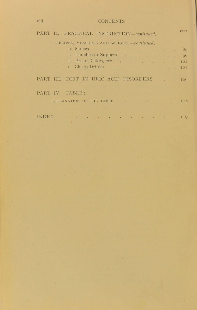 PART II. PRACTICAL INSTRUCTION—continued. RECIPES, measures and weights—continued. it. Sauces ........ 8y i. Lunches or Suppers . . . . . . 96 K. Bread, Cakes, etc. . . . . . .101 l. Cheap Drinks ....... 107 PART III. DIET IN URIC ACID DISORDERS . . 109 PART IV. TABLE : EXPLANATION OF THE TABLE . . . . . . 115 INDEX . llCj