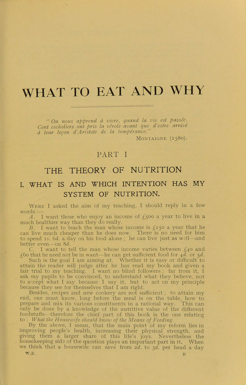 WHAT TO EAT AND WHY “ On nous apprend a vivre, quand la vie est passes. Cent escholiers ont pris la vérole avant que d'estre arrive d leur lecon d’Aristote de la temperance.” Montaigne (1580). PART I THE THEORY OF NUTRITION I. WHAT IS AND WHICH INTENTION HAS MY SYSTEM OF NUTRITION. Were I asked the aim of my teaching, I should reply in a few words :— A. I want those who enjoy an income of ^500 a year to live in a much healthier way than they do really. B. I want to teach the man whose income is ^150 a year that he can live much cheaper than he does now. There is no need for him to spend is. 6d. a day on his food alone ; he can live just as well—and better even—on 8d. C. I want to tell the man whose income varies between £40 and £60 that he need not be in want—he can get sufficient food for 4d. or 5d. Such is the goal I am aiming at. Whether it is easy or difficult to attain the reader will judge after he has read my book and given a fair trial to my teaching. I want no blind followers ; far from it, I ask my pupils to be convinced, to understand what they believe, not to accept what I say because I say it, but to act on my principle because they see for themselves that I am right. Besides, recipes and new cookery are not sufficient ; to attain my end, one must know, long before the meal is on the table, how to prepare and mix its various constituents in a rational way. This can only be done by a knowledge of the nutritive value of the different foodstuffs—therefore the chief part of this book is the one relating to : What the Housewife should know of the Means of Feeding. By the above, I mean, that the main point of my reform lies in improving people's health, increasing their physical strength, and giving them a larger share of this life’s joys. Nevertheless the housekeeping side of the question plays an important part in it. When we think that a housewife can save from 2d. to 3d. per head a day w.e. b