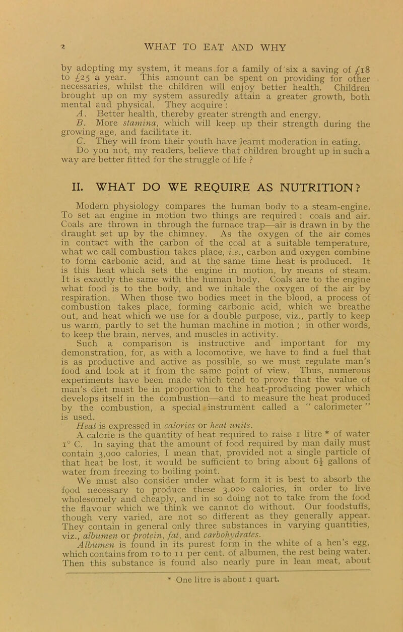 by adopting my system, it means for a family of'six a saving of fi8 to ^25 a year. This amount can be spent on providing for other necessaries, whilst the children will enjoy better health. Children brought up on my system assuredly attain a greater growth, both mental and physical. They acquire : A. Better health, thereby greater strength and energy. B. More stamina, which will keep up their strength during the growing age, and facilitate it. C. They will from their youth have learnt moderation in eating. Do you not, my readers, believe that children brought up in such a way are better fitted for the struggle of life ? II. WHAT DO WE REQUIRE AS NUTRITION? Modern physiology compares the human body to a steam-engine. To set an engine in motion two things are required : coals and air. Coals are thrown in through the furnace trap—air is drawn in by the draught set up by the chimney. As the oxygen of the air comes in contact with the carbon of the coal at a suitable temperature, what we call combustion takes place, i.e., carbon and oxygen combine to form carbonic acid, and at the same time heat is produced. It is this heat which sets the engine in motion, by means of steam. It is exactly the same with the human body. Coals are to the engine what food is to the body, and we inhale the oxygen of the air by respiration. When those two bodies meet in the blood, a process of combustion takes place, forming carbonic acid, which we breathe out, and heat which we use for a double purpose, viz., partly to keep us warm, partly to set the human machine in motion ; in other words, to keep the brain, nerves, and muscles in activity. Such a comparison is instructive and important for my demonstration, for, as with a locomotive, we have to find a fuel that is as productive and active as possible, so we must regulate man’s food and look at it from the same point of view. Thus, numerous experiments have been made which tend to prove that the value of man’s diet must be in proportion to the heat-producing power which develops itself in the combustion—and to measure the heat produced by the combustion, a special instrument called a “ calorimeter ” is used. Hcat is expressed in calories or heat units. A calorie is the quantity of heat required to raise 1 litre * of water i° C. In saying that the amount of food required by man daily must contain 3,000 calories, I mean that, provided not a single particle of that heat be lost, it would be sufficient to bring about 61 gallons of water from freezing to boiling point. We must also consider under what form it is best to absorb the food necessary to produce these 3,000 calories, in order to live wholesomely and cheaply, and in so doing not to take trom the food the flavour which we think we cannot do without. Our foodstuffs, though very varied, are not so different as they generally appear. They contain in general only three substances in varying quantities, viz., albumen or protein, fat, and carbohydrates. Albumen is found in its purest form in the white of a hen’s egg, which contains from 10 to u per cent, of albumen, the rest being water. Then this substance is found also nearly pure in lean meat, about One litre is about 1 quart.